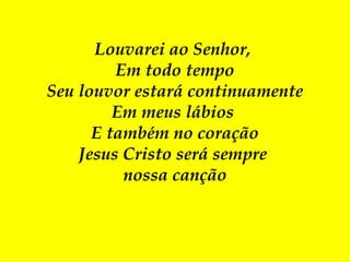 Louvarei ao Senhor,
Em todo tempo
Seu louvor estará continuamente
Em meus lábios
E também no coração
Jesus Cristo será sempre
nossa canção