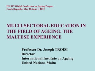 IFA 11th Global Conference on Ageing Prague,
Czech Republic, May 28-June 1, 2012




MULTI-SECTORAL EDUCATION IN
THE FIELD OF AGEING: THE
MALTESE EXPERIENCE

              Professor Dr. Joseph TROISI
              Director
              International Institute on Ageing
              United Nations-Malta
 