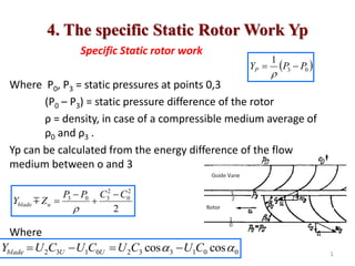 4. The specific Static Rotor Work Yp
Specific Static rotor work
Where P0, P3 = static pressures at points 0,3
(P0 – P3) = static pressure difference of the rotor
ρ = density, in case of a compressible medium average of
ρ0 and ρ3 .
Yp can be calculated from the energy difference of the flow
medium between o and 3
Where
 
0
3
1
P
P
YP 


2
2
0
2
3
0
3 C
C
P
P
Z
Y u
blade






0
0
1
3
3
2
0
1
3
2 cos
cos 
 C
U
C
U
C
U
C
U
Y U
U
blade 


 1
 