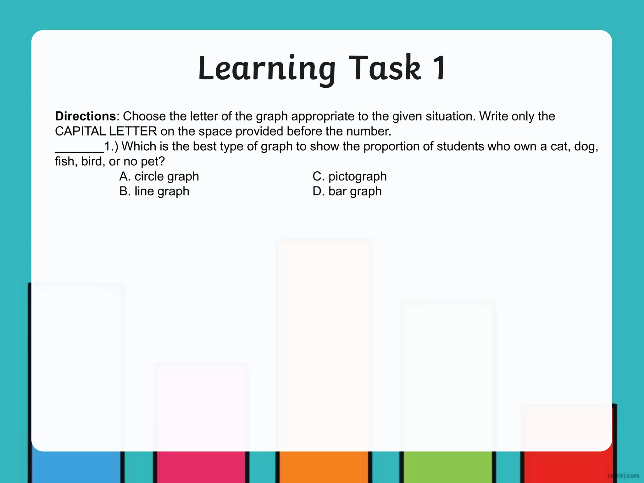 Learning Task 1
Directions: Choose the letter of the graph appropriate to the given situation. Write only the
CAPITAL LETTER on the space provided before the number.
_______1.) Which is the best type of graph to show the proportion of students who own a cat, dog,
fish, bird, or no pet?
A. circle graph C. pictograph
B. line graph D. bar graph
 