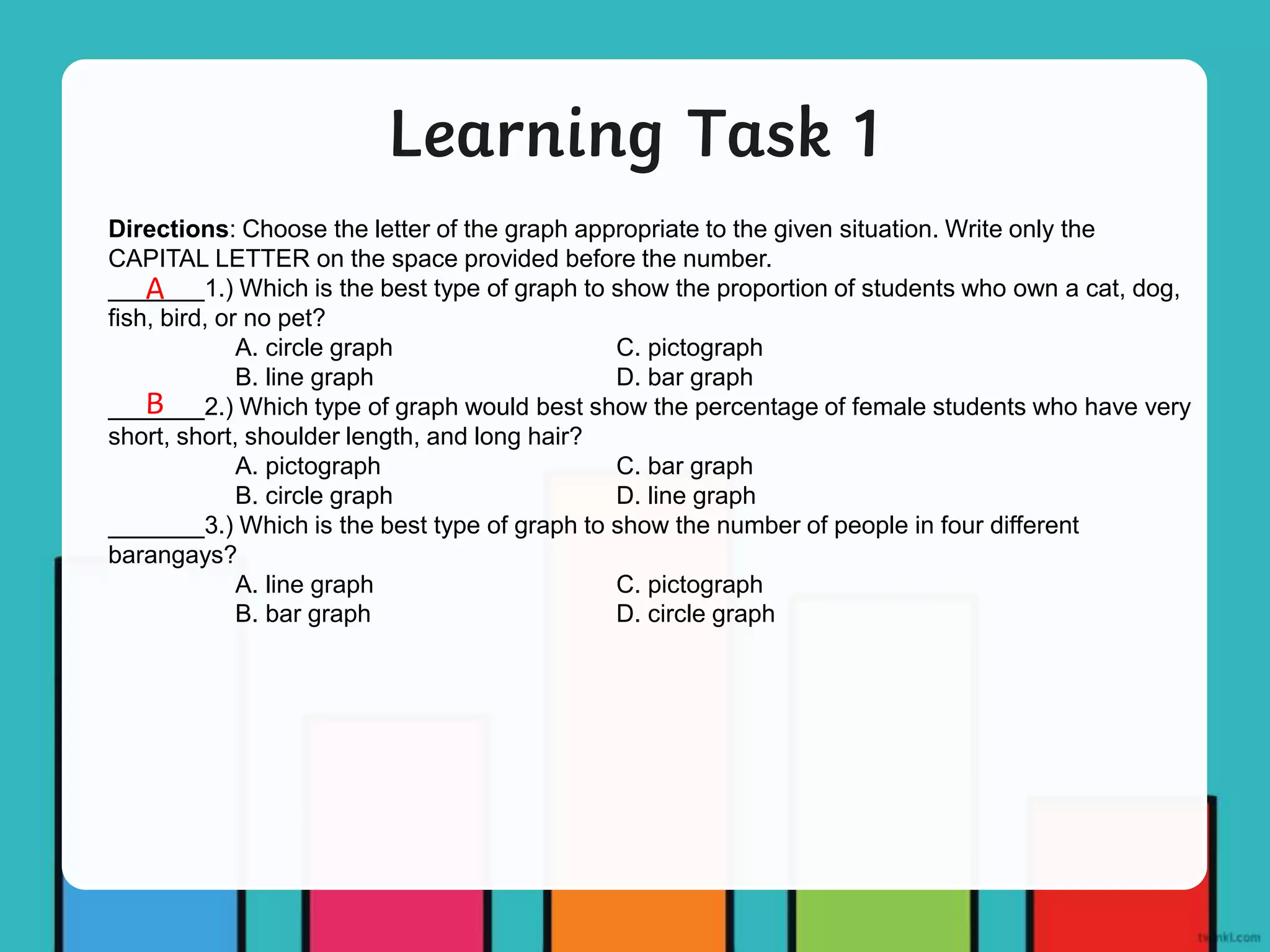 Learning Task 1
Directions: Choose the letter of the graph appropriate to the given situation. Write only the
CAPITAL LETTER on the space provided before the number.
_______1.) Which is the best type of graph to show the proportion of students who own a cat, dog,
fish, bird, or no pet?
A. circle graph C. pictograph
B. line graph D. bar graph
_______2.) Which type of graph would best show the percentage of female students who have very
short, short, shoulder length, and long hair?
A. pictograph C. bar graph
B. circle graph D. line graph
_______3.) Which is the best type of graph to show the number of people in four different
barangays?
A. line graph C. pictograph
B. bar graph D. circle graph
A
B
 