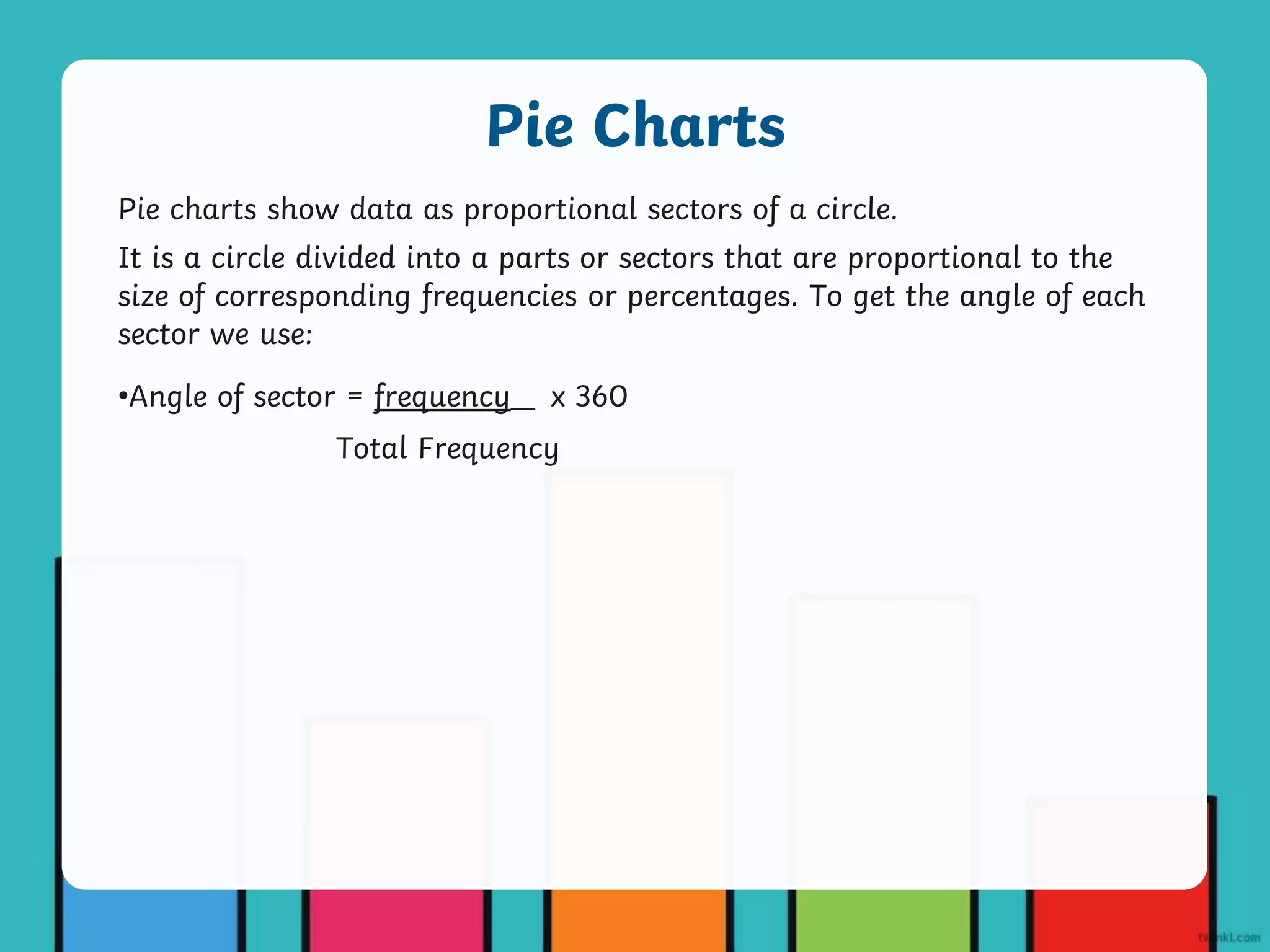 Pie charts show data as proportional sectors of a circle.
It is a circle divided into a parts or sectors that are proportional to the
size of corresponding frequencies or percentages. To get the angle of each
sector we use:
•Angle of sector = frequency___ x 360
Total Frequency
Pie Charts
 