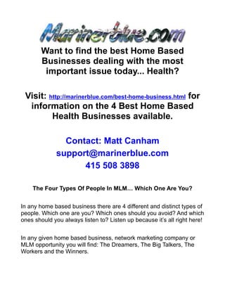 Want to find the best Home Based
       Businesses dealing with the most
        important issue today... Health?

 Visit: http://marinerblue.com/best-home-business.html for
  information on the 4 Best Home Based
         Health Businesses available.

               Contact: Matt Canham
             support@marinerblue.com
                   415 508 3898

    The Four Types Of People In MLM… Which One Are You?


In any home based business there are 4 different and distinct types of
people. Which one are you? Which ones should you avoid? And which
ones should you always listen to? Listen up because it’s all right here!


In any given home based business, network marketing company or
MLM opportunity you will find: The Dreamers, The Big Talkers, The
Workers and the Winners.
 