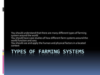 Types of farming systems You should understand that there are many different types of farming system around the world  You should have case studies of how different farm systems around the world function and vary You should use and apply the human and physical factors in a located context 