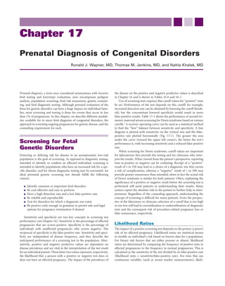 Chapter 17
Prenatal Diagnosis of Congenital Disorders
                                           Ronald J. Wapner, MD, Thomas M. Jenkins, MD, and Nahla Khalek, MD




Prenatal diagnosis, a term once considered synonymous with invasive           the disease on the positive and negative predictive values is described
fetal testing and karyotype evaluation, now encompasses pedigree              in Chapter 16 and is shown in Tables 16-6 and 16-7.
analysis, population screening, fetal risk assessment, genetic counsel-           Use of screening tests requires that cutoff values for “positive” tests
ing, and fetal diagnostic testing. Although prenatal evaluation of the        be set. Performance of the test depends on this cutoff; for example,
fetus for genetic disorders can have a huge impact on individual fami-        increased detection rate can be obtained by lowering the cutoff thresh-
lies, most screening and testing is done for events that occur in less        old, but the concomitant lowered speciﬁcity would result in more
than 1% of pregnancies. In this chapter, we describe different modali-        false-positive results. Table 17-1 shows the performance of second-tri-
ties available for in utero fetal diagnosis of congenital disorders, the      mester maternal serum screening for Down syndrome based on various
approach to screening ongoing pregnancies for genetic disease, and the        cutoffs.1 A receiver operating curve can be used as a statistical method
counseling requirement for each.                                              to ﬁnd the “best” balance between sensitivity and speciﬁcity. A line
                                                                              diagram is plotted with sensitivity on the vertical axis and the false-
                                                                              positive rate plotted horizontally (Fig. 17-1). The greater the area
                                                                              under the curve (toward the upper left corner), the better the test’s
Screening for Fetal                                                           performance is, with increasing sensitivity and a reduced false-positive
Genetic Disorders                                                             rate.
                                                                                  When screening for Down syndrome, cutoff values are important
Detecting or deﬁning risk for disease in an asymptomatic low-risk             for laboratories that provide the testing and for clinicians who inter-
population is the goal of screening. As opposed to diagnostic testing,        pret the results. When viewed from the patient’s perspective, reporting
intended to identify or conﬁrm an affected individual, screening is           tests as positive or negative can be confusing. Receipt of a “positive”
intended to identify populations who have an increased risk for a spe-        result of 1 in 250 may lead to a choice of a diagnostic test that carries
ciﬁc disorder, and for whom diagnostic testing may be warranted. An           a risk of complications, whereas a “negative” result of 1 in 290 may
ideal perinatal genetic screening test should fulﬁll the following            provide greater reassurance than intended, when in fact the actual risk
criteria:                                                                     of Down syndrome is similar for both patients. Often, explaining the
                                                                              signiﬁcance of a positive or negative result before the screening test is
      Identify common or important fetal disorders                            performed will assist patients in understanding their results. Many
      Be cost-effective and easy to perform                                   centers report the absolute risk to the patient to further help in inter-
      Have a high detection rate and a low false-positive rate                pretation. Regardless of the counseling approach, understanding the
      Be reliable and reproducible                                            concept of screening is difﬁcult for many patients. From the perspec-
      Test for disorders for which a diagnostic test exists                   tive of the laboratory or clinician, selection of a cutoff that is too high
      Be positive early enough in gestation to permit safe and legal          or too low will lead to overutilization or underutilization of diagnostic
      options for pregnancy termination if desired                            tests and the consequent risk of procedure-related pregnancy loss or
                                                                              false reassurance, respectively.
    Sensitivity and speciﬁcity are two key concepts in screening test
performance (see Chapter 16). Sensitivity is the percentage of affected
pregnancies that are screen positive. Speciﬁcity is the percentage of         Likelihood Ratios
individuals with unaffected pregnancies who screen negative. The              The impact of a positive screening test depends on the pretest (a priori)
reciprocal of speciﬁcity is the false-positive rate. Sensitivity and speci-   risk of an affected pregnancy. Likelihood ratios are statistical means
ﬁcity are independent of disease frequency, and they describe the             to modify an individual’s risk based on known data for a population.
anticipated performance of a screening test in the population. Alter-         For binary risk factors that are either present or absent, likelihood
natively, positive and negative predictive values are dependent on            ratios are determined by comparing the frequency of positive tests in
disease prevalence and are vital in the interpretation of the test result     affected pregnancies to the frequency in normal pregnancies. This is
for an individual patient. These latter two values represent, respectively,   calculated as the sensitivity of the test divided by its false-positive rate
the likelihood that a person with a positive or negative test does or         (likelihood ratio = sensitivity/false-positive rate). For tests that use
does not have an affected pregnancy. The impact of the prevalence of          continuous variables (such as serum marker measurements), likeli-
 