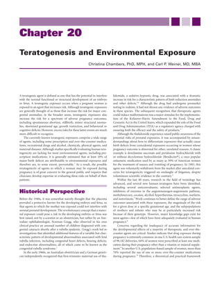 Chapter 20
Teratogenesis and Environmental Exposure
                                                         Christina Chambers, PhD, MPH, and Carl P. Weiner, MD, MBA




A teratogenic agent is deﬁned as one that has the potential to interfere    lidomide, a sedative-hypnotic drug, was associated with a dramatic
with the normal functional or structural development of an embryo           increase in risk for a characteristic pattern of limb reduction anomalies
or fetus. A teratogenic exposure occurs when a pregnant woman is            and other defects.3,4 Although the drug had undergone premarket
exposed to an agent that increases risk. Although teratogenic exposures     testing in rodents, it had not shown any evidence of adverse outcomes
are generally thought of as those that increase the risk for major con-     in these species. The subsequent recognition that therapeutic agents
genital anomalies, in the broader sense, teratogenic exposures also         could induce malformations was a major stimulus for the implementa-
increase the risk for a spectrum of adverse pregnancy outcomes,             tion of the Kefauver-Harris Amendment to the Food, Drug and
including spontaneous abortion, stillbirth, minor structural anoma-         Cosmetic Act in the United States, which expanded the role of the Food
lies, shortened gestational age, growth restriction, and behavioral or      and Drug Administration (FDA) as a regulatory agency charged with
cognitive deﬁcits. However, excess risks for these latter events are much   ensuring both the efﬁcacy and the safety of products.5
more difﬁcult to recognize.                                                     Although the thalidomide experience raised public awareness of the
    The currently known teratogenic exposures comprise a wide range         potential risks of prenatal exposures, it was accompanied by misun-
of agents, including some prescription and over-the-counter medica-         derstandings about how to differentiate exposures that actually cause
tions, recreational drugs and alcohol, chemicals, physical agents, and      birth defects from coincidental exposures occurring in women whose
maternal diseases. Although studies speciﬁcally evaluating human tera-      pregnancy outcome is abnormal for other, unrelated reasons. A classic
togenicity are lacking for most environmental agents, including pre-        example is doxylamine succinate and pyridoxine hydrochloride with
scription medications, it is generally estimated that at least 10% of       or without dicyclomine hydrochloride (Bendectin®), a once popular
major birth defects are attributable to environmental exposures and         antiemetic medication used by as many as 30% of American women
therefore are, to some extent, preventable.1 As a result, the possible      for the treatment of nausea and vomiting of pregnancy. In 1983, this
teratogenicity of agents to which a woman may be exposed during             agent was voluntarily withdrawn from the market after anecdotal con-
pregnancy is of great concern to the general public and requires that       cerns for teratogenicity triggered on onslaught of litigation, despite
clinicians develop expertise in evaluating these risks on behalf of their   voluminous scientiﬁc evidence to the contrary.6
patients.                                                                       Within the last 40 years, research in the ﬁeld of teratology has
                                                                            advanced, and several new human teratogens have been identiﬁed,
                                                                            including several anticonvulsants, selected antineoplastic agents,
Historical Perspective                                                      inhibitors of enzymes in the angiotensinogen-angiotensin pathway,
                                                                            methylmercury, cocaine, alcohol, hyperthermia, tetracycline, warfarin,
Before the 1940s, it was somewhat naively thought that the placenta         and isotretinoin.7 Work continues to better deﬁne the range of adverse
provided a protective barrier for the developing embryo and fetus, so       outcomes associated with these exposures, the magnitude of the risk
that agents to which the mother was exposed could not interfere with        for a given dose at a speciﬁc gestational age, and the subpopulations
normal prenatal development. The revolutionary concept that a mater-        of mothers and infants who may be at particularly increased risk
nal exposure could pose a risk to the developing embryo or fetus was        because of their genotype. However, major knowledge gaps exist for
ﬁrst raised, not by a scientist or an obstetrician, but rather by an Aus-   most agents—few of which have been adequately evaluated in human
tralian ophthalmologist, Norman Gregg, who observed in his own              pregnancy.8
clinical practice an unusual number of children diagnosed with con-             Concerns regarding the inadequacy of accurate information for
genital cataracts shortly after a rubella epidemic. Gregg’s work led to     the developmental effects of a majority of therapeutic and over-the-
investigations that identiﬁed additional features of a variable but char-   counter agents are critical. Studies indicate that drug exposure during
acteristic pattern of developmental abnormalities associated with fetal     pregnancy is extremely common: in one U.S. health care system sample
rubella infection, including congenital heart defects, hearing deﬁcits,     of 98,182 deliveries, 64% of women were prescribed at least one medi-
and endocrine abnormalities, all of which came to be known as the           cation during their pregnancy other than a vitamin or mineral supple-
congenital rubella syndrome.2                                               ment.9 In another U.S. population–based sample of women, more than
    In the early 1960s, an Australian obstetrician and a German geneti-     70% reported the use of one or more over-the-counter medications
cist independently recognized that ﬁrst-trimester maternal use of tha-      during pregnancy.10 Therefore, a theoretical and practical framework
 