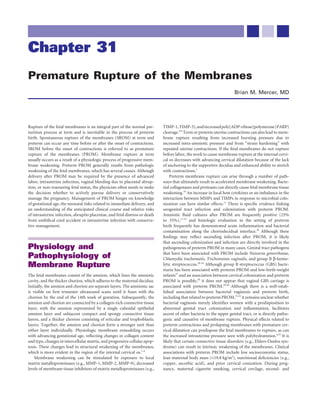 Chapter 31
Premature Rupture of the Membranes
                                                                                                                      Brian M. Mercer, MD




Rupture of the fetal membranes is an integral part of the normal par-        TIMP-1, TIMP-3), and increased poly[ADP-ribose]polymerase (PARP)
turition process at term and is inevitable in the process of preterm         cleavage.6,9 Term or preterm uterine contractions can also lead to mem-
birth. Spontaneous rupture of the membranes (SROM) at term and               brane rupture resulting from increased bursting pressure due to
preterm can occur any time before or after the onset of contractions.        increased intra-amniotic pressure and from “strain hardening” with
SROM before the onset of contractions is referred to as premature            repeated uterine contractions. If the fetal membranes do not rupture
rupture of the membranes (PROM). Membrane rupture at term                    before labor, the work to cause membrane rupture at the internal cervi-
usually occurs as a result of a physiologic process of progressive mem-      cal os decreases with advancing cervical dilatation because of the lack
brane weakening. Preterm PROM generally results from pathologic              of anchoring to the supportive decidua and enhanced ability to stretch
weakening of the fetal membranes, which has several causes. Although         with contractions.1
delivery after PROM may be required by the presence of advanced                  Preterm membrane rupture can arise through a number of path-
labor, intrauterine infection, vaginal bleeding due to placental abrup-      ways that ultimately result in accelerated membrane weakening. Bacte-
tion, or non-reassuring fetal status, the physician often needs to make      rial collagenases and proteases can directly cause fetal membrane tissue
the decision whether to actively pursue delivery or conservatively           weakening.10 An increase in local host cytokines or an imbalance in the
manage the pregnancy. Management of PROM hinges on knowledge                 interaction between MMPs and TIMPs in response to microbial colo-
of gestational age, the neonatal risks related to immediate delivery, and    nization can have similar effects.11 There is speciﬁc evidence linking
an understanding of the anticipated clinical course and relative risks       urogenital tract infection and colonization with preterm PROM.
of intrauterine infection, abruptio placentae, and fetal distress or death   Amniotic ﬂuid cultures after PROM are frequently positive (25%
from umbilical cord accident or intrauterine infection with conserva-        to 35%),12-19 and histologic evaluation in the setting of preterm
tive management.                                                             birth frequently has demonstrated acute inﬂammation and bacterial
                                                                             contamination along the choriodecidual interface.20 Although these
                                                                             ﬁndings may reﬂect ascending infection after PROM, it is likely
                                                                             that ascending colonization and infection are directly involved in the
Physiology and                                                               pathogenesis of preterm PROM in many cases. Genital tract pathogens
                                                                             that have been associated with PROM include Neisseria gonorrhoeae,
Pathophysiology of                                                           Chlamydia trachomatis, Trichomonas vaginalis, and group B β-hemo-
Membrane Rupture                                                             lytic streptococcus.20-26 Although group B streptococcus (GBS) bacte-
                                                                             riuria has been associated with preterm PROM and low-birth-weight
The fetal membranes consist of the amnion, which lines the amniotic          infants27 and an association between cervical colonization and preterm
cavity, and the thicker chorion, which adheres to the maternal decidua.      PROM is possible,28 it does not appear that vaginal GBS carriage is
Initially, the amnion and chorion are separate layers. The amnionic sac      associated with preterm PROM.29,30 Although there is a well-estab-
is visible on ﬁrst trimester ultrasound scans until it fuses with the        lished association between bacterial vaginosis and preterm birth,
chorion by the end of the 14th week of gestation. Subsequently, the          including that related to preterm PROM,31,32 it remains unclear whether
amnion and chorion are connected by a collagen-rich connective tissue        bacterial vaginosis merely identiﬁes women with a predisposition to
layer, with the amnion represented by a single cuboidal epithelial           abnormal genital tract colonization and inﬂammation, facilitates
amnion layer and subjacent compact and spongy connective tissue              ascent of other bacteria to the upper genital tract, or is directly patho-
layers, and a thicker chorion consisting of reticular and trophoblastic      genic and causative of membrane rupture. Physical effects related to
layers. Together, the amnion and chorion form a stronger unit than           preterm contractions and prolapsing membranes with premature cer-
either layer individually. Physiologic membrane remodeling occurs            vical dilatation can predispose the fetal membranes to rupture, as can
with advancing gestational age, reﬂecting changes in collagen content        the increased intrauterine pressure seen with polyhydramnios.4,33 It is
and type, changes in intercellular matrix, and progressive cellular apop-    likely that certain connective tissue disorders (e.g., Ehlers-Danlos syn-
tosis. These changes lead to structural weakening of the membranes,          drome) can result in intrinsic weakening of the membranes. Clinical
which is more evident in the region of the internal cervical os.1-8          associations with preterm PROM include low socioeconomic status,
    Membrane weakening can be stimulated by exposure to local                lean maternal body mass (<19.8 kg/m2), nutritional deﬁciencies (e.g.,
matrix metalloproteinases (e.g., MMP-1, MMP-2, MMP-9), decreased             copper, ascorbic acid), and prior cervical conization. During preg-
levels of membrane tissue inhibitors of matrix metalloproteinases (e.g.,     nancy, maternal cigarette smoking, cervical cerclage, second- and
 