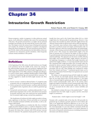Chapter 34
Intrauterine Growth Restriction
                                                                                Robert Resnik, MD, and Robert K. Creasy, MD




Human pregnancy, similar to pregnancy in other polytocous animal             tionally have been used in the United States deﬁne SGA as a birth
species, can be affected by conditions that restrict the normal growth       weight below the 10th percentile for gestational age. However, it has
of the fetus. The growth-restricted fetus is at higher risk for perinatal    been shown4 that mortality for infants with birth weights between the
morbidity and mortality, the risk rising with the severity of the restric-   10th and 15th percentile are still increased, with an odds ratio approach-
tion. This chapter reviews the various causes of fetal growth restriction    ing 2. Conversely, many newborns whose weights are below the 10th
and considers the methods of antepartum recognition and diagnosis            percentile are perfectly normal and simply constitutionally small. An
along with clinical management. The term intrauterine growth restric-        alternative approach, which has sound physiologic and epidemiologic
tion (IUGR), which we ﬁrst introduced in the third edition of this text,     rationale, is that of using customized rather than population-based fetal
is preferred over intrauterine growth retardation, which frequently          growth curves.5 This concept uses optimal birth weight as the end
connotes mental retardation to the patient.                                  point of a growth curve; it is based on the ability of a fetus to achieve
                                                                             its growth potential, determined prospectively and independently of
                                                                             maternal pathology. This approach uses the known variables affecting
                                                                             fetal weight, such as maternal height, weight, ethnicity, and parity at
                                                                             the beginning of pregnancy, to calculate fetal weight trajectories and
Deﬁnitions                                                                   optimal fetal weight at delivery. A recent large Spanish study6 showed
                                                                             that customized birth weight percentiles more accurately reﬂect the
At the beginning of the 20th century all small newborns were thought         potential for adverse outcome. Indeed, newborns considered to be of
to be premature, but by the middle of the century the concept of             low birth weight by the general standards, but not by the customized
the undernourished neonate arose, and newborns weighing less than            percentiles, did very well. These ﬁndings were conﬁrmed by studies
2500 g were then classiﬁed by the World Health Organization as low-          from New Zealand and France.7-9 Customized growth charts can be
birth-weight infants. In the 1960s, Lubchenco, Battaglia and colleagues,     downloaded at Gestation Network (http://www.gestation.net [accessed
in a series of classic papers, published detailed graphs of birth weight     February 5, 2008]).
as a function of gestational age and associated adverse outcomes.1,2 It          The reliance on only gestational age and birth weight also neglects
was then suggested to classify low-birth-weight neonates into three          the issue of body size and length and the clinical observations that
groups2,3:                                                                   there are two main clinical types of IUGR newborns: (1) the infant
                                                                             who is of normal length for gestational age but whose birth weight is
1. Preterm neonates—newborns delivered before 37 completed weeks             below normal (asymmetrically small), and (2) the neonate whose
   of gestation who are of appropriate size for gestational age (AGA)        length and weight are both below normal (symmetrically small). Many
2. Preterm and growth-restricted neonates—newborns delivered before          SGA newborns are merely constitutionally smaller than others and
   37 completed weeks of gestation who are small for gestational age         are not at increased risk for either early or remote morbidity and
   (SGA)                                                                     mortality.
3. Term growth-restricted neonates—newborns delivered after 37 com-              One method to evaluate this issue is the ponderal index,10,11 which
   pleted weeks of gestation who are SGA. (Not all SGA term neonates         is calculated from the birth weight (in grams) and the crown-heel
   are growth restricted; some cases result from the normal distribu-        length (in centimeters):
   tion of neonatal weight among a normal base population.)
                                                                                  Ponderal index = (birth weight)/(crown-heel length)3 × 100
    The classiﬁcation of newborns by birth weight percentile is of prog-
nostic signiﬁcance in that those of lower percentiles are at increased       Neonates with a ponderal index of less than the 10th percentile for
risk for immediate perinatal morbidity and mortality, as well as sub-        gestational age are deﬁned as growth restricted. In term infants, this
sequent adult disease.                                                       index is not signiﬁcantly affected by differences in race or sex. The
    There is continuing debate as to whether the 10th, 5th, or 3rd birth     disadvantage of this index is the potential error introduced by cubing
weight percentile should be used as a cutoff for designation of SGA.         the crown-heel length. It is not clear whether asymmetric IUGR and
The lower the percentile, the higher the risk of poor outcome, but also      symmetric IUGR are two distinct entities or are merely reﬂections of
the greater the chance that a neonate with IUGR and poor outcome             the severity of the growth restriction process (excluding chromosomal
will not be detected. The population-based growth curves that tradi-         aberrations and infectious disease).
 