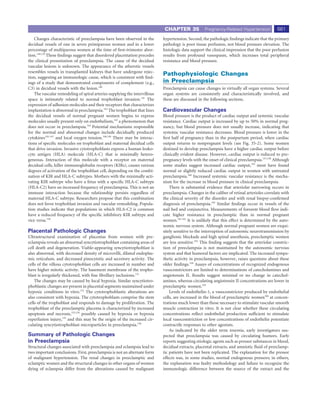 CHAPTER 35             Pregnancy-Related Hypertension            661
   Changes characteristic of preeclampsia have been observed in the        hypertension. Second, the pathologic ﬁndings indicate that the primary
decidual vessels of one in seven primiparous women and in a lower          pathology is poor tissue perfusion, not blood pressure elevation. The
percentage of multiparous women at the time of ﬁrst-trimester abor-        histologic data support the clinical impression that the poor perfusion
tion.138,139 These ﬁndings suggest that disordered placentation precedes   results from profound vasospasm, which increases total peripheral
the clinical presentation of preeclampsia. The cause of the decidual       resistance and blood pressure.
vascular lesions is unknown. The appearance of the atherotic vessels
resembles vessels in transplanted kidneys that have undergone rejec-
tion, suggesting an immunologic cause, which is consistent with ﬁnd-
                                                                           Pathophysiologic Changes
ings of a study that demonstrated components of complement (e.g.,          in Preeclampsia
C3) in decidual vessels with the lesion.140                                Preeclampsia can cause changes in virtually all organ systems. Several
   The vascular remodeling of spiral arteries supplying the intervillous   organ systems are consistently and characteristically involved, and
space is intimately related to normal trophoblast invasion.141 The         these are discussed in the following sections.
expression of adhesion molecules and their receptors that characterizes
implantation is abnormal in preeclampsia.142 The trophoblast that lines    Cardiovascular Changes
the decidual vessels of normal pregnant women begins to express            Blood pressure is the product of cardiac output and systemic vascular
molecules usually present only on endothelium,143 a phenomenon that        resistance. Cardiac output is increased by up to 50% in normal preg-
does not occur in preeclampsia.144 Potential mechanisms responsible        nancy, but blood pressure does not usually increase, indicating that
for the normal and abnormal changes include decidually produced            systemic vascular resistance decreases. Blood pressure is lower in the
cytokines145-147 and local oxygen tension.148,149 There may be interac-    ﬁrst half of pregnancy than in the postpartum period, when cardiac
tions of speciﬁc molecules on trophoblast and maternal decidual cells      output returns to nonpregnant levels (see Fig. 35-2). Some women
that drive invasion. Invasive cytotrophoblasts express a human leuko-      destined to develop preeclampsia have a higher cardiac output before
cyte antigen (HLA) molecule (HLA-C) that is minimally hetero-              clinically evident disease. However, cardiac output is reduced to pre-
geneous. Interaction of this molecule with a receptor on maternal          pregnancy levels with the onset of clinical preeclampsia.157,158 Although
decidual cells, killer immunoglobulin receptors (KIRs), causes various     some studies suggest increased cardiac output,159 most have found
degrees of activation of the trophoblast cell, depending on the combi-     normal or slightly reduced cardiac output in women with untreated
nation of KIR and HLA-C subtypes. Mothers with the minimally acti-         preeclampsia.160 Increased systemic vascular resistance is the mecha-
vating KIR subtype who have a fetus with a speciﬁc HLA-C subtype           nism for the increase in blood pressure in clinical preeclampsia.
(HLA-C2) have an increased frequency of preeclampsia. This is not an           There is substantial evidence that arteriolar narrowing occurs in
immune interaction because the relationship persists regardless of         preeclampsia. Changes in the caliber of retinal arterioles correlate with
maternal HLA-C subtype. Researchers propose that this combination          the clinical severity of the disorder and with renal biopsy-conﬁrmed
does not favor trophoblast invasion and vascular remodeling. Popula-       diagnosis of preeclampsia.103 Similar ﬁndings occur in vessels of the
tion studies indicate that populations in which HLA-C2 is common           nail bed and conjunctiva. Measurements of forearm blood ﬂow indi-
have a reduced frequency of the speciﬁc inhibitory KIR subtype and         cate higher resistance in preeclamptic than in normal pregnant
vice versa.150                                                             women.161,162 It is unlikely that this effect is determined by the auto-
                                                                           nomic nervous system. Although normal pregnant women are exqui-
Placental Pathologic Changes                                               sitely sensitive to the interruption of autonomic neurotransmission by
Ultrastructural examination of placentas from women with pre-              ganglionic blockade and high spinal anesthesia, preeclamptic women
eclampsia reveals an abnormal syncytiotrophoblast containing areas of      are less sensitive.163 This ﬁnding suggests that the arteriolar constric-
cell death and degeneration. Viable-appearing syncytiotrophoblast is       tion of preeclampsia is not maintained by the autonomic nervous
also abnormal, with decreased density of microvilli, dilated endoplas-     system and that humoral factors are implicated. The increased sympa-
mic reticulum, and decreased pinocytotic and secretory activity. The       thetic activity in preeclampsia, however, raises questions about these
cells of the villous cytotrophoblast cells are increased in number and     older ﬁndings.164 Assays of concentrations of recognized endogenous
have higher mitotic activity. The basement membrane of the tropho-         vasoconstrictors are limited to determinations of catecholamines and
blast is irregularly thickened, with ﬁne ﬁbrillary inclusions.151          angiotensin II. Results suggest minimal or no change in catechol-
    The changes may be caused by local hypoxia. Similar syncytiotro-       amines, whereas circulating angiotensin II concentrations are lower in
phoblastic changes are present in placental segments maintained under      preeclamptic women.165
hypoxic conditions in vitro.152 The cytotrophoblastic alterations are          Levels of endothelin-1, a vasoconstrictor produced by endothelial
also consistent with hypoxia. The cytotrophoblasts comprise the stem       cells, are increased in the blood of preeclamptic women166 at concen-
cells of the trophoblast and responds to damage by proliferation. The      trations much lower than those necessary to stimulate vascular smooth
trophoblast of the preeclamptic placenta is characterized by increased     muscle contraction in vitro. It is not clear whether these circulating
apoptosis and necrosis,153,154 possibly caused by hypoxia or hypoxia       concentrations reﬂect endothelial production sufﬁcient to stimulate
reperfusion injury,155 and this may be the origin of the increased cir-    local vasoconstriction or low concentrations of endothelin potentiate
culating syncytiotrophoblast microparticles in preeclampsia.156            contractile responses to other agonists.
                                                                               As indicated by the older term toxemia, early investigators sus-
Summary of Pathologic Changes                                              pected that preeclampsia was caused by circulating humors. Early
in Preeclampsia                                                            reports suggesting etiologic agents such as pressor substances in blood,
Structural changes associated with preeclampsia and eclampsia lead to      decidual extracts, placental extracts, and amniotic ﬂuid of preeclamp-
two important conclusions. First, preeclampsia is not an alternate form    tic patients have not been replicated. The explanation for the pressor
of malignant hypertension. The renal changes in preeclamptic and           effects was, in some studies, normal endogenous pressors; in others,
eclamptic women and the structural changes in other organs of women        the explanation was faulty methodology and failure to recognize the
dying of eclampsia differ from the alterations caused by malignant         immunologic difference between the source of the extract and the
 