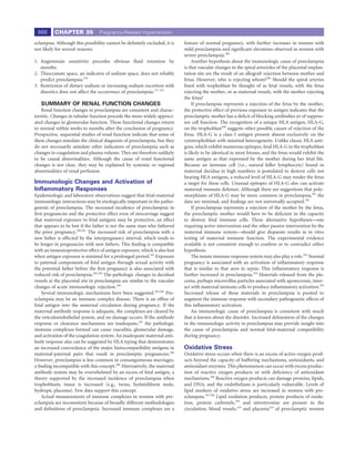666      CHAPTER 35             Pregnancy-Related Hypertension

eclampsia. Although this possibility cannot be deﬁnitely excluded, it is    feature of normal pregnancy, with further increases in women with
not likely for several reasons:                                             mild preeclampsia and signiﬁcant elevations observed in women with
                                                                            severe preeclampsia.289
1. Angiotensin sensitivity precedes obvious ﬂuid retention by                    Another hypothesis about the immunologic cause of preeclampsia
   months.                                                                  is that vascular changes in the spiral arterioles of the placental implan-
2. Thiocyanate space, an indicator of sodium space, does not reliably       tation site are the result of an allograft rejection between mother and
   predict preeclampsia.276                                                 fetus. However, who is rejecting whom?286 Should the spiral arteries
3. Restriction of dietary sodium or increasing sodium excretion with        lined with trophoblast be thought of as fetal vessels, with the fetus
   diuretics does not affect the occurrence of preeclampsia.277-279         rejecting the mother, or as maternal vessels, with the mother rejecting
                                                                            the fetus?
   SUMMARY OF RENAL FUNCTION CHANGES                                             If preeclampsia represents a rejection of the fetus by the mother,
    Renal function changes in preeclampsia are consistent and charac-       the protective effect of previous exposure to antigen indicates that the
teristic. Changes in tubular function precede the more widely appreci-      preeclamptic mother has a deﬁcit of blocking antibodies or of suppres-
ated changes in glomerular function. These functional changes return        sor cell function. The recognition of a unique HLA antigen, HLA-G,
to normal within weeks to months after the conclusion of pregnancy.         on the trophoblast290 suggests other possible causes of rejection of the
Prospective, sequential studies of renal function indicate that some of     fetus. HLA-G is a class I antigen present almost exclusively on the
these changes antedate the clinical diagnosis of preeclampsia, but they     cytotrophoblast with minimal heterogeneity. Unlike classic HLA anti-
do not necessarily antedate other indicators of preeclampsia such as        gens, which exhibit numerous epitopes, fetal HLA-G in the trophoblast
changes in coagulation and plasma volume. They are therefore unlikely       is likely to be identical in most fetuses, and the fetus would exhibit the
to be causal abnormalities. Although the cause of renal functional          same antigen as that expressed by the mother during her fetal life.
changes is not clear, they may be explained by systemic or regional         Because an immune cell (i.e., natural killer lymphocyte) found in
abnormalities of renal perfusion.                                           maternal decidua in high numbers is postulated to destroy cells not
                                                                            bearing HLA antigens, a reduced level of HLA-G may render the fetus
Immunologic Changes and Activation of                                       a target for these cells. Unusual epitopes of HLA-G also can activate
Inﬂammatory Responses                                                       maternal immune defenses. Although there are suggestions that poly-
Epidemiologic and laboratory observations suggest that fetal-maternal       morphisms of HLA-G may be more common in preeclampsia,291 the
immunologic interactions may be etiologically important in the patho-       data are minimal, and ﬁndings are not universally accepted.292
genesis of preeclampsia. The increased incidence of preeclampsia in              If preeclampsia represents a rejection of the mother by the fetus,
ﬁrst pregnancies and the protective effect even of miscarriage suggest      the preeclamptic mother would have to be deﬁcient in the capacity
that maternal exposure to fetal antigens may be protective, an effect       to destroy fetal immune cells. These alternative hypotheses—one
that appears to be lost if the father is not the same man who fathered      requiring active intervention and the other passive intervention by the
the prior pregnancy.280,281 The increased risk of preeclampsia with a       maternal immune system—should give disparate results in in vitro
new father is affected by the interpregnancy interval, which tends to       testing of maternal immune function. The experimental evidence
be longer in pregnancies with new fathers. This ﬁnding is compatible        available is not consistent enough to conﬁrm or to contradict either
with an immunoprotective effect of antigen exposure, which is also lost     hypothesis.
when antigen exposure is minimal for a prolonged period.282 Exposure             The innate immune response system may also play a role.293 Normal
to paternal components of fetal antigen through sexual activity with        pregnancy is associated with an activation of inﬂammatory response
the potential father before the ﬁrst pregnancy is also associated with      that is similar to that seen in sepsis. This inﬂammatory response is
reduced risk of preeclampsia.283,284 The pathologic changes in decidual     further increased in preeclampsia.294 Materials released from the pla-
vessels at the placental site in preeclampsia are similar to the vascular   centa, perhaps microvillus particles associated with aponecrosis, inter-
changes of acute immunologic rejection.140                                  act with maternal immune cells to produce inﬂammatory activation.295
    Several immunologic mechanisms have been suggested.285,286 Pre-         Increased release of these materials in preeclampsia is posited to
eclampsia may be an immune complex disease. There is an efﬂux of            augment the immune response with secondary pathogenetic effects of
fetal antigen into the maternal circulation during pregnancy. If the        this inﬂammatory activation.
maternal antibody response is adequate, the complexes are cleared by             An immunologic cause of preeclampsia is consistent with much
the reticuloendothelial system, and no damage occurs. If the antibody       that is known about the disorder. Increased delineation of the changes
response or clearance mechanisms are inadequate,287 the pathologic          in the immunologic activity in preeclampsia may provide insight into
immune complexes formed can cause vasculitis, glomerular damage,            the cause of preeclampsia and normal fetal-maternal compatibility
and activation of the coagulation system. An inadequate maternal anti-      during pregnancy.
body response also can be suggested by HLA typing that demonstrates
an increased concordance of the major histocompatibility antigens in        Oxidative Stress
maternal-paternal pairs that result in preeclamptic pregnancies.286         Oxidative stress occurs when there is an excess of active oxygen prod-
However, preeclampsia is less common in consanguineous marriages,           ucts beyond the capacity of buffering mechanisms, antioxidants, and
a ﬁnding incompatible with this concept.288 Alternatively, the maternal     antioxidant enzymes. This phenomenon can occur with excess produc-
antibody system may be overwhelmed by an excess of fetal antigen, a         tion of reactive oxygen products or with deﬁciency of antioxidant
theory supported by the increased incidence of preeclampsia when            mechanisms.296 Reactive oxygen products can damage proteins, lipids,
trophoblastic tissue is increased (e.g., twins, hydatidiform mole,          and DNA, and the endothelium is particularly vulnerable. Levels of
hydropic placenta). Few data support this concept.                          lipid markers of oxidative stress are increased in women with pre-
    Actual measurements of immune complexes in women with pre-              eclampsia.297,298 Lipid oxidation products, protein products of oxida-
eclampsia are inconsistent because of broadly different methodologies       tion, protein carbonyls,299 and nitrotyrosine are present in the
and deﬁnitions of preeclampsia. Increased immune complexes are a            circulation, blood vessels,219 and placenta218 of preeclamptic women
 