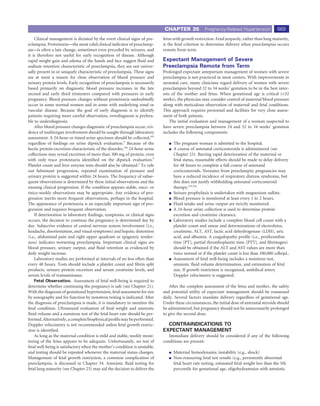 CHAPTER 35             Pregnancy-Related Hypertension             669
    Clinical management is dictated by the overt clinical signs of pre-     fetus with growth restriction. Fetal jeopardy, rather than lung maturity,
eclampsia. Proteinuria—the most valid clinical indicator of preeclamp-      is the fetal criterion to determine delivery when preeclampsia occurs
sia—is often a late change, sometimes even preceded by seizures, and        remote from term.
it is therefore not useful for early recognition of disease. Although
rapid weight gain and edema of the hands and face suggest ﬂuid and          Expectant Management of Severe
sodium retention characteristic of preeclampsia, they are not univer-       Preeclampsia Remote from Term
sally present in or uniquely characteristic of preeclampsia. These signs    Prolonged expectant antepartum management of women with severe
are at most a reason for close observation of blood pressure and            preeclampsia is not practiced in most centers. With improvements in
urinary protein levels. Early recognition of preeclampsia is necessarily    neonatal care, many clinicians regard delivery of women with severe
based primarily on diagnostic blood pressure increases in the late          preeclampsia beyond 32 to 34 weeks’ gestation to be in the best inter-
second and early third trimesters compared with pressures in early          ests of the mother and fetus. When gestational age is critical (<32
pregnancy. Blood pressure changes without proteinuria undoubtedly           weeks), the physician may consider control of maternal blood pressure
occur in some normal women and in some with underlying renal or             along with meticulous observation of maternal and fetal conditions.
vascular disease. Because the goal of early diagnosis is to identify        This approach requires personnel and facilities for very close assess-
patients requiring more careful observation, overdiagnosis is prefera-      ment of both patients.
ble to underdiagnosis.                                                          The initial evaluation and management of a woman suspected to
    After blood pressure changes diagnostic of preeclampsia occur, evi-     have severe preeclampsia between 24 and 32 to 34 weeks’ gestation
dence of multiorgan involvement should be sought through laboratory         includes the following components:
assessment. A 24-hour or timed urine specimen should be collected,343
regardless of ﬁndings on urine dipstick evaluation.9 Because of the               The pregnant woman is admitted to the hospital.
hectic protein excretion characteristic of the disorder,344 24-hour urine         A course of antenatal corticosteroids is administered (see
collections may reveal excretion of more than 300 mg of protein, even             Chapter 23). Barring rapid deterioration of the maternal or
with only trace proteinuria identiﬁed on the dipstick evaluation.9                fetal status, reasonable efforts should be made to delay delivery
Platelet count and liver enzyme tests should also be obtained.2 To rule           for 48 hours to complete a full course of antenatal
out fulminant progression, repeated examination of pressure and                   corticosteroids. Neonates from preeclamptic pregnancies may
urinary protein is suggested within 24 hours. The frequency of subse-             have a reduced incidence of respiratory distress syndrome, but
quent observations is determined by these initial observations and the            this does not justify withholding antenatal corticosteroid
ensuing clinical progression. If the condition appears stable, once- or           therapy.345,346
twice-weekly observations may be appropriate. Any evidence of pro-                Seizure prophylaxis is undertaken with magnesium sulfate.
gression merits more frequent observations, perhaps in the hospital.              Blood pressure is monitored at least every 1 to 2 hours.
The appearance of proteinuria is an especially important sign of pro-             Fluid intake and urine output are strictly monitored.
gression and requires frequent observation.                                       A 24-hour urine collection is used to determine protein
    If deterioration in laboratory ﬁndings, symptoms, or clinical signs           excretion and creatinine clearance.
occurs, the decision to continue the pregnancy is determined day by               Laboratory studies include a complete blood cell count with a
day. Subjective evidence of central nervous system involvement (i.e.,             platelet count and smear and determinations of electrolytes,
headache, disorientation, and visual symptoms) and hepatic distention             creatinine, ALT, AST, lactic acid dehydrogenase (LDH), uric
(i.e., abdominal pain and right upper quadrant or epigastric tender-              acid, and albumin. A coagulopathy proﬁle (i.e., prothrombin
ness) indicates worsening preeclampsia. Important clinical signs are              time [PT], partial thromboplastin time [PTT], and ﬁbrinogen)
blood pressure, urinary output, and ﬂuid retention as evidenced by                should be obtained if the ALT and AST values are more than
daily weight increase.                                                            twice normal or if the platelet count is less than 100,000 cells/μL.
    Laboratory studies are performed at intervals of no less often than           Assessment of fetal well-being includes a nonstress test,
every 48 hours. Tests should include a platelet count and ﬁbrin split             amniotic ﬂuid volume determination, and estimation of fetal
products, urinary protein excretion and serum creatinine levels, and              size. If growth restriction is recognized, umbilical artery
serum levels of transaminases.                                                    Doppler velocimetry is suggested.
    Fetal Observation. Assessment of fetal well-being is required to
determine whether continuing the pregnancy is safe (see Chapter 21).            After the complete assessment of the fetus and mother, the safety
With the diagnosis of gestational hypertension, fetal assessment for size   and potential utility of expectant management should be reassessed
by sonography and for function by nonstress testing is indicated. After     daily. Several factors mandate delivery regardless of gestational age.
the diagnosis of preeclampsia is made, it is mandatory to monitor the       Under these circumstances, the initial dose of antenatal steroids should
fetal condition. Ultrasound evaluation of fetal weight and amniotic         be administered, but pregnancy should not be unnecessarily prolonged
ﬂuid volume and a nonstress test of the fetal heart rate should be per-     to give the second dose.
formed. Alternatively, a complete biophysical proﬁle may be performed.
Doppler velocimetry is not recommended unless fetal growth restric-           CONTRAINDICATIONS TO
tion is identiﬁed.                                                          EXPECTANT MANAGEMENT
    As long as the maternal condition is mild and stable, weekly moni-         Immediate delivery should be considered if any of the following
toring of the fetus appears to be adequate. Unfortunately, no test of       conditions are present:
fetal well-being is satisfactory when the mother’s condition is unstable,
and testing should be repeated whenever the maternal status changes.              Maternal hemodynamic instability (e.g., shock)
Management of fetal growth restriction, a common complication of                  Non-reassuring fetal test results (e.g., persistently abnormal
preeclampsia, is discussed in Chapter 34. Amniotic ﬂuid testing for               fetal heart rate testing, estimated fetal weight less than the 5th
fetal lung maturity (see Chapter 23) may aid the decision to deliver the          percentile for gestational age, oligohydramnios with amniotic
 
