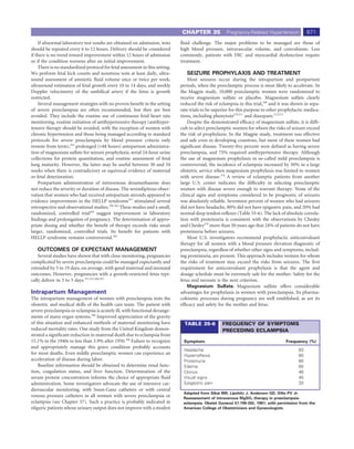 CHAPTER 35             Pregnancy-Related Hypertension            671
    If abnormal laboratory test results are obtained on admission, tests      ﬂuid challenge. The major problems to be managed are those of
should be repeated every 6 to 12 hours. Delivery should be considered         high blood pressure, intravascular volume, and convulsions. Less
if there is no trend toward improvement within 12 hours of admission          commonly, patients with DIC and myocardial dysfunction require
or if the condition worsens after an initial improvement.                     treatment.
    There is no standardized protocol for fetal assessment in this setting.
We perform fetal kick counts and nonstress tests at least daily, ultra-          SEIZURE PROPHYLAXIS AND TREATMENT
sound assessment of amniotic ﬂuid volume once or twice per week,                  Most seizures occur during the intrapartum and postpartum
ultrasound estimation of fetal growth every 10 to 14 days, and weekly         periods, when the preeclamptic process is most likely to accelerate. In
Doppler velocimetry of the umbilical artery if the fetus is growth            the Magpie study, 10,000 preeclamptic women were randomized to
restricted.                                                                   receive magnesium sulfate or placebo. Magnesium sulfate clearly
    Several management strategies with no proven beneﬁt in the setting        reduced the risk of eclampsia in this trial,369 and it was shown in sepa-
of severe preeclampsia are often recommended, but they are best               rate trials to be superior for this purpose to other prophylactic medica-
avoided. They include the routine use of continuous fetal heart rate          tions, including phenytoin370,371 and diazepam.372,373
monitoring, routine initiation of antihypertensive therapy (antihyper-            Despite the demonstrated efﬁcacy of magnesium sulfate, it is difﬁ-
tensive therapy should be avoided, with the exception of women with           cult to select preeclamptic women for whom the risks of seizure exceed
chronic hypertension and those being managed according to standard            the risk of prophylaxis. In the Magpie study, treatment was effective
protocols for severe preeclampsia by blood pressure criteria only             and safe even in developing countries, but most of these women had
remote from term),352 prolonged (>48 hours) antepartum administra-            signiﬁcant disease. Twenty-ﬁve percent were deﬁned as having severe
tion of magnesium sulfate for seizure prophylaxis, serial 24-hour urine       preeclampsia, and 75% required antihypertensive therapy. Although
collections for protein quantitation, and routine assessment of fetal         the use of magnesium prophylaxis in so-called mild preeclampsia is
lung maturity. However, the latter may be useful between 30 and 34            controversial, the incidence of eclampsia increased by 50% in a large
weeks when there is contradictory or equivocal evidence of maternal           obstetric service when magnesium prophylaxis was limited to women
or fetal deterioration.                                                       with severe disease.374 A review of eclamptic patients from another
    Postpartum administration of intravenous dexamethasone does               large U.S. center indicates the difﬁculty in selecting preeclamptic
not reduce the severity or duration of disease. The serendipitous obser-      women with disease severe enough to warrant therapy. None of the
vation that women who had received antepartum steroids appeared to            clinical signs and symptoms considered to be prognostic of seizures
evidence improvement in the HELLP syndrome357 stimulated several              was absolutely reliable. Seventeen percent of women who had seizures
retrospective and observational studies.358-363 These studies and a small,    did not have headache, 80% did not have epigastric pain, and 20% had
randomized, controlled trial364 suggest improvement in laboratory             normal deep tendon reﬂexes (Table 35-6). The lack of absolute correla-
ﬁndings and prolongation of pregnancy. The determination of appro-            tion with proteinuria is consistent with the observations by Chesley
priate dosing and whether the beneﬁt of therapy exceeds risks await           and Chesley276 more than 50 years ago that 24% of patients do not have
larger, randomized, controlled trials. Its beneﬁt for patients with           proteinuria before seizures.
HELLP syndrome remains controversial.365                                          Most U.S. investigators recommend prophylactic anticonvulsant
                                                                              therapy for all women with a blood pressure elevation diagnostic of
   OUTCOMES OF EXPECTANT MANAGEMENT                                           preeclampsia, regardless of whether other signs and symptoms, includ-
    Several studies have shown that with close monitoring, pregnancies        ing proteinuria, are present. This approach includes women for whom
complicated by severe preeclampsia could be managed expectantly and           the risks of treatment may exceed the risks from seizures. The ﬁrst
extended by 5 to 19 days, on average, with good maternal and neonatal         requirement for anticonvulsant prophylaxis is that the agent and
outcomes. However, pregnancies with a growth-restricted fetus typi-           dosage schedule must be extremely safe for the mother. Safety for the
cally deliver in 3 to 5 days.351,352,366,367                                  fetus and neonate is the next criterion.
                                                                                  Magnesium Sulfate. Magnesium sulfate offers considerable
Intrapartum Management                                                        advantages for prophylaxis in women with preeclampsia. Its pharma-
The intrapartum management of women with preeclampsia tests the               cokinetic processes during pregnancy are well established, as are its
obstetric and medical skills of the health care team. The patient with        efﬁcacy and safety for the mother and fetus.
severe preeclampsia or eclampsia is acutely ill, with functional derange-
ments of many organ systems.368 Improved appreciation of the gravity
of this situation and enhanced methods of maternal monitoring have              TABLE 35-6          FREQUENCY OF SYMPTOMS
reduced mortality rates. One study from the United Kingdom demon-                                   PRECEDING ECLAMPSIA
strated a signiﬁcant reduction in maternal death due to eclampsia from
15.1% in the 1940s to less than 3.9% after 1950.368 Failure to recognize       Symptom                                               Frequency (%)
and appropriately manage this grave condition probably accounts
                                                                               Headache                                                    83
for most deaths. Even mildly preeclamptic women can experience an              Hyperreﬂexia                                                80
acceleration of disease during labor.                                          Proteinuria                                                 80
    Baseline information should be obtained to determine renal func-           Edema                                                       60
tion, coagulation status, and liver function. Determination of the             Clonus                                                      46
serum protein concentration informs the choice of appropriate ﬂuid             Visual signs                                                45
administration. Some investigators advocate the use of intensive car-          Epigastric pain                                             20
diovascular monitoring, with Swan-Ganz catheters or with central
                                                                               Adapted from Sibai BM, Lipshitz J, Anderson GD, Dilts PV Jr:
venous pressure catheters in all women with severe preeclampsia or             Reassessment of intravenous MgSO4 therapy in preeclampsia-
eclampsia (see Chapter 57). Such a practice is probably indicated in           eclampsia. Obstet Gynecol 57:199-202, 1981; with permission from the
oliguric patients whose urinary output does not improve with a modest          American College of Obstetricians and Gynecologists.
 