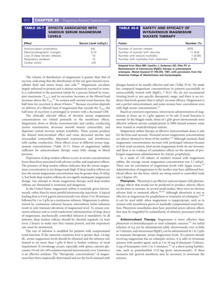 672      CHAPTER 35             Pregnancy-Related Hypertension

  TABLE 35-7          EFFECTS ASSOCIATED WITH                                 TABLE 35-8          SAFETY AND EFFICACY OF
                      VARIOUS SERUM MAGNESIUM                                                     INTRAVENOUS MAGNESIUM
                      LEVELS                                                                      SULFATE THERAPY

 Effect                                        Serum Level (mEq/L)           Factor                                                  Number (%)
 Anticonvulsant prophylaxis                              4-6                 Number    of women treated                               1870
 Electrocardiographic changes                            5-10                Number    of women with seizures                           11 (0.6)
 Loss of deep tendon reﬂexes                              10                 Number    with seizure morbidity                            1 (0.05)
 Respiratory paralysis                                    15                 Number    with morbidity from treatment                     0 (0)
 Cardiac arrest                                          >25
                                                                             Adapted from Sibai BM, Lipshitz J, Anderson GD, Dilts PV Jr:
                                                                             Reassessment of intravenous MgSO4 therapy in preeclampsia-
                                                                             eclampsia. Obstet Gynecol 57:199-202, 1981; with permission from the
                                                                             American College of Obstetricians and Gynecologists.
    The volume of distribution of magnesium is greater than that of
sucrose, indicating that the distribution of this ion goes beyond extra-
cellular ﬂuid and enters bones and cells.375 Magnesium circulates           dosages found to be usually effective and safe (Table 35-8). No study
largely unbound to protein and is almost exclusively excreted in urine.     has compared magnesium concentrations in patients successfully or
It is reabsorbed in the proximal tubule by a process limited by trans-      unsuccessfully treated with MgSO4 · 7 H2O. We do not recommend
port maximum (Tmax), and its excretion increases as the ﬁltered load        titrating levels to any speciﬁc therapeutic range, and there is no evi-
increases above the Tmax.376 In women with normal renal function, the       dence that levels greater than 6 mEq/L increase efﬁcacy. Magnesium is
half-time for excretion is about 4 hours.375 Because excretion depends      not a perfect anticonvulsant, and some women have convulsions even
on delivery of a ﬁltered load of magnesium that exceeds the Tmax, the       with high serum concentrations.377
half-time of excretion is prolonged in women with a decreased GFR.              Based on extensive experience, intravenous administration of mag-
    The clinically relevant effects of elevated serum magnesium             nesium at doses up to 2 g/hr appears to be safe if renal function is
concentrations are related primarily to the membrane effects.               normal. In the Magpie study, doses of 1 g/hr given intravenously were
Magnesium slows or blocks neuromuscular and cardiac conducting              effective without serious complications in 5000 treated women; some
system transmission, decreases smooth muscle contractility, and             were treated in underdeveloped nations.
depresses central nervous system irritability. These actions produce            Magnesium sulfate therapy at effective anticonvulsant doses is safe
the desired anticonvulsant effect and cause decreased uterine and           for the fetus and neonate. Neonatal serum magnesium concentrations
myocardial contractility, depressed respirations, and interference          are almost identical to those of the mother.378 Although amniotic ﬂuid
with cardiac conduction. These effects occur at different serum mag-        magnesium concentrations increase with prolonged infusion because
nesium concentrations (Table 35-7). Doses of magnesium sulfate              of fetal renal excretion, fetal serum magnesium levels do not increase,
sufﬁcient for anticonvulsant therapy cause little change in blood           and there is no evidence of cumulative effects on the neonate of pro-
pressure.                                                                   longed magnesium administration for seizure prophylaxis.
    Depression of deep tendon reﬂexes occurs at serum concentrations            In a study of 118 infants of mothers treated with magnesium
lower than those associated with adverse cardiac and respiratory effects.   sulfate, the average serum magnesium concentration was 3.7 mEq/L.
The presence of deep tendon reﬂexes indicates that the serum magne-         There was no correlation of magnesium levels with Apgar scores.379
sium concentration is not dangerously high. If deep tendon reﬂexes are      Administration of magnesium to the mother may have additional ben-
lost, the serum magnesium concentration may be greater than 10 mEq/         eﬁcial effects for the fetus, which are being tested in controlled trials
L, but brisk deep tendon reﬂexes do not signify inadequate magnesium        (see Chapter 29).
dosage. Any attempt to titrate magnesium therapy until deep tendon              Phenytoin. Phenytoin is an effective anticonvulsant with pharma-
reﬂexes are eliminated is irrational and dangerous.                         cologic effects that would not be predicted to produce adverse effects
    In the United States, magnesium sulfate is routinely given intrave-     on the fetus or neonate. In several small studies, there were no obvious
nously, rather than by more painful intramuscular injections. A typical     adverse fetal or maternal effects.380,381 Although phenytoin is not as
loading dose is 4 to 6 g given intravenously over about 15 to 30 minutes,   effective as magnesium for prophylaxis or treatment of eclampsia,372,382
followed by 1 to 2 g/hr as a continuous infusion. Magnesium is admin-       it can be used safely when magnesium is inappropriate, such as in
istered by continuous infusion because intermittent bolus infusions         women with myasthenia gravis or markedly compromised renal func-
result in only transient elevations of magnesium level. To ensure con-      tion. Phenytoin nonetheless does have potential severe adverse effects
sistent infusion and to avoid inadvertent administration of large doses     that may be magniﬁed by unfamiliarity of obstetric personnel with its
of magnesium, mechanically controlled infusion is mandatory. In all         use.
patients, deep tendon reﬂexes should be checked regularly (at least             Anticonvulsant Therapy. Magnesium is more effective than
every 2 hours) to make sure they remain present, and the respiratory        phenytoin or benzodiazepam to treat eclamptic seizures.372 An initial
rate must be monitored.                                                     infusion of 4 g can be administered safely intravenously over as little
    The rate of infusion is modiﬁed for patients with compromised           as 5 minutes, and intravenous MgSO4 can be administered at 1 to 2 g/hr
renal function. If the maternal creatinine level is greater than 1.0 mg/    to maintain therapeutic serum magnesium levels. If a patient already
dL, serum magnesium levels should be obtained and the infusion rate         receiving magnesium has an eclamptic seizure, it is safer to terminate
limited to no more than 1 g/hr if there is further evidence of renal        seizures with another agent, such as 5 to 10 mg of diazepam (Valium),
impairment. If overdosage occurs, especially with apnea, calcium glu-       4 mg of lorazepam (over 2 to 5 minutes),383 or a short-acting barbitu-
conate (10 mL of a 10% solution injected intravenously over 3 minutes)      rate, such as pentobarbital (125 mg given intravenously). If these
is an effective antidote. The “therapeutic concentrations” of magne-        measures fail, general anesthesia may be necessary to terminate the
sium have been empirically determined and are the levels attained with      seizures.
 
