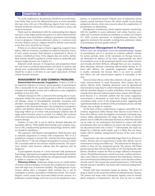 674      CHAPTER 35              Pregnancy-Related Hypertension

    To avoid complications, the physician should not prescribe hypo-         partum, or postpartum period. Delayed onset of pulmonary edema
tonic ﬂuids. They worsen the dilutional decreases in serum osmolality        requires special awareness because the edema usually occurs during
that may occur with any of the following: oliguria from renal causes,        postpartum diuresis, when most concerns about the complications of
elevated antidiuretic hormone (ADH) level in response to stress, and         preeclampsia are diminishing.
oxytocin treatment.                                                              Management of pulmonary edema requires intensive monitoring,
    Fluids must be administered with the understanding that oliguria         with the capability to assess pulmonary and cardiac function accu-
may have a renal origin and that the patient is at risk for ﬂuid overload-   rately and to perform mechanical ventilation as needed (see Chapter
ing. Because acute renal failure resulting in permanent renal damage         57). With accurate assessment of cardiopulmonary function and
is rare in pregnancy (whereas pulmonary edema is a common event              aggressive treatment, the mortality resulting from pulmonary edema
on some obstetric services), oliguria should be deﬁned conservatively        in preeclampsia has been greatly reduced.390
as less than 20 to 30 mL/hr for 2 hours.
    If there are no clinical signs or history suggesting congestive heart    Postpartum Management in Preeclampsia
failure, 1000 mL of isotonic crystalloid can safely be infused in 1 hour.    Delivery does not immediately reverse the pathophysiologic changes
If urine output increases, ﬂuid infusion is maintained at 100 mL of          of preeclampsia, and it is necessary to continue palliative therapy
isotonic crystalloid per hour. If the oliguria does not resolve, further     for various periods. Some of the constraints on therapy, however,
ﬂuid infusion should be guided by central venous or, preferably, pul-        are eliminated by delivery of the fetus. Approximately one third
monary wedge pressures (see Chapter 57).                                     of convulsions occur in the postpartum period, most within 24 hours
    Relatively small amounts of intrapartum and postpartum blood             and virtually all within 48 hours, although there are rare exceptions.
loss can result in profound hypovolemia and shock in patients who            Most physicians advocate continuing anticonvulsant therapy for 24
already have compromised blood volumes. A large peripheral line              hours after delivery. For simplicity, magnesium sulfate therapy
should be in place at all times in case rapid replacement of blood           is usually continued, but because there is no need to consider
volume becomes necessary.                                                    fetal effects, any safe anticonvulsant regimen is reasonable at this
                                                                             time.
   MANAGEMENT OF LESS COMMON PROBLEMS                                            Anticonvulsant efﬁcacy rather than sedation is the goal, and barbi-
    Disseminated Intravascular Coagulation. Evidence of DIC is               turate anticonvulsants in usual therapeutic doses require days to
an important indicator of severity and progression of preeclampsia.          achieve effective levels. Similarly, phenytoin must be administered
DIC is measurable by the usual clinical tests in 20% of severely pre-        intravenously in large doses to achieve therapeutic levels within hours,
eclamptic and eclamptic women and is sufﬁcient to cause coagulation          with the attendant dangers of cardiac arrhythmia. Serum magnesium
problems in less than 10%.                                                   concentrations decrease with increased urinary output, and with puer-
    Deﬁnitive therapy for DIC is removal of the inciting factor. In pre-     peral diuresis, it is extremely unlikely that the serum magnesium
eclampsia, whether the cause of the coagulation disorder is endothelial      concentration is therapeutic at usual doses. Despite this drawback,
cell damage, release of thromboplastic materials, vasospasm with             convulsions rarely occur in the postpartum period, suggesting that
attendant microangiopathic changes, or local consumption of pro-             rapid diuresis indicates resolution of the preeclamptic process and that
coagulants in the choriodecidual space, the inciting factor is pregnancy     therapy may no longer be required.
related, and deﬁnitive therapy is termination of the pregnancy. The              On the basis of these considerations, it appears reasonable to dis-
long-range follow-up of women with preeclampsia indicates that all           continue magnesium sulfate therapy when diuresis occurs before 24
organ system functions return to normal. It is unlikely that occlusion       hours after delivery. Some investigators recommend continuing mag-
of the microvasculature by thrombi in mild forms of DIC causes per-          nesium sulfate administration for longer than 24 hours in selected
manent damage.                                                               patients, but it is difﬁcult to determine the basis on which this selection
    Evidence of early DIC is not by itself an absolute indication for        can be made. In one randomized trial limited to women with mild
immediate delivery. With rapidly deteriorating renal or hepatic func-        preeclampsia, there was no difference in seizure risk when magnesium
tion or DIC complicated by spontaneous hemorrhage, however, deliv-           was discontinued after only 12 hours.391 Unfortunately, this study was
ery should be expeditious.                                                   limited by a relatively small sample, and it is likely that any future
    The experience with heparin anticoagulation, which has been used         studies will be similarly underpowered because of the rarity of the
to maintain pregnancies in women with symptomatic DIC or as a                outcome.
prophylactic measure to prevent DIC, indicates that these approaches             Hypertension may take considerably longer than 24 to 48 hours to
are not effective.389 The use of heparin during labor in women in whom       resolve. Women who are hypertensive 6 weeks after delivery may be
DIC necessitates delivery has not been studied extensively. The experi-      normotensive at long-term follow-up.74 The indications for therapy are
ences already cited, however, indicate that the approach may be              similar to those for the antepartum period. The patient with blood
dangerous.                                                                   pressure greater than 160 mm Hg systolic or 105 mm Hg diastolic after
    If procoagulants decrease to a level associated with spontaneous         delivery should be treated; the fetus no longer inﬂuences therapeutic
hemorrhage, appropriate procoagulant therapy should be given before          choices. If rapid blood pressure control is necessary, sodium nitroprus-
delivery. This should be done whether the anticipated mode of delivery       side is more effective and better tolerated than hydralazine. Diuretics
is vaginal or cesarean (see Chapter 40).                                     and conventional oral antihypertensive agents can be started to achieve
    Pulmonary Edema. Pulmonary edema occurs in a small number                smooth control. The woman who remains hypertensive (>100 mm Hg
of women with preeclampsia. In the past, this complication was associ-       diastolic pressure) should be sent home with continued antihyperten-
ated with high rates of maternal mortality. The pathogenesis of pul-         sive therapy.
monary edema often is iatrogenic ﬂuid overload, but it can be                    Patients with lesser elevations require no therapy. The choice of
cardiogenic or involve transudation of ﬂuid into alveoli. The noncar-        drugs is based on the usual step method of antihypertensive therapy.
diogenic variety results from decreased colloid oncotic pressure or a        The patient sent home with a therapeutic regimen must be warned
pulmonary vascular leakage, and it can occur in the antepartum, intra-       about symptoms of hypotension, and she must be seen at weekly
 