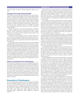 CHAPTER 35             Pregnancy-Related Hypertension            675
intervals, because the need for therapy diminishes rapidly in some                Aspirin trials to prevent preeclampsia are a prototype. More than
cases.                                                                        35,000 women have been included in randomized, controlled trials of
                                                                              various sizes and quality to determine the beneﬁt of aspirin.399 Small,
Therapies No Longer Recommended                                               single-center studies suggested beneﬁt,400-402 but larger, multicenter
Strict sodium restriction and diuretic therapy have no role in the pre-       trials showed no effect.36,403 One potential explanation is publication
vention or treatment of preeclampsia. In women with marked sodium             bias in favor of positive results. Results also might have varied because
retention as manifested by signiﬁcant edema, modest sodium restric-           of the heterogeneity of preeclampsia, with beneﬁt of therapy evident
tion may not alter the course of the disease but can reduce discomfort.       in only a subset.
Diuretics should not be given because plasma volume is already                    A meta-analysis of trials that enrolled a large number of pregnant
decreased, and further volume depletion can affect the fetus adversely.       women found beneﬁt for antiplatelet treatment (i.e., aspirin) to reduce
Attempts to modify the progression of the disease by volume expan-            the frequency of the diagnosis of preeclampsia, preterm delivery, and
sion have not been conclusively shown to be helpful and require               growth-restricted infants.399,404 There was a modest reduction of the
more thorough evaluation before being used in routine management              incidence of preeclampsia (17%), with 72 women needing treatment
of preeclampsia.392                                                           to prevent one case of preeclampsia. There was a 14% reduction in the
    Sodium nitroprusside is a potent, short-acting, direct vasodilator        rate of fetal and neonatal deaths, with a number needed to treat of 243
that allows excellent moment-to-moment blood pressure control.                to prevent one death. The investigators concluded that antiplatelet
However, because elevated fetal concentrations of serum cyanide,              agents such as aspirin have moderate beneﬁts when used for preven-
sometimes to toxic levels, have been reported in animal studies,393 this      tion of preeclampsia and its consequences.
agent is rarely used in humans.                                                   Using another analytical strategy, meta-analysis of individual
    Diazoxide is a thiazide analogue that has no diuretic effect, but it      patient data, the Perinatal Antiplatelet Review of International Studies
is an extremely potent antihypertensive agent, acting as a direct vaso-       (PARIS) Collaborative Group attempted to differentiate the success of
dilator. It is rarely used because of effects on maternal and fetal carbo-    aspirin in subsets according to maternal diagnosis, dosage of aspirin,
hydrate metabolism and its profound and slowly reversible effect on           and time when therapy was initiated. Although the group did conﬁrm
blood pressure.                                                               a reduction in preterm birth and the incidence of preeclampsia by 10%
    There is little evidence that therapeutic efforts alter the underlying    with aspirin, they did not identify any particular subgroups for whom
pathophysiology of preeclampsia. Therapeutic intervention for clini-          aspirin was more effective. There was no difference in perinatal death
cally evident preeclampsia is palliative. At best, it may slow the progres-   for women treated with prophylactic aspirin.405
sion of the condition, but it is more likely to allow continuation of the         The estimated number of women to treat to prevent one case of
pregnancy. Bed rest is a usual and reasonable recommendation for the          preterm birth in this study was 500 for low-risk pregnancies (incidence
woman with mild preeclampsia, although its efﬁcacy is not clearly             of 2%) and 50 for high-risk pregnancies when the estimated incidence
established.394 Prophylactic hospitalization with increased bed rest may      of preeclampsia was 20%. Decisions about the choice of aspirin with
reduce the incidence of preeclampsia for women at high risk identiﬁed         this degree of efﬁcacy must consider the short-term adverse effects on
by increased angiotensin sensitivity.395 It is unclear, however, which of     the mother and infant, which have not been evident in the large
the several behavioral modiﬁcations involved in hospital residence is         number of women treated, and the long-term outcome, which is
important. Anecdotal reports of clinical improvement with bed rest            largely unknown.406
must be tempered by the recognition of the unpredictable course of                Calcium supplementation to prevent preeclampsia was initiated
preeclampsia.                                                                 with similar enthusiasm. Calcium was tested in a large, randomized,
                                                                              controlled trial in the United States396 based on initial studies and
Follow-up Assessment for Preeclampsia                                         meta-analyses.407 The conclusion of this study was unequivocal, ﬁnding
Because the early recognition and treatment of signiﬁcant blood pres-         no evidence that 2 g of supplemental calcium administered to preg-
sure elevation reduce morbidity, all women with a clinical diagnosis of       nant women from early gestation onward reduced the incidence of
preeclampsia deserve long-range follow-up. Decisions for evaluation           preeclampsia, altered blood pressure, or affected fetal weight. A review
and treatment should be deferred until 12 weeks after delivery because        of published studies concluded that any beneﬁt of calcium was related
some women who are hypertensive at 6 weeks are normotensive years             to low calcium intake before pregnancy in some women.408 Based on
later. The woman who is normotensive 12 weeks after delivery should           this rationale, the World Health Organization conducted a trial of
be advised of her increased risk for hypertension in later life77 and         calcium supplementation in populations with low calcium intake.
should be counseled to have her blood pressure checked at least yearly.       Treatment did not reduce the diagnosis of preeclampsia but did reduce
Because of the association between preeclampsia and later cardiovas-          adverse outcomes.409 Calcium administration has therefore been pro-
cular disease,78 formal assessment of cardiovascular risk factors in such     posed as useful in low calcium consuming populations.410
patients is prudent.                                                              Oxidative stress has been suggested as important in preeclampsia.
                                                                              The results of antioxidant therapy are similar to those with calcium
                                                                              and aspirin; an initial small trial of antioxidant vitamins C and E sug-
Prevention of Preeclampsia                                                    gested beneﬁt,411 but a subsequent, larger trial did not.397 There was
Since the preeclamptic syndrome was ﬁrst recognized, prevention               concern about the safety of this therapy for the fetus because an excess
has been attempted. Sodium restriction and nutrient supplements               of low-birth-weight infants (but not IUGR or premature infants)
have been unsuccessful.18 Randomized, controlled trials based on              occurred in the antioxidant-treated group. The largest trial of low-risk
several hypotheses for preventing preeclampsia have been performed.           women is ongoing, with results expected in 2008. This study initiated
The sequence of studies for each intervention has been similar,               antioxidant treatment far earlier in pregnancy than the other studies
with initial small, single-center studies suggesting beneﬁt and               (start date at 9 to 16 weeks), with 40% of women enrolled before 12
subsequent larger, well-powered studies ﬁnding no signiﬁcant                  weeks, whereas the other studies began at an average of 18 weeks. This
beneﬁt.36,396-398                                                             may be relevant because oxidative stress is known to accompany the
 