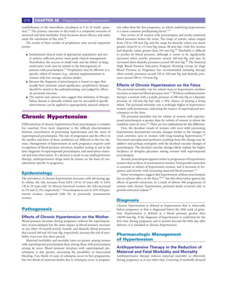 676      CHAPTER 35             Pregnancy-Related Hypertension

establishment of the intervillous circulation at 8 to 10 weeks’ gesta-     cies other than the ﬁrst pregnancy, in which underlying hypertension
tion.412 The primary outcome in this study is a composite outcome of       is a more common predisposing factor.414
maternal and fetal morbidity. Final decisions about efﬁcacy and safety         One review of 28 women with preeclampsia and stroke examined
await the conclusion of this trial.408                                     blood pressures before the event. The range of systolic values ranged
    The results of these studies of prophylaxis raise several important    from 159 to 198 mm Hg, and the range for diastolic values was much
points:                                                                    greater, from 81 to 133 mm Hg (mean, 98 mm Hg). Only ﬁve women
                                                                           had diastolic values greater than 105 mm Hg.385 Morbidity is difﬁcult
     Randomized clinical trials of appropriate population and size         to predict by blood pressure, although it seems to be signiﬁcantly
     to achieve sufﬁcient power must guide clinical management.            increased when systolic pressures exceed 160 mm Hg and may be
     Nonetheless, the success in small trials and the failure in large,    increased when diastolic pressures exceed 100 mm Hg.385 The National
     multicenter trials may be related to the heterogeneity of             High Blood Pressure Education Program Working Group on High
     patients with preeclampsia.174 Prophylaxis may be effective in a      Blood Pressure in Pregnancy has recommended initiating therapy
     speciﬁc subset of women (e.g., calcium supplementation in             when systolic pressures exceed 150 to 160 mm Hg and diastolic pres-
     women with low average calcium intake).                               sures exceed 100 to 110 mm Hg.
     Because the diagnosis of preeclampsia is based on signs that
     usually have minimal causal signiﬁcance, prophylactic therapy         Effects of Chronic Hypertension on the Fetus
     should be aimed at the pathophysiology and judged by effects          The perinatal mortality rate for infants born to hypertensive mothers
     on perinatal outcome.                                                 increases as maternal blood pressure rises.101 Without antihypertensive
     The aspirin and calcium data suggest that initiation of therapy       therapy, a woman with a systolic pressure of 200 mm Hg or a diastolic
     before disease is clinically evident may be successful if speciﬁc     pressure of 120 mm Hg had only a 50% chance of bearing a living
     interventions can be applied to appropriately selected subjects.      infant. The perinatal mortality rate is strikingly higher in hypertensive
                                                                           women with proteinuria, indicating the impact of superimposed pre-
                                                                           eclampsia on the fetus.
Chronic Hypertension                                                           The perinatal mortality rate for infants of women with superim-
                                                                           posed preeclampsia is greater than for infants of women in whom the
Differentiation of chronic hypertension from preeclampsia is complex       condition arises de novo.415 There are two explanations for this difference.
but essential. Even more important is the difﬁcult discrimination              First, the decidual vessels of women with even mild preexisting
between exacerbation of preexisting hypertension and the onset of          hypertension demonstrate vascular changes similar to the changes in
superimposed preeclampsia. The rate of progression and the effect on       renal arterioles seen in women with long-standing hypertension.416
the mother and fetus of these conditions are different in the two dis-     Decreased uteroplacental perfusion resulting from this change may be
eases. Management of hypertension in early pregnancy requires early        additive and perhaps synergistic with the decidual vascular changes of
recognition of blood pressure elevation, baseline testing to aid in the    preeclampsia. The decidual vascular changes likely explain the higher
later diagnosis of superimposed preeclampsia, and meticulous mater-        incidence of abruptio placentae among women with superimposed
nal and fetal observation. If a decision is made to use antihypertensive   preeclampsia.
therapy, antihypertensive drugs must be chosen on the basis of con-            Second, preeclampsia appears earlier in pregnancies of hypertensive
siderations speciﬁc to pregnancy.                                          women than in those of normotensive women. Fetal growth restriction
                                                                           is common in infants of hypertensive women, and it increases in fre-
                                                                           quency and severity with increasing maternal blood pressure.101
Epidemiology                                                                   Some investigators suggest that hypertension without preeclampsia
The prevalence of chronic hypertension increases with advancing age.       has no adverse effect on the fetus,286,417 but this observation ignores the
In whites, the risk increases from 0.6% (18 to 29 years old) to 4.6%       effects of growth restriction. In a study of almost 300 pregnancies of
(30 to 39 years old). In African-American women, the risks increased       women with chronic hypertension, perinatal death occurred only in
to 2% and 22.3%, respectively.413 Preeclampsia occurs in 25% of hyper-     growth-restricted infants.418
tensive women, compared with 4% in previously normotensive
women.
                                                                           Diagnosis
                                                                           Chronic hypertension is deﬁned as hypertension that is observable
Pathogenesis                                                               before pregnancy or that is diagnosed before the 20th week of gesta-
                                                                           tion. Hypertension is deﬁned as a blood pressure greater than
Effects of Chronic Hypertension on the Mother                              140/90 mm Hg. If the diagnosis of hypertension is conﬁrmed for the
Blood pressure elevation during pregnancy without the superimposi-         ﬁrst time during pregnancy and it persists beyond the 84th day after
tion of preeclampsia has the same impact as blood pressure increases       delivery, it is classiﬁed as chronic hypertension.
in any other 10-month period. Systolic and diastolic blood pressures
that exceed 160 and 105 mm Hg, respectively, increase the risk of mor-
bidity even over this short period.
                                                                           Pharmacologic Management
    Maternal morbidity and mortality rates are greater among women         of Hypertension
with superimposed preeclampsia than among those with preeclampsia
arising de novo. Blood pressure elevation with superimposed pre-           Antihypertensive Therapy in the Reduction of
eclampsia is also greater, increasing the possibility of intracranial      Maternal and Fetal Morbidity and Mortality
bleeding. Two thirds of cases of eclampsia occur in ﬁrst pregnancies,      Antihypertensive therapy reduces maternal mortality as effectively
but two thirds of maternal deaths due to eclampsia occur in pregnan-       during pregnancy as at any other time. Lowering of markedly elevated
 