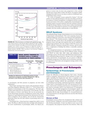 CHAPTER 35             Pregnancy-Related Hypertension            653
                                                                               gresses at various rates. In most cases, progression is slow, and the
              mm Hg
                                                                               disorder may remain mild. In others, the disease can progress rapidly,
             125                                                               changing from mild to severe over days to weeks or, in fulminant cases,
                      Systolic                                                 progressing in days or hours.
             120
                                       PARA 0                                      In a series of eclamptic women analyzed by Chesley,18 25% had
                                                                               evidence of only mild preeclampsia in the days preceding convulsions.
             115                       PARA 1+                                 For purposes of clinical management, overdiagnosis must be accepted
                                                                               because prevention of the serious complications of preeclampsia and
             110                                                               eclampsia requires increased sensitivity and early treatment, primarily
                                                                               through the timing of delivery. For this reason, studies of preeclampsia
               75                                                              are necessarily confounded by inclusion of women diagnosed as pre-
                      Diastolic                                                eclamptic who have another cardiovascular or renal disorder.
               70                      PARA 0


               65                      PARA 1+
                                                                               HELLP Syndrome
                                                                               The pathophysiologic changes of preeclampsia can occur in the absence
               60                                                              of hypertension and proteinuria. This is not surprising, because the
                     16    20     24    28   32      36   40                   traditional diagnostic criteria have more historical than pathophysio-
                          Gestational age (weeks)                              logic relevance.18 This situation presents a challenge to clinicians and
                                                                               demands that they remain alert to the possibility of preeclampsia in
FIGURE 35-2 Blood pressure correlated with gestational age. The                pregnant women with signs and symptoms that may be explained by
mean blood pressure was plotted against gestational age for 6000               reduced organ perfusion. One clear setting in which this occurs is the
white women between the ages of 25 and 34 years who delivered                  HELLP syndrome (hemolysis, elevated liver enzymes, and low plate-
singleton term infants. (From Christianson R, Page EW: Studies on
                                                                               lets), a combination of ﬁndings that deﬁnes a reasonably consistent
blood pressure during pregnancy: Inﬂuence of parity and age. Am J
                                                                               syndrome.19
Obstet Gynecol 125:509, 1976. Courtesy of the American College of
Obstetricians and Gynecologists.)                                                  For management purposes, it is appropriate to consider HELLP as
                                                                               a variant of preeclampsia, but they may be different entities. Women
                                                                               with HELLP are more often older, white, and multiparous than
  TABLE 35-1          RENAL BIOPSY FINDINGS IN                                 preeclamptic women. Not all women with HELLP have hypertension.20
                      PATIENTS WITH A CLINICAL                                 From a pathophysiologic perspective, changes in the renin-angiotensin
                      DIAGNOSIS OF PREECLAMPSIA                                system characteristic of preeclampsia are not present in HELLP.21
                                                                               Nonetheless, progression of the disease and its termination with deliv-
                                        Primigravidas          Multigravidas   ery argue for an observation and management strategy similar to that
 Biopsy Findings                           (n = 62)             (n = 152)      for preeclampsia.
 Glomeruloendotheliosis with                 70%                   14%
   or without nephrosclerosis
 Normal histology
 Chronic renal disease, chronic
                                              5%
                                             25%
                                                                   53%
                                                                   21%
                                                                               Preeclampsia and Eclampsia
   glomerulonephritis, or
   chronic pyelonephritis
                                                                               Epidemiology of Preeclampsia
 Arteriolar nephrosclerosis                     0%                 12%         and Eclampsia
                                                                               Despite the difﬁculties in clinical diagnosis, there exists a disorder
 Modiﬁed from McCartney CP: Pathological anatomy of acute
 hypertension of pregnancy. Circulation 30(Suppl II):37, 1964; by              unique to pregnancy characterized by poor perfusion of many vital
 permission of the American Heart Association, Inc.                            organs (including the fetoplacental unit) that is completely rever-
                                                                               sible with the termination of pregnancy. Pathologic, pathophysiologic,
                                                                               and prognostic ﬁndings indicate that preeclampsia is not merely
to preeclampsia, and their presence in pregnancy can have other                an unmasking of preexisting, underlying hypertension. Although the
explanations.                                                                  unique nature of preeclampsia has been well documented for many
    Renal biopsy specimens from women with preeclampsia demon-                 years, controversies in therapy persist because of management strate-
strate these diagnostic difﬁculties (Table 35-1).17 Of 62 women with a         gies based on principles used to treat hypertension in nonpregnant
diagnosis of preeclampsia in their ﬁrst pregnancies, 70% had a glo-            individuals. The successful management of preeclampsia requires an
merular lesion believed to be characteristic of the disorder, but 24%          understanding of the pathophysiologic changes in this condition and
had evidence of chronic renal disease that was not previously sus-             recognition that the signs of preeclampsia (i.e., increased blood pres-
pected. Renal biopsy specimens of multiparous women with a clinical            sure and proteinuria) are only signs and do not cause the other features
diagnosis of superimposed preeclampsia also demonstrate the uncer-             of preeclampsia.
tainty of diagnosis. Of 152 subjects, only 3% had the characteristic
glomerular lesion, but 43% had evidence of preexisting renal or vas-           Women at Risk
cular disease.                                                                 Preeclampsia occurs in about 4% of pregnancies that continue past
    Preeclampsia has a clinical spectrum ranging from mild to severe           the ﬁrst trimester. Nulliparity is the most common feature of women
forms. The illness in affected women does not begin with eclampsia or          who develop preeclampsia. At least two thirds of cases occur in the
the severe manifestations of preeclampsia. Rather, the disease pro-            ﬁrst pregnancy that progresses beyond the ﬁrst trimester. Other risk
 