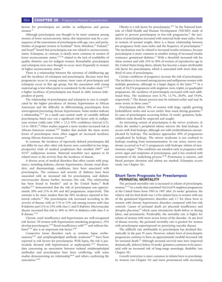 654      CHAPTER 35              Pregnancy-Related Hypertension

factors for preeclampsia are similar in nulliparous and parous                      Obesity is a risk factor for preeclampsia.28,51 In the National Insti-
women.22                                                                        tute of Child Health and Human Development (NICHD) study of
    Although preeclampsia was thought to be more common among                   aspirin to prevent preeclampsia in low-risk pregnancies,31 the inci-
women of lower socioeconomic status, this impression may be a con-              dence of preeclampsia increased with maternal body mass index. Even
sequence of the associations of preeclampsia with age, race, and parity.        in women of normal weight, there is a linear relationship between
Studies of pregnant women in Scotland23 from Aberdeen,24 Finland,25             pre-pregnancy body mass index and the frequency of preeclampsia.52
and Israel26 found that preeclampsia was not related to socioeconomic           The mechanism may be related to increased insulin resistance, because
status. Eclampsia, in contrast, is clearly more common in women of              preeclampsia is more common in another setting of increased insulin
lower socioeconomic status,23,25,26 related to the lack of availability of      resistance: gestational diabetes.53 With a threefold increased risk for
quality obstetric care for indigent women. Remarkably, preeclampsia             obese women and with 35% to 50% of women of reproductive age in
and eclampsia were once thought to occur more frequently in women               the United States being obese, obesity has become a major attributable
of higher socioeconomic status.18                                               risk factor for preeclampsia, which is associated with more than one
    There is a relationship between the extremes of childbearing age            third of cases of preeclampsia.
and the incidence of eclampsia and preeclampsia. Because most ﬁrst                  Certain conditions of pregnancy increase the risk of preeclampsia.
pregnancies occur in young women, most cases of preeclampsia and                The incidence is increased among parous and nulliparous women with
eclampsia occur in this age group, but the association with young               multiple gestations, although to a larger degree in the latter.36,54 In a
maternal age is lost when parity is considered. In the studies cited,23,25,26   study of 34,374 pregnancies with singleton, twin, triplet, or quadruplet
a higher incidence of preeclampsia was found in older women inde-               pregnancies, the incidence of preeclampsia increased with each addi-
pendent of parity.                                                              tional fetus. The incidences were 6.7%, 12.7%, 20.0%, and 19.6%,
    The relationship of preeclampsia and eclampsia to race is compli-           respectively.55 The disease process may be initiated earlier and may be
cated by the higher prevalence of chronic hypertension in African               more severe in these cases.54
Americans and the difﬁculty in differentiating preeclampsia from                    Preeclampsia affects 70% of women with large, rapidly growing
unrecognized preexisting chronic hypertension. Some studies indicate            hydatidiform moles and occurs earlier than usual during gestation.56
a relationship.26,27 In a small case-control study of carefully deﬁned          In cases of preeclampsia occurring before 24 weeks’ gestation, hyda-
preeclampsia, black race was a signiﬁcant risk factor only in nullipa-          tidiform mole should be suspected and sought.
rous women (odds ratio [OR] = 12.3; 95% conﬁdence interval [CI],                    An interesting variant of preeclampsia is the mirror syndrome, in
1.6 to 100.8).28 Other studies support a more modest increased risk in          which the mother’s peripheral edema mirrors the fetal hydrops. It
African-American women.29,30 Studies that include the more severe               occurs with fetal hydrops, although not with erythroblastosis uncom-
forms of preeclampsia more often suggest an increased incidence                 plicated by hydrops. The incidence approaches 50% of pregnancies
among African-American women.28                                                 complicated by hydrops. The mirror syndrome is not conﬁned to
    In contrast, the incidence of rigorously deﬁned preeclampsia did            hydrops resulting from isoimmunization. In one series, mirror syn-
not differ by race after other risk factors were controlled in two large,       drome occurred in 9 of 11 pregnancies with hydropic infants of non-
prospective trials of medical prophylaxis that enrolled 294731 and              immune origin.57 This condition can manifest early in pregnancy with
431432 nulliparous women. Maternal nonwhite race appears to be                  severe signs and symptoms of preeclampsia, and it has resolved with
related more to the severity than the incidence of disease.                     treatment of the underlying process.58-60 Proteinuria is massive, and
    A diverse array of medical disorders that often coexist with preg-          blood pressure elevation and edema are marked. Eclampsia occurs
nancy, including diabetes, chronic hypertension, chronic renal disor-           rarely (see Chapter 26).
ders, and rheumatologic conditions, have been associated with
preeclampsia. The existence and severity of diabetes have been
associated with an increased risk for preeclampsia, and diabetic                Short-Term Prognosis for Preeclampsia
microvascular disease further increases this risk. This relationship               PERINATAL MORTALITY
has been found in Sweden33 and in the United States.34 Both                         The perinatal mortality rate is increased in infants of preeclamptic
studies33,34 demonstrated that the risk of preeclampsia was approxi-            women.61-63 In a study that examined 10,614,679 singleton pregnancies
mately 20% and 21% in 491 and 462 pregnancies, respectively. This               in the United States from 1995 to 1997 after 24 weeks’ gestation, the
estimate is far more modest than the 50% incidence reported in his-             relative risk for fetal death was 1.4 for infants born to women with any
torical cohorts.18 The preeclampsia risk increased according to the             of the gestational hypertensive disorders and 2.7 for those born to
severity of disease, with an 11% to 12% risk among women with class             women with chronic hypertensive disorders compared with low-risk
B diabetes and 21% to 23% with class C and D diabetes. Microvascular            controls. Causes of perinatal death are placental insufﬁciency and
disease increased this risk to 36% to 54% in diabetics with class F or          abruptio placentae,64 which cause intrauterine death before or during
R disease.33,34                                                                 labor, and prematurity. Predictably, the mortality rate is higher for
    Chronic renal insufﬁciency and hypertension are well-recognized             infants of women with more severe forms of the disorder. At any level
risk factors. Of women with hypertension antedating pregnancy, 25%              of disease severity, the perinatal mortality rate is greatest for women
develop preeclampsia.35,36 Renal insufﬁciency with33,37 and without dia-        with preeclampsia superimposed on preexisting vascular disease.
betes38-40 also is an important risk factor.38,40                                   The stillbirth rate attributable to preeclampsia has declined dra-
    Connective tissue disorders such as systemic lupus erythe-                  matically in the past 35 years. However, infants born of preeclamptic
matosus41,42 and antiphospholipid antibody syndrome43-45 have been              pregnancies continue to have an approximately twofold increased risk
reported as risk factors for preeclampsia. With lupus, the risk is par-         for neonatal death.65 Although neonatal survival rates have improved
ticularly elevated with hypertension or nephropathy.46,47 However,              dramatically, delivery before 34 weeks’ gestation continues to be associ-
data concerning an association between isolated antiphospholipid                ated with an increased risk of long-range neurologic disability (see
antibodies and preeclampsia have been conﬂicting, with some                     Chapter 58).
studies demonstrating no relationship48,49 and others conﬁrming the                 Growth restriction is more common in infants born to preeclamp-
association.44,50                                                               tic women (see Chapter 34) and more pronounced with increasing
 
