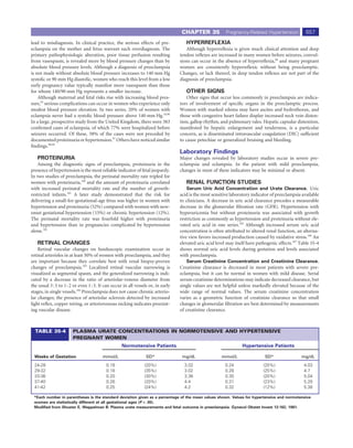 CHAPTER 35             Pregnancy-Related Hypertension             657
lead to misdiagnosis. In clinical practice, the serious effects of pre-               HYPERREFLEXIA
eclampsia on the mother and fetus warrant such overdiagnosis. The                     Although hyperreﬂexia is given much clinical attention and deep
primary pathophysiologic alteration, poor tissue perfusion resulting               tendon reﬂexes are increased in many women before seizures, convul-
from vasospasm, is revealed more by blood pressure changes than by                 sions can occur in the absence of hyperreﬂexia,68 and many pregnant
absolute blood pressure levels. Although a diagnosis of preeclampsia               women are consistently hyperreﬂexic without being preeclamptic.
is not made without absolute blood pressure increases to 140 mm Hg                 Changes, or lack thereof, in deep tendon reﬂexes are not part of the
systolic or 90 mm Hg diastolic, women who reach this level from a low              diagnosis of preeclampsia.
early pregnancy value typically manifest more vasospasm than those
for whom 140/90 mm Hg represents a smaller increase.                                  OTHER SIGNS
    Although maternal and fetal risks rise with increasing blood pres-                 Other signs that occur less commonly in preeclampsia are indica-
sure,95 serious complications can occur in women who experience only               tors of involvement of speciﬁc organs in the preeclamptic process.
modest blood pressure elevation. In two series, 20% of women with                  Women with marked edema may have ascites and hydrothorax, and
eclampsia never had a systolic blood pressure above 140 mm Hg.18,96                those with congestive heart failure display increased neck vein disten-
In a large, prospective study from the United Kingdom, there were 383              tion, gallop rhythm, and pulmonary rales. Hepatic capsular distention,
conﬁrmed cases of eclampsia, of which 77% were hospitalized before                 manifested by hepatic enlargement and tenderness, is a particular
seizures occurred. Of these, 38% of the cases were not preceded by                 concern, as is disseminated intravascular coagulation (DIC) sufﬁcient
documented proteinuria or hypertension.97 Others have noticed similar              to cause petechiae or generalized bruising and bleeding.
ﬁndings.98,99
                                                                                   Laboratory Findings
   PROTEINURIA                                                                     Major changes revealed by laboratory studies occur in severe pre-
    Among the diagnostic signs of preeclampsia, proteinuria in the                 eclampsia and eclampsia. In the patient with mild preeclampsia,
presence of hypertension is the most reliable indicator of fetal jeopardy.         changes in most of these indicators may be minimal or absent.
In two studies of preeclampsia, the perinatal mortality rate tripled for
women with proteinuria,100 and the amount of proteinuria correlated                   RENAL FUNCTION STUDIES
with increased perinatal mortality rate and the number of growth-                      Serum Uric Acid Concentration and Urate Clearance. Uric
restricted infants.101 A later study demonstrated that the risk for                acid is the most sensitive laboratory indicator of preeclampsia available
delivering a small-for-gestational-age fetus was higher in women with              to clinicians. A decrease in uric acid clearance precedes a measurable
hypertension and proteinuria (52%) compared with women with new-                   decrease in the glomerular ﬁltration rate (GFR). Hypertension with
onset gestational hypertension (15%) or chronic hypertension (12%).                hyperuricemia but without proteinuria was associated with growth
The perinatal mortality rate was fourfold higher with proteinuria                  restriction as commonly as hypertension and proteinuria without ele-
and hypertension than in pregnancies complicated by hypertension                   vated uric acid in one series.105 Although increased serum uric acid
alone.102                                                                          concentration is often attributed to altered renal function, an alterna-
                                                                                   tive view favors increased production caused by oxidative stress.106 An
   RETINAL CHANGES                                                                 elevated uric acid level may itself have pathogenic effects.107 Table 35-4
    Retinal vascular changes on funduscopic examination occur in                   shows normal uric acid levels during gestation and levels associated
retinal arterioles in at least 50% of women with preeclampsia, and they            with preeclampsia.
are important because they correlate best with renal biopsy-proven                    Serum Creatinine Concentration and Creatinine Clearance.
changes of preeclampsia.103 Localized retinal vascular narrowing is                Creatinine clearance is decreased in most patients with severe pre-
visualized as segmental spasm, and the generalized narrowing is indi-              eclampsia, but it can be normal in women with mild disease. Serial
cated by a decrease in the ratio of arteriolar-venous diameter from                serum creatinine determinations may indicate decreased clearance, but
the usual 3 : 5 to 1 : 2 or even 1 : 3. It can occur in all vessels or, in early   single values are not helpful unless markedly elevated because of the
stages, in single vessels.104 Preeclampsia does not cause chronic arterio-         wide range of normal values. The serum creatinine concentration
lar changes; the presence of arteriolar sclerosis detected by increased            varies as a geometric function of creatinine clearance so that small
light reﬂex, copper wiring, or arteriovenous nicking indicates preexist-           changes in glomerular ﬁltration are best determined by measurements
ing vascular disease.                                                              of creatinine clearance.



  TABLE 35-4            PLASMA URATE CONCENTRATIONS IN NORMOTENSIVE AND HYPERTENSIVE
                        PREGNANT WOMEN
                                                    Normotensive Patients                                           Hypertensive Patients

  Weeks of Gestation                     mmol/L                   SD*               mg/dL                mmol/L                 SD*                mg/dL
  24-28                                    0.18                  (20%)               3.02                  0.24                (20%)                 4.03
  29-32                                    0.18                  (35%)               3.02                  0.28                (25%)                 4.7
  33-36                                    0.20                  (30%)               3.36                  0.30                (20%)                 5.04
  37-40                                    0.26                  (20%)               4.4                   0.31                (23%)                 5.28
  41-42                                    0.25                  (24%)               4.2                   0.32                (12%)                 5.38

 *Each number in parentheses is the standard deviation given as a percentage of the mean values shown. Values for hypertensive and normotensive
 women are statistically different at all gestational ages (P < .05).
 Modiﬁed from Shuster E, Weppelman B: Plasma urate measurements and fetal outcome in preeclampsia. Gynecol Obstet Invest 12:162, 1981.
 