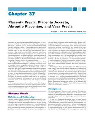 Chapter 37
Placenta Previa, Placenta Accreta,
Abruptio Placentae, and Vasa Previa
                                                                                   Andrew D. Hull, MD, and Robert Resnik, MD




Bleeding in the later stages of pregnancy has been described as “third-       the cervix dilates or the lower uterine segment effaces. The term “low-
trimester bleeding” or “antepartum hemorrhage.” Late pregnancy                lying placenta” should be reserved for cases in which the placenta is
bleeding is a signiﬁcant cause of maternal and fetal morbidity, fetal         seen on transabdominal ultrasound to extend into the lower uterine
mortality, and preterm delivery. Traditional accounts of such bleeding        segment but its precise limits have not been deﬁned, and for cases
have addressed placenta previa, abruptio placentae, and vasa previa,          identiﬁed before the third trimester. TVUS allows location of the pla-
although in fact the only thing that these clinical problems have in          centa in relation to the internal cervical os with great precision. When
common is that they all are concerned, to a greater or lesser extent,         such studies are performed, the placenta may be classiﬁed as a complete
with hemorrhage. The etiology, management, and complications of               previa if it completely covers the internal os. The term marginal pla-
each are quite distinct. In the past, uncertainty in precise diagnosis of     centa previa should be used if the placental edge lies 2.5 cm or closer
the cause of late pregnancy bleeding has led to these conditions being        to the internal os. It has been shown that when the placenta is more
considered together, but the universal availability of ultrasound tech-       than 2 to 3 cm from the cervix, there is no increased risk of bleeding.2
nology has eliminated much of the diagnostic dilemma.                         A deﬁnitive diagnosis of placenta previa should be avoided in asymp-
    Bleeding during the second half of pregnancy complicates about            tomatic patients before the third trimester, because many cases of pla-
6% of all pregnancies. Placenta previa is ultimately documented in 7%         centa previa identiﬁed early in pregnancy will resolve as pregnancy
of cases, and evidence of signiﬁcant placental abruption is found in          advances.
13%. In the remaining 80% of cases, the bleeding can be ascribed to               Placenta previa affects about 1 (0.5%) of every 200 pregnancies at
either early labor or local lesions of the lower genital tract or no source   term.3 There is some evidence that the incidence of placenta previa is
can be identiﬁed.1 Faced with a woman with late pregnancy bleeding,           increasing.4 This increase may be related to the increasing rate of
the clinician must rapidly reach a ﬁrm diagnosis and management plan          cesarean section observed in all developed countries. A single prior
to ensure the optimum outcome for mother and baby. Ultrasonogra-              cesarean section or a prior pregnancy complicated by placenta previa
phy, electronic fetal monitoring, and, frequently, evaluation of the          increases the incidence of placenta previa in a subsequent pregnancy
function of the maternal coagulation system make up the foundation            to as high as 5%,1,5,6 rising even further with a history of more prior
on which both diagnosis and management are developed. Clinical                cesarean deliveries.7 Advanced maternal age increases the incidence of
assessment must occur simultaneously with imaging and fetal                   placenta previa to 2% after 35 years of age and 5% after age 40.7 Mul-
assessment.                                                                   tiparity, prior suction curettage, and smoking are all associated with
    In asymptomatic patients who are without antenatal bleeding but           higher risks of placenta previa.8-10 The relative risks for these associated
have been identiﬁed by prenatal ultrasound as having risk factors (pla-       factors are summarized in Table 37-1.
centa previa, placenta accreta, or vasa previa), timing of delivery is the
most important clinical decision that has to be made.
                                                                              Pathogenesis
                                                                              The underlying cause of placenta previa is unknown. There is a clear
                                                                              association between placental implantation in the lower uterine
Placenta Previa                                                               segment and prior endometrial damage and uterine scarring from
                                                                              curettage, surgical insult, prior placenta previa, and multiple prior
Deﬁnition and Epidemiology                                                    pregnancies.
Advances in the precision of sonographic diagnosis, particularly trans-           At least 90% of placentas identiﬁed as being “low lying” in early
vaginal ultrasound (TVUS) technology, as well as an increased under-          pregnancy will ultimately resolve by the third trimester.11 The term
standing of the changing relationship between the placenta and the            “placental migration” is widely used to describe this phenomenon. The
internal cervical os as pregnancy advances, have rendered traditional         placenta clearly does not move; rather, it is likely that the placenta
deﬁnitions and classiﬁcations of placenta previa obsolete. Placenta           grows toward the better blood supply at the fundus, a process known
previa exists when the placenta covers the cervix either completely or        as trophotropism, leaving the distal portions of the placenta, closer to
partially or extends close enough to the cervix to cause bleeding when        the relatively poor blood supply of the lower segment, to regress and
 