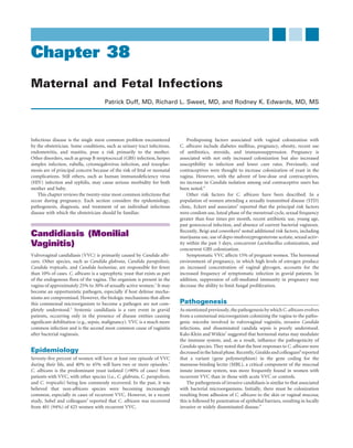 Chapter 38
Maternal and Fetal Infections
                                       Patrick Duff, MD, Richard L. Sweet, MD, and Rodney K. Edwards, MD, MS




Infectious disease is the single most common problem encountered                 Predisposing factors associated with vaginal colonization with
by the obstetrician. Some conditions, such as urinary tract infections,      C. albicans include diabetes mellitus, pregnancy, obesity, recent use
endometritis, and mastitis, pose a risk primarily to the mother.             of antibiotics, steroids, and immunosuppression. Pregnancy is
Other disorders, such as group B streptococcal (GBS) infection, herpes       associated with not only increased colonization but also increased
simplex infection, rubella, cytomegalovirus infection, and toxoplas-         susceptibility to infection and lower cure rates. Previously, oral
mosis are of principal concern because of the risk of fetal or neonatal      contraceptives were thought to increase colonization of yeast in the
complications. Still others, such as human immunodeﬁciency virus             vagina. However, with the advent of low-dose oral contraceptives,
(HIV) infection and syphilis, may cause serious morbidity for both           no increase in Candida isolation among oral contraceptive users has
mother and baby.                                                             been noted.4
   This chapter reviews the twenty-nine most common infections that              Other risk factors for C. albicans have been described. In a
occur during pregnancy. Each section considers the epidemiology,             population of women attending a sexually transmitted disease (STD)
pathogenesis, diagnosis, and treatment of an individual infectious           clinic, Eckert and associates5 reported that the principal risk factors
disease with which the obstetrician should be familiar.                      were condom use, luteal phase of the menstrual cycle, sexual frequency
                                                                             greater than four times per month, recent antibiotic use, young age,
                                                                             past gonococcal infection, and absence of current bacterial vaginosis.
                                                                             Recently, Beigi and coworkers6 noted additional risk factors, including
Candidiasis (Monilial                                                        marijuana use, use of depo-medroxyprogesterone acetate, sexual activ-
Vaginitis)                                                                   ity within the past 5 days, concurrent Lactobacillus colonization, and
                                                                             concurrent GBS colonization.
Vulvovaginal candidiasis (VVC) is primarily caused by Candida albi-              Symptomatic VVC affects 15% of pregnant women. The hormonal
cans. Other species, such as Candida glabrata, Candida parapsilosis,         environment of pregnancy, in which high levels of estrogen produce
Candida tropicalis, and Candida lusitaniae, are responsible for fewer        an increased concentration of vaginal glycogen, accounts for the
than 10% of cases. C. albicans is a saprophytic yeast that exists as part    increased frequency of symptomatic infection in gravid patients. In
of the endogenous ﬂora of the vagina. The organism is present in the         addition, suppression of cell-mediated immunity in pregnancy may
vagina of approximately 25% to 30% of sexually active women.1 It may         decrease the ability to limit fungal proliferation.
become an opportunistic pathogen, especially if host defense mecha-
nisms are compromised. However, the biologic mechanisms that allow
this commensal microorganism to become a pathogen are not com-               Pathogenesis
pletely understood.2 Systemic candidiasis is a rare event in gravid          As mentioned previously, the pathogenesis by which C. albicans evolves
patients, occurring only in the presence of disease entities causing         from a commensal microorganism colonizing the vagina to the patho-
signiﬁcant debilitation (e.g., sepsis, malignancy). VVC is a much more       genic microbe involved in vulvovaginal vaginitis, invasive Candida
common infection and is the second most common cause of vaginitis            infections, and disseminated candida sepsis is poorly understood.
after bacterial vaginosis.                                                   Kalo-Klein and Witkin7 suggested that hormonal status may modulate
                                                                             the immune system, and, as a result, inﬂuence the pathogenicity of
                                                                             Candida species. They noted that the host responses to C. albicans were
Epidemiology                                                                 decreased in the luteal phase. Recently, Giraldo and colleagues8 reported
Seventy-ﬁve percent of women will have at least one episode of VVC           that a variant (gene polymorphism) in the gene coding for the
during their life, and 40% to 45% will have two or more episodes.1           mannose-binding lectin (MBL), a critical component of the mucosal
C. albicans is the predominant yeast isolated (>90% of cases) from           innate immune system, was more frequently found in women with
patients with VVC, with other species (i.e., C. glabrata, C. parapsilosis,   recurrent VVC than in those with acute VVC or controls.
and C. tropicalis) being less commonly recovered. In the past, it was            The pathogenesis of invasive candidiasis is similar to that associated
believed that non-albicans species were becoming increasingly                with bacterial microorganisms. Initially, there must be colonization
common, especially in cases of recurrent VVC. However, in a recent           resulting from adhesion of C. albicans to the skin or vaginal mucosa;
study, Sobel and colleagues3 reported that C. albicans was recovered         this is followed by penetration of epithelial barriers, resulting in locally
from 401 (94%) of 425 women with recurrent VVC.                              invasive or widely disseminated disease.9
 