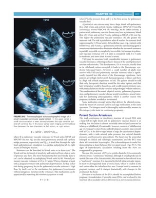 CHAPTER 39             Cardiac Diseases         803
                                                                            where P is the pressure drop and Q is the ﬂow across the pulmonary
                                                                            vascular bed.
                                                                                A patient at one extreme may have a large shunt with pulmonary
                                                                            ﬂow of 20 L/min and an R of 3 units, yielding an MPAP of 55 mm Hg
                                                                            (assuming a normal MPCWP of 5 mm Hg). At the other extreme, a
                                                                            patient with pulmonary vascular disease may have a pulmonary blood
                                                                            ﬂow of 7 L/min and an R of 7 units, yielding an MPAP of 44 mm Hg.
                                                                            The higher the pulmonary vascular resistance (R), the greater the
                                                                            maternal risk. The risk is prohibitive when R reaches the systemic level
                                                                            (approximately 15 Wood units). In borderline cases (e.g., patients with
                                                                            R between 5 and 8 units), a pulmonary arteriolar vasodilating agent is
                         rv                   lv                            sometimes administered to determine whether the increased resistance
                                                                            is partially reversible or completely irreversible. An increase in pulmo-
                                                                            nary vascular resistance of 3 to 4 units is considered mild, 5 to 7 units
                                                                            is moderate, and more than 8 units is severe.
                                                                                VSD may be associated with considerable increase in pulmonary
                                                                            vascular resistance, reﬂecting occlusive disease of the small pulmonary
                                                                            arteries and arterioles. This development, if it is to occur, usually does
                                                                            so in childhood; unless corrected, it leads to the Eisenmenger syn-
                                                                            drome (discussed later). However, a small number of adults may
                                                                            survive with VSD and pulmonary vascular resistance that is signiﬁ-
                                   la
                                                                            cantly elevated but falls short of the Eisenmenger syndrome. Such
                                                                            patients are at high risk for death during pregnancy or labor, and there
                                                                            is a high risk of fetal impairment or loss. The patient should be told
                    ra                                                      that early therapeutic abortion would be the safest option, and that
                                                                            later pregnancy would be hazardous and would require intensive care,
                                                                            with physical exercise strictly curtailed and prolonged bed rest enforced.
                                                                            The combination of decreased physical activity, pulmonary hyperten-
                                            lv                              sion, and pulmonary vascular disease would constitute a sound ratio-
                          rv                                                nale for instituting anticoagulation, which is another reason why
                                                                            pregnancy is better avoided or terminated.
                                                                                Some authorities strongly advise that delivery be effected prema-
                                                                            turely by means of cesarean section and urge sterilization at the same
                                                                            operation. The dangers must be thoroughly understood by women in
                                                                            this category who insist on continuing pregnancy.

FIGURE 39-2 Transesophageal echocardiographic image of a
                                                                            Patent Ductus Arteriosus
small muscular ventricular septal defect. In the upper panel, a             The loud, continuous or machinery murmur of typical PDA with
small communication is seen (arrow) between the right ventricle (rv)        a large left-to-right shunt and no pulmonary vascular disease is so
and left ventricle (lv). In the lower panel, color imaging conﬁrms blood    striking that the lesion is almost invariably detected and corrected in
ﬂow between the two chambers. la, left atrium; ra, right atrium.            infancy or childhood. Occasionally, however, women of childbearing
                                                                            age or pregnant women from underdeveloped countries may present
                    R = (MPAP − MPCWP)/Qpulm                                with a PDA. If the left-to-right shunt is large, the circulation is hyper-
                                                                            dynamic, with a wide arterial pulse pressure, low arterial diastolic
where R is pulmonary vascular resistance in Wood units; MPAP and            pressure, and hyperactive precordium. The heart may be somewhat
MPCWP (in mm Hg) are the mean pulmonary arterial and capillary              enlarged to clinical and radiologic examination, and the ECG may
wedge pressures, respectively; and Qpulm is total ﬂow through the right     show left ventricular hypertrophy. The echocardiogram is useful for
heart and pulmonary circulation (i.e., cardiac output plus left-to-right    demonstrating a shunt between the two great vessels (Fig. 39-3). The
shunt) in liters per minute.                                                signs of hyperdynamic circulation resulting from the PDA are
    Resistance can be described in Wood units or in dyne·s/cm5. The         exaggerated by pregnancy.
Wood unit has the merit of simplicity and is derived from clinical units        Because the murmur of PDA is systolic-diastolic, it is commonly
of pressure and ﬂow. The more fundamental but less friendly dyne·s/         referred to as a “continuous” murmur, although it usually peaks late in
cm5 can be obtained by multiplying Wood units by 80. Normal pul-            systole. Because of its characteristics, the murmur is also referred to as
monary vascular resistance is 0.5 to 1.5 units. When a clinician is faced   a “machinery” murmur. It is maximal in the left infraclavicular region.
with a pregnant woman with pulmonary hypertension, the key to her           It must be distinguished from a venous hum, which is loudest in the
risk during pregnancy lies in the pulmonary vascular resistance. High       neck rather than the infraclavicular area. Venous hum is common in
ﬂow, by itself, can be the mechanism for pulmonary hypertension             pregnant women, and it changes dramatically with changes in the
without dangerous elevation in the resistance. This mechanism can be        position of the head.
appreciated by rewriting the resistance equation to read                        Division or occlusion of the PDA should be accomplished before
                                                                            pregnancy is undertaken. Currently, most PDAs can be closed by the
                               P=Q·R                                        insertion of an occluder device delivered via a percutaneous intravas-
 