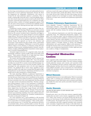 CHAPTER 39             Cardiac Diseases        805
but show large central pulmonary arteries and small peripheral arteries       until term, treated with oxygen and heparin, and delivered by cesarean
characteristic of severe pulmonary hypertension. Because the shunt            section. One patient died a month after delivery. Most of the infants
has disappeared, the radiographic cardiothoracic ratio returns to             were small, and one died. Despite this better-than-average outcome,
normal but the main pulmonary segment is prominent. There is                  pregnancy should not be encouraged in women with Eisenmenger
usually a striking right ventricular heave, a loud and palpable pulmo-        syndrome or in those with a systemic level of pulmonary hypertension
nary valve closure sound, and an ejection sound in early systole. When        of any cause.
concentric ventricular hypertrophy gives way to dilatation and right-
sided heart failure, evidence of tricuspid regurgitation appears. Until
then, the mean venous pressure is normal but the amplitude of the a           Primary Pulmonary Hypertension
wave may be increased, reﬂecting decreased right ventricular diastolic        Severe idiopathic (“primary”) pulmonary hypertension, like the
compliance.                                                                   Eisenmenger syndrome, carries a high risk in pregnancy, and the
    If pulmonary vascular resistance is signiﬁcantly higher than sys-         same principles apply to its management. Pregnancy is not advised in
temic levels, right-to-left shunting of blood occurs and causes cyanosis      women with this condition, because the mortality rate approaches
and clubbing of the ﬁngers and toes. This shunting of deoxygenated            50%.40
blood into the systemic circulation leads to hypoxemia and triggers a            Severe pulmonary hypertension can result from taking appetite-
reactive erythrocytosis as the system attempts to increase peripheral         suppressing drugs. The fenﬂuramine-phentermine regimen (“fen-
oxygen delivery. This increases blood viscosity and can cause sludging        phen”) was a notorious culprit41 and was withdrawn from the market.
and decreased ﬂow of blood, especially in small vessels. A high hemat-        Treatment strategies include vasodilators, sometimes by chronic intra-
ocrit value, however, is not an automatic indication for serial phle-         venous infusion, and nitric oxide inhalation. In some 25% of cases,
botomy, because this approach can lead to iron deﬁciency and                  pulmonary arterial pressure is lowered by prostacyclin infusion.42 This
microcytosis. Tissue hypoxia may then actually worsen, a particularly         response predicts a favorable response to chronic oral nifedipine
undesirable result in pregnancy. Phlebotomy is reserved for patients          administration and a good prognosis. Balloon atrial septostomy,43,44
without evidence of iron deﬁciency on laboratory testing who have             through the foramen ovale or via transseptal puncture, can be used, in
symptoms of hyperviscosity, including headache, dizziness, visual dis-        extreme cases of pulmonary hypertension, to relieve right heart pres-
turbance, myalgia, and bleeding diathesis. Quantitative volume replace-       sure, usually as a bridge to transplantation.
ment is necessary during phlebotomy.
    Attempted surgical correction of a congenital cardiac shunt after
Eisenmenger syndrome is present usually results in the death of the
patient.35 Many patients ultimately die of right-sided heart failure,         Congenital Obstructive
pulmonary hypertension, or pulmonary hemorrhage.36                            Lesions
    The woman with Eisenmenger syndrome must be informed that
pregnancy carries a mortality risk of about 50%.37 Even if the mother         Some congenital cardiac malformations are characterized by obstruc-
survives, the outcome for the fetus is likely to be poor, because the fetal   tion to left or right ventricular outﬂow. The more common examples
mortality rate exceeds 50% in cyanotic women with Eisenmenger syn-            include pulmonary stenosis, aortic stenosis, and coarctation of the
drome.36 Sudden death may occur at any time, but labor, delivery, and         aorta. The hypoplastic left heart syndrome seldom allows survival to
particularly the early puerperium seem to be the most dangerous               childbearing age, and those who do survive usually have undergone a
periods.38 Any signiﬁcant fall in venous return, regardless of cause,         major palliative procedure, such as construction of a ventriculoaortic
impairs the ability of the right heart to pump blood through the high,        conduit with a prosthetic valve, that would constitute a strong contra-
ﬁxed pulmonary vascular resistance. Hypotension and shock can occur           indication to pregnancy.
quickly and are often unresponsive to medical therapy.
    The major physiologic difﬁculty in pulmonary hypertension is
maintenance of adequate pulmonary blood ﬂow. Any event or condi-              Mitral Stenosis
tion that decreases venous return, such as vasodilation on the systemic       Congenital mitral stenosis is a rare malformation. When it is associated
side of the circulation from epidural anesthesia or pooling of blood in       with an ASD, it constitutes the Lutembacher syndrome. Survival to
the lower extremities from vena caval compression, decreases preload          childbearing age is usual. Both lesions tend to promote atrial ﬁbrilla-
to the right ventricle and pulmonary blood ﬂow. Therefore, manage-            tion. Ideally, the mitral valve and the atrial defect should be repaired
ment during pregnancy centers on the maintenance of pulmonary                 before pregnancy.
blood ﬂow. If the patient insists on continuing her pregnancy, limita-
tion of physical activity is essential, as is the use of pressure-graded
elastic support hose, low-ﬂow home oxygen therapy, and monthly                Aortic Stenosis
monitoring of blood and platelet counts. Because of the precarious
                                                                              (see also the later section on aortic stenosis under
physiologic balance, a planned delivery should be performed with
                                                                              Aortic Valve Disease)
intensive care monitoring, including a Swan-Ganz catheter and provi-
sions for skilled obstetric anesthesia care. Anesthetic considerations for    Bicuspid aortic valve is one of the more common congenital malfor-
this entity are discussed in Chapter 56.                                      mations that may lead to aortic stenosis, regurgitation, or both (Fig.
    On a more optimistic note, a report published in 1995 described           39-5). Often, aortic stenosis is not present during early life but pro-
13 pregnancies in 12 women with Eisenmenger syndrome who elected              gresses over time because of valve calciﬁcation and gradual restriction
not to accept advice to terminate pregnancy.39 Mean systolic pulmo-           in leaﬂet motion. The bicuspid valve may occur as an isolated defect
nary arterial pressure was 113 mm Hg. Three spontaneous abortions,            or in combination with other congenital anomalies, most commonly
one premature labor, and two maternal deaths occurred. The seven              aortic coarctation. Congenital aortic stenosis, on the other hand, can
patients who reached the end of the second trimester were hospitalized        be severe at birth and may cause severe left ventricular hypertrophy
 