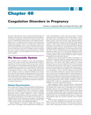 Chapter 40
Coagulation Disorders in Pregnancy
                                                                        Charles J. Lockwood, MD, and Robert M. Silver, MD




Disorders of the hemostatic system can lead to both hemorrhage and           vation of phospholipase C, which causes the generation of inositol
thrombosis. The former can result from inherited and acquired defects        triphosphate and 1,2,-diacylglycerol. The former triggers a calcium
in hemostasis and platelets, and the latter is greatly increased in the      ﬂux, and the latter activates protein kinase C, which, in turn, triggers
presence of inherited and acquired defects in the endogenous antico-         platelet secretory activity and activates various signaling pathways.
agulant system.1,2 In addition to their association with thrombosis, the     Such signaling promotes activation of the GpIIb-IIIa (αIIBβ3 integrin)
leading cause of maternal death in the United States, inherited and          receptor, a crucial step in subsequent platelet aggregation (see later
acquired thrombophilias as well as certain bleeding dyscrasias, have         discussion). Thus, collagen serves to promote both platelet adhesion
also been associated with adverse pregnancy outcomes. This chapter           and platelet activation. However, maximal platelet activation requires
reviews the hemostatic system and its modulators and then discusses          binding of thrombin to platelet type 1 and 4 protease-activated recep-
the various common inherited and acquired disorders of platelet              tors (PAR-1, PAR-4).5 Platelet activation is also mediated by receptor
function, coagulation, and anticoagulation and their impact on both          binding to thromboxane A2 (TXA2) and adenosine diphosphate (ADP),
mother and fetus.                                                            which are released by adjacent activated platelets. Collagen and these
                                                                             circulating agonists induce calcium-mediated formation of platelet
                                                                             pseudopodia, promoting further adhesion.
The Hemostatic System                                                            Platelet secretory activity includes the release of α-granules con-
                                                                             taining vWF, vitronectin, ﬁbronectin, thrombospondin, partially acti-
The hemostatic system is designed to ensure that hemorrhage is               vated factor V, ﬁbrinogen, β-thromboglobulin, and platelet-derived
avoided in the setting of vascular injury while the ﬂuidity of blood is      growth factor. These factors either enhance adhesion or promote
maintained in the intact circulation. After vascular injury, activation      clotting. Secretory activity also includes the release of dense granules
of the clotting cascade and simultaneous platelet adherence, activation,     containing ADP and serotonin, which enhance, respectively, platelet
and aggregation are required to form the optimal ﬁbrin-platelet plug         activation and vasoconstriction in damaged vessels. Calcium ﬂux pro-
and thus avoid bleeding. The system is held in check by a potent series      motes the synthesis of TXA2 by the sequential action of phospholipase
of anticoagulant proteins as well as a highly regulated ﬁbrinolytic          A2, cyclooxygenase-1 (COX-1) and TXA2 synthase and its passive dif-
system. Pregnancy presents an additional challenge to this system,           fusion across platelet membranes to promote both vasoconstriction
because the risk of hemorrhage during placentation and in the third          and, as noted, activation of adjacent platelets.4 Inherited disorders of
stage of labor is high, and the risk of thrombosis in the highly vulner-     α-granule homeostatic and release proteins result in gray platelet syn-
able uteroplacental and intervillous circulations is also great. Through     drome, whereas deﬁciencies in dense granule–related genes are associ-
a series of local and systemic adaptations, the vast majority of pregnant    ated with Wiskott-Aldrich, Chediak-Higashi, Hermansky-Pudlak, and
women are able to balance these paradoxical requirements and achieve         thrombocytopenia–absent radius syndrome. Inhibition of COX-1–
uncomplicated pregnancies.                                                   mediated TXA2 synthesis by nonsteroidal anti-inﬂammatory drugs
                                                                             (NSAIDs) also can also impair platelet function.
                                                                                 Platelet aggregation follows activation-induced conformational
Platelet Plug Formation                                                      changes in the platelet membrane GpIIb-IIIa receptor, so-called inside-
After vascular injury, platelets rolling and ﬂowing in the bloodstream       out signaling. The receptor forms a high-afﬁnity bond to divalent
are arrested at sites of endothelial disruption by the interaction of col-   ﬁbrinogen molecules. The same ﬁbrinogen molecule is also able to
lagen with von Willebrand factor (vWF). Attachment to collagen               bind to adjacent platelet GpIIb-IIIa receptors.6 Because these receptors
exposes sites on the vWF molecule that permit it to bind to the platelet     are abundant (40,000 to 80,000 copies), large platelet rosettes quickly
glycoprotein Ib/IX/V complex (GpIb-IX-V) receptor.3 Abnormal                 form, reducing blood ﬂow and sealing vascular leaks.4 Mutations in the
platelet adhesion and bleeding can result from mutations in GpIb-X-V         GpIIb-IIIa gene cause the bleeding dyscrasia known as Glanzmann
(e.g., Bernard-Soulier disease) or from defects in the vWF gene (von         thrombasthenia. Figure 40-1 presents a schematic review of platelet
Willebrand disease [vWD]). Platelets can also adhere to subendothelial       function.
collagen via their GpIa-IIa (α2β1 integrin) and GpVI receptors. Deﬁ-             Platelet activation and aggregation are prevented in intact endothe-
ciencies in either receptor cause mild bleeding diatheses.                   lium via the latter’s elaboration of prostacyclin, nitric oxide, and
    Adherent platelets are activated by collagen after binding to the        ADPase as well as by active blood ﬂow. Cyclic adenosine monophos-
GpVI receptor.4 This triggers receptor phosphorylation, leading to acti-     phate (cAMP) inhibits platelet activation, and this is the basis for the
 