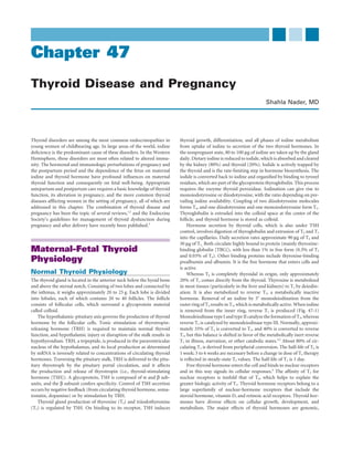 Chapter 47
Thyroid Disease and Pregnancy
                                                                                                                        Shahla Nader, MD




Thyroid disorders are among the most common endocrinopathies in           thyroid growth, differentiation, and all phases of iodine metabolism
young women of childbearing age. In large areas of the world, iodine      from uptake of iodine to secretion of the two thyroid hormones. In
deﬁciency is the predominant cause of these disorders. In the Western     the nonpregnant state, 80 to 100 μg of iodine are taken up by the gland
Hemisphere, these disorders are most often related to altered immu-       daily. Dietary iodine is reduced to iodide, which is absorbed and cleared
nity. The hormonal and immunologic perturbations of pregnancy and         by the kidney (80%) and thyroid (20%). Iodide is actively trapped by
the postpartum period and the dependence of the fetus on maternal         the thyroid and is the rate-limiting step in hormone biosynthesis. The
iodine and thyroid hormone have profound inﬂuences on maternal            iodide is converted back to iodine and organiﬁed by binding to tyrosyl
thyroid function and consequently on fetal well-being. Appropriate        residues, which are part of the glycoprotein thyroglobulin. This process
antepartum and postpartum care requires a basic knowledge of thyroid      requires the enzyme thyroid peroxidase. Iodination can give rise to
function, its alteration in pregnancy, and the more common thyroid        monoiodotyrosine or diiodotyrosine, with the ratio depending on pre-
diseases afﬂicting women in the setting of pregnancy, all of which are    vailing iodine availability. Coupling of two diiodotyrosine molecules
addressed in this chapter. The combination of thyroid disease and         forms T4, and one diiodotyrosine and one monoiodotyrosine form T3.
pregnancy has been the topic of several reviews,1,2 and the Endocrine     Thyroglobulin is extruded into the colloid space at the center of the
Society’s guidelines for management of thyroid dysfunction during         follicle, and thyroid hormone is stored as colloid.
pregnancy and after delivery have recently been published.3                   Hormone secretion by thyroid cells, which is also under TSH
                                                                          control, involves digestion of thyroglobulin and extrusion of T4 and T3
                                                                          into the capillaries. Daily secretion rates approximate 90 μg of T4 and
                                                                          30 μg of T3. Both circulate highly bound to protein (mainly thyroxine-
Maternal-Fetal Thyroid                                                    binding globulin [TBG]), with less than 1% in free form (0.3% of T3
                                                                          and 0.03% of T4). Other binding proteins include thyroxine-binding
Physiology                                                                prealbumin and albumin. It is the free hormone that enters cells and
                                                                          is active.
Normal Thyroid Physiology                                                     Whereas T4 is completely thyroidal in origin, only approximately
The thyroid gland is located in the anterior neck below the hyoid bone    20% of T3 comes directly from the thyroid. Thyroxine is metabolized
and above the sternal notch. Consisting of two lobes and connected by     in most tissues (particularly in the liver and kidneys) to T3 by deiodin-
the isthmus, it weighs approximately 20 to 25 g. Each lobe is divided     ation. It is also metabolized to reverse T3, a metabolically inactive
into lobules, each of which contains 20 to 40 follicles. The follicle     hormone. Removal of an iodine by 5′ monodeiodination from the
consists of follicular cells, which surround a glycoprotein material      outer ring of T4 results in T3, which is metabolically active. When iodine
called colloid.                                                           is removed from the inner ring, reverse T3 is produced (Fig. 47-1)
    The hypothalamic-pituitary axis governs the production of thyroid     Monodeiodinase type I and type II catalyze the formation of T3, whereas
hormone by the follicular cells. Tonic stimulation of thyrotropin-        reverse T3 is catalyzed by monodeiodinase type III. Normally, approxi-
releasing hormone (TRH) is required to maintain normal thyroid            mately 35% of T4 is converted to T3, and 40% is converted to reverse
function, and hypothalamic injury or disruption of the stalk results in   T3, but this balance is shifted in favor of the metabolically inert reverse
hypothyroidism. TRH, a tripeptide, is produced in the paraventricular     T3 in illness, starvation, or other catabolic states.4,5 About 80% of cir-
nucleus of the hypothalamus, and its local production as determined       culating T3 is derived from peripheral conversion. The half-life of T4 is
by mRNA is inversely related to concentrations of circulating thyroid     1 week; 5 to 6 weeks are necessary before a change in dose of T4 therapy
hormones. Traversing the pituitary stalk, TRH is delivered to the pitu-   is reﬂected in steady-state T4 values. The half-life of T3 is 1 day.
itary thyrotroph by the pituitary portal circulation, and it affects          Free thyroid hormone enters the cell and binds to nuclear receptors
the production and release of thyrotropin (i.e., thyroid-stimulating      and in this way signals its cellular responses.6 The afﬁnity of T3 for
hormone [TSH]). A glycoprotein, TSH is composed of α and β sub-           nuclear receptors is tenfold that of T4, which helps to explain the
units, and the β subunit confers speciﬁcity. Control of TSH secretion     greater biologic activity of T3. Thyroid hormone receptors belong to a
occurs by negative feedback (from circulating thyroid hormone, soma-      large superfamily of nuclear-hormone receptors that include the
tostatin, dopamine) or by stimulation by TRH.                             steroid hormone, vitamin D, and retinoic acid receptors. Thyroid hor-
    Thyroid gland production of thyroxine (T4) and triiodothyronine       mones have diverse effects on cellular growth, development, and
(T3) is regulated by TSH. On binding to its receptor, TSH induces         metabolism. The major effects of thyroid hormones are genomic,
 
