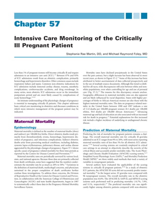 Chapter 57
Intensive Care Monitoring of the Critically
Ill Pregnant Patient
                                                           Stephanie Rae Martin, DO, and Michael Raymond Foley, MD




Less than 1% of pregnant women will become critically ill and require            Mortality rates have declined precipitously in the United States
admission to an intensive care unit (ICU).1-8 Between 47% and 93%            over the past century, but a slight increase has been observed in more
of ICU admissions result from an obstetric complication, primarily           recent years, as shown in Figure 57-2.11 Some of this increase has been
hemorrhage and hypertensive disorders. Other common causes include           attributed to better ascertainment of data collected prospectively and
respiratory failure and sepsis. Common non-obstetric indications for         to the use of multiple source documents. Although this trend is exhib-
ICU admission include maternal cardiac disease, trauma, anesthetic           ited for all races, wide discrepancies still exist between white and non-
complications, cerebrovascular accidents, and drug overdosage. In            white populations, even when controlling for age and use of prenatal
many series, most obstetric ICU admissions occur in the immediate            care (Fig. 57-3).12 The reasons for this discrepancy remain unclear.
postpartum period and are most likely caused by complications of             Geographic differences in maternal mortality rates are also apparent
acute hemorrhage.1,4-6,9                                                     and are likely inﬂuenced by racial disparities. States with higher per-
    An intimate understanding of the physiologic changes of pregnancy        centages of births to African-American women are also those with the
is essential in managing critically ill patients. This chapter addresses     highest maternal mortality rates. The data on pregnancy-related mor-
basic critical care monitoring in obstetrics and discusses conditions in     tality in the United States between 1990 and 1997 indicate a rate
which more intensive management of the pregnant patient may be               of 11.8 deaths per 100,000 pregnant women (8.1 deaths per 100,000
indicated.                                                                   whites, 30.0 deaths per 100,000 African Americans).12 Advancing
                                                                             maternal age and lack of education are also associated with an increased
                                                                             risk for death in pregancy.12 Potential explanations for this increased
                                                                             risk include a higher incidence of underlying or undiagnosed chronic
Maternal Mortality                                                           disease.

Epidemiology
Maternal mortality is deﬁned as the number of maternal deaths (direct        Prediction of Maternal Mortality
and indirect) per 100,000 live births. Direct obstetric deaths result pri-   Predicting the risk of mortality for pregnant patients remains a chal-
marily from thromboembolic events, hemorrhage, hypertensive dis-             lenge. The overall maternal mortality rate for critically ill gravidas
orders of pregnancy, and infectious complications. Indirect obstetric        admitted to an ICU ranges from 0% to 20%, with most series reporting
deaths arise from preexisting medical conditions, including diabetes,        maternal mortality rates of less than 5% for all obstetric ICU admis-
systemic lupus erythematosus, pulmonary disease, and cardiac disease         sions.1,3-5,8 Several scoring systems are routinely employed in critical
aggravated by the physiologic changes of pregnancy. Figure 57-1 shows        care settings in an attempt to objectively describe the severity of the
speciﬁc causes of pregnancy-related mortality for three time periods as      critical illness and accurately predict mortality risks. The Acute Physi-
reported by the Centers for Disease Control and Prevention.10-12             ologic and Chronic Health Evaluation (APACHE) scoring system,14,15
    Maternal mortality rates are periodically surveyed by various local,     Simpliﬁed Acute Physiologic Score (SAPS),16 and Mortality Prediction
state, and national agencies. Because these data are primarily collected     Model (MPM)17 are three widely used methods that track a variety of
from death certiﬁcates, some have suggested that the numbers under-          variables in nonpregnant patients.
estimate the mortality rate by as much as 20% to 50%.13 Variations in            Several authors have evaluated the applicability of the scoring
the deﬁnition of maternal death, medicolegal concerns, and physicians        systems in critically ill pregnant patients.18-20 In a study of obstetric
untrained in the proper completion of death certiﬁcates further              ICU patients, the APACHE III score did not accurately predict mater-
confuse these investigations. To address these concerns, the Division        nal mortality.18 In the largest series, 93 gravidas were compared with
of Reproductive Health at the Centers for Disease Control and Preven-        96 nonpregnant women. The overall mortality rate in the obstetric
tion, in collaboration with the American College of Obstetricians and        population was 10.8%. The APACHE II, SAPS II, and MPM II scoring
Gynecologists (ACOG) and state health departments, began in 1987             systems each performed well in predicting mortality (14.7%, 7.8%,
to systematically collect these data in the Pregnancy-Related Mortality      and 9.1%, respectively).19 The predicted mortality rate was signiﬁ-
Surveillance System.                                                         cantly higher among obstetric patients compared with non-obstetric
 