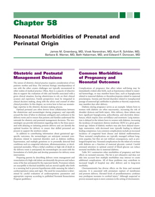 Chapter 58
Neonatal Morbidities of Prenatal and
Perinatal Origin
                                        James M. Greenberg, MD, Vivek Narendran, MD, Kurt R. Schibler, MD,
                                     Barbara B. Warner, MD, Beth Haberman, MD, and Edward F. Donovan, MD




Obstetric and Postnatal                                                     Common Morbidities
Management Decisions                                                        of Pregnancy and
The nature of obstetric clinical practice requires consideration of two     Neonatal Outcomes
patients: mother and fetus. The intrinsic biologic interdependence of
one with the other creates challenges not typically encountered in          Complications of pregnancy that affect infant well-being may be
other realms of medical practice. Often, there is a paucity of objective    immediately evident after birth, such as hypotension related to mater-
data to support the evaluation of risks and beneﬁts associated with a       nal hemorrhage, or may manifest hours later, such as hypoglycemia
given clinical situation, forcing obstetricians to rely on their clinical   related to maternal diabetes or thrombocytopenia related to maternal
acumen and experience. Family perspectives must be integrated in            preeclampsia. Anemia and thyroid disorders related to transplacental
clinical decision making, along with the advice and counsel of other        passage of maternal IgG antibodies to platelets or thyroid, respectively,
clinical providers. In this chapter, we review how to best use neonato-     may manifest days after delivery.
logic expertise in the obstetric decision-making process.                       Diabetes during pregnancy serves as an example. Infants born to
    Optimal perinatal care often derives from collaboration between         women with diabetes are often macrosomic, increasing the risk of
the obstetrician and neonatologist during pregnancy and especially          shoulder dystocia and birth injury. After delivery, these infants may
around the time of labor to eliminate ambiguity and confusion in the        have signiﬁcant hypoglycemia, polycythemia, and electrolyte distur-
delivery room and to ensure that patients and families understand the       bances, which require close surveillance and treatment. Lung matura-
rationale for obstetric and postnatal management decisions. The neo-        tion is delayed in the infants born to women with diabetes, increasing
natologist can provide information regarding risks to the fetus associ-     the incidence of respiratory distress syndrome (RDS) at a given gesta-
ated with delaying or initiating preterm delivery and can identify the      tional age. Infants of diabetic mothers may also have delayed neuro-
optimal location for delivery to ensure that skilled personnel are          logic maturation, with decreased tone typically leading to delayed
present to support the newborn infant.                                      feeding competence. Less common complications include an increased
    In addition to contributing information about gestational age–          incidence of congenital heart disease and skeletal malformations.
speciﬁc outcomes, the neonatologist can anticipate neonatal com-            These neonatal complications are typically managed without long-
plications related to maternal disorders such as diabetes mellitus,         term sequelae, but they are not without consequences, such as pro-
hypertension, and multiple gestations or to prenatally detected fetal       longed hospital stay. Neonatal complications for the infant of a woman
conditions such as congenital infections, alloimmunization, or devel-       with diabetes are a function of maternal glycemic control. Careful
opmental anomalies. When a lethal condition or high risk of death in        antenatal attention to optimal control of blood glucose can reduce
the delivery room is anticipated, the neonatologist can assist with the     neonatal morbidity due to maternal diabetes.
formulation of a birth plan and develop parameters for delivery room            Table 58-1 summarizes other morbidities of pregnancy and their
intervention.                                                               effects on neonatal outcome. The list is not exhaustive and does not
    Preparing parents by describing delivery room management and            take into account how multiple morbidities may interact to create
resuscitation of a high-risk infant can demystify the process and reduce    additional complications. All of these problems may contribute to
some of the fear anticipated by the expectant family. Premature infants     increased length of hospital stay after delivery and to long-term
are susceptible to thermal instability and are moved rapidly after birth    morbidity.
to a warming bed to prevent hypothermia while assessing the infant’s            Chorioamnionitis has diverse effects on the fetus and neonatal
cardiorespiratory status and vigor. The need for resuscitation is deter-    outcome. It is associated with premature rupture of membranes
mined by careful evaluation of cardiorespiratory parameters and             and preterm delivery. Elevated levels of proinﬂammatory cytokines
appropriate response according to published Neonatal Resuscitation          may predispose neonates to cerebral injury.2 Although suspected or
Program guidelines.1                                                        proven neonatal sepsis is more common in the setting of chorioamnio-
 