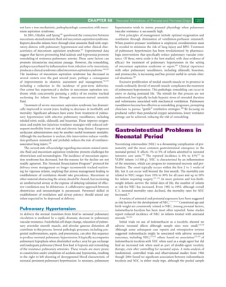 CHAPTER 58          Neonatal Morbidities of Prenatal and Perinatal Origin             1207
not have a true mechanistic, pathophysiologic connection with meco-        hypertension tends to mimic prenatal physiology when pulmonary
nium aspiration syndrome.                                                  vascular resistance is necessarily high.
    In 2001, Ghidini and Spong100 questioned the connection between            First principles of management include optimal oxygenation and
meconium-stained amniotic ﬂuid and meconium aspiration syndrome.           ventilation through elimination of ventilation-perfusion mismatch.
Reports describe infants born through clear amniotic ﬂuid with respi-      When positive-pressure ventilation is employed, overdistention must
ratory distress with pulmonary hypertension and other clinical char-       be avoided to minimize the risk of lung injury and BPD. Treatment
acteristics of meconium aspiration syndrome.101 Experimental data          of pulmonary hypertension has been revolutionized by pharmaco-
suggest that factors promoting fetal acidosis and hypoxemia promote        logic interventions that speciﬁcally reduce pulmonary vascular resis-
remodeling of resistance pulmonary arteries. These same factors can        tance. Of these, nitric oxide is the best studied, with clear evidence of
promote intrauterine meconium passage. However, the remodeling,            efﬁcacy for treatment of pulmonary hypertension in the setting
perhaps exacerbated by inﬂammation from infection or by meconium,          of meconium aspiration syndrome or sepsis.107 Clinical experience
produces a clinical syndrome called meconium aspiration syndrome.102,103   with other pulmonary vasodilators, including sildenaﬁl, bosentan,
The incidence of meconium aspiration syndrome has decreased in             and prostacyclin, is increasing and has proved useful in certain clini-
several centers over the past several years, perhaps a consequence         cal situations.108
of improvements in obstetric assessment and management,104,105                 Excessive proliferation of medial smooth muscle or its presence in
including a reduction in the incidence of post-term deliveries.            vessels ordinarily devoid of smooth muscle complicates the treatment
Our center has experienced a decline in meconium aspiration syn-           of pulmonary hypertension. This pathologic remodeling can occur in
drome while concurrently pursuing a policy of no routine tracheal          utero or during postnatal life. The stimuli for this process are not
suctioning for infants born through meconium-stained amniotic              understood, but typically include hypoxic stress of extended duration
ﬂuid.                                                                      and volutrauma associated with mechanical ventilation. Pulmonary
    Treatment of severe meconium aspiration syndrome has dramati-          vasodilators become less effective as remodeling progresses, prompting
cally improved in recent years, leading to decreases in morbidity and      clinicians to pursue “gentle” ventilation strategies.109 By focusing on
mortality. Signiﬁcant advances have come from treatment of pulmo-          preductal rather than postductal oxygen saturations, lower ventilator
nary hypertension with selective pulmonary vasodilators, including         settings can be achieved, reducing the risk of remodeling.
inhaled nitric oxide, sildenaﬁl, and bosentan. These improve oxygen-
ation and enable less injurious ventilator strategies with reduced sub-
sequent morbidity from air leak and chronic lung disease. Exogenous
surfactant administration may be another useful treatment modality.        Gastrointestinal Problems in
Although the mechanism is unclear, this intervention reduces ventila-
tion-perfusion mismatch and probably reduces the risk of ventilator-
                                                                           Neonatal Period
associated lung injury.106                                                 Necrotizing enterocolitis (NEC) is a devastating complication of pre-
    The current state of knowledge regarding meconium-stained amni-        maturity and the most common gastrointestinal emergency in the
otic ﬂuid and meconium aspiration syndrome presents challenges for         neonatal period. It affects 1% to 5% of infants admitted to neonatal
obstetricians and neonatologists. The incidence of meconium aspira-        intensive care units.110 The reported incidence is 4% to 13%111 in
tion syndrome has decreased, but the reasons for the decline are not       VLBW infants (<1500 g). NEC is characterized by an inﬂammation
readily apparent. The Neonatal Resuscitation Program35 protocol for        of the intestines, which can progress to transmural necrosis and per-
delivery room management no longer recommends tracheal suction-            foration. The onset typically occurs within the ﬁrst 2 to 3 weeks of
ing for vigorous infants, implying that airway management leading to       life, but it can occur well beyond the ﬁrst month. The mortality rate
establishment of ventilation should take precedence. Meconium or           related to NEC ranges from 10% to 30% for all cases and up to 50%
other material obstructing the airway should be cleared, but suctioning    for infants requiring surgery.111-114 As more preterm and low-birth-
an unobstructed airway at the expense of delaying initiation of effec-     weight infants survive the initial days of life, the number of infants
tive ventilation may be deleterious. A collaborative approach between      at risk for NEC has increased. From 1982 to 1992, although overall
obstetrician and neonatologist is paramount. Personnel skilled in          U.S. neonatal mortality rates declined, the mortality rates for NEC
establishment of ventilation and airway patency should attend any          increased.26
infant expected to be depressed at delivery.                                   A variety of antenatal and postnatal exposures have been suggested
                                                                           as risk factors for the development of NEC.112,113,115 Gestational age and
                                                                           birth weight are consistently related to NEC. Among prenatal factors,
Pulmonary Hypertension                                                     indomethacin tocolysis has been most often reported. Some studies
At delivery the normal transition from fetal to neonatal pulmonary         report reduced incidence of NEC in infants treated with antenatal
circulation is mediated by a rapid, dramatic decrease in pulmonary         steroids.116-118
vascular resistance. Endothelial cell shape change, relaxation of pulmo-       Initial trials on use of indomethacin as a tocolytic showed no
nary arteriolar smooth muscle, and alveolar gaseous distention all         adverse neonatal affects although sample sizes were small.119,120
contribute to this process. Several pathologic processes, including con-   Although some subsequent case reports and retrospective reviews
genital malformations, sepsis, and pneumonia, can alter this sequence      suggested indomethacin might be associated with adverse neonatal
to produce neonatal pulmonary hypertension. It typically accompanies       outcomes, including NEC,121,122 others found no association123,124 of
pulmonary hypoplasia when diminished surface area for gas exchange         indomethacin tocolysis with NEC when used as a single agent but did
and inadequate pulmonary blood ﬂow lead to hypoxia and remodeling          ﬁnd an increased risk when used as part of double-agent tocolytic
of the resistance pulmonary arterioles. These vessels are more prone       therapy, even after controlling for neonatal sepsis. A meta-analysis of
to constriction under conditions of acidosis and hypoxemia, resulting      randomized, controlled trials and observational studies from 1966
in the right to left shunting of deoxygenated blood characteristic of      though 2004 found no signiﬁcant association between indomethacin
neonatal persistent pulmonary hypertension. In neonates, pulmonary         tocolysis and NEC in either study type, although the pooled sample
 