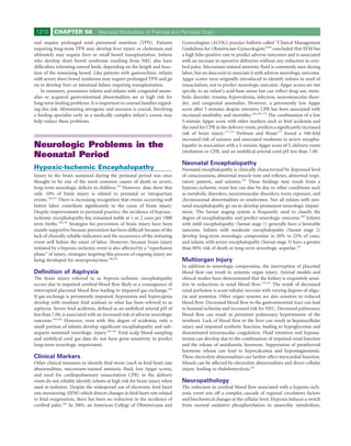 1210      CHAPTER 58             Neonatal Morbidities of Prenatal and Perinatal Origin

and require prolonged total parenteral nutrition (TPN). Patients              Gynecologists (ACOG) practice bulletin called “Clinical Management
requiring long-term TPN may develop liver injury or cholestasis and           Guidelines for Obstetrician-Gynecologists”164 concluded that EFM has
ultimately may require liver or small bowel transplantation. Infants          a high false-positive rate to predict adverse outcomes and is associated
who develop short bowel syndrome resulting from NEC also have                 with an increase in operative deliveries without any reduction in cere-
difﬁculties tolerating enteral feeds, depending on the length and func-       bral palsy. Meconium-stained amniotic ﬂuid is commonly seen during
tion of the remaining bowel. Like patients with gastroschisis, infants        labor, but no data exist to associate it with adverse neurologic outcome.
with severe short bowel syndrome may require prolonged TPN and go             Apgar scores were originally introduced to identify infants in need of
on to develop liver or intestinal failure requiring transplantation.          resuscitation, not to predict neurologic outcome. Apgar scores are not
    In summary, premature infants and infants with congenital anom-           speciﬁc to an infant’s acid-base status but can reﬂect drug use, meta-
alies or acquired gastrointestinal abnormalities are at high risk for         bolic disorder, trauma, hypovolemia, infection, neuromuscular disor-
long-term feeding problems. It is important to counsel families regard-       der, and congenital anomalies. However, a persistently low Apgar
ing this risk. Minimizing iatrogenic oral aversion is crucial. Involving      score after 5 minutes despite intensive CPR has been associated with
a feeding specialist early in a medically complex infant’s course may         increased morbidity and mortality.162,168-170 The combination of a low
help reduce these problems.                                                   5-minute Apgar score with other markers such as fetal acidemia and
                                                                              the need for CPR in the delivery room, predicts a signiﬁcantly increased
                                                                              risk of brain injury.171,172 Perlman and Risser172 found a 340-fold
                                                                              increased risk of seizures and associated moderate to severe encepha-
Neurologic Problems in the                                                    lopathy in association with a 5-minute Apgar score of 5, delivery room
                                                                              intubation or CPR, and an umbilical arterial cord pH less than 7.00.
Neonatal Period
                                                                              Neonatal Encephalopathy
Hypoxic-Ischemic Encephalopathy                                               Neonatal encephalopathy is clinically characterized by depressed level
Injury to the brain sustained during the perinatal period was once            of consciousness, abnormal muscle tone and reﬂexes, abnormal respi-
thought to be one of the most common causes of death or severe,               ratory pattern, and seizures.155 These ﬁndings may result from a
long-term neurologic deﬁcits in children.155 However, data show that          hypoxic-ischemic event but can also be due to other conditions such
only 10% of brain injury is related to perinatal or intrapartum               as metabolic disorders, neuromuscular disorders, toxin exposure, and
events.156,157 There is increasing recognition that events occurring well     chromosomal abnormalities or syndromes. Not all infants with neo-
before labor contribute signiﬁcantly to the cause of brain injury.            natal encephalopathy go on to develop permanent neurologic impair-
Despite improvements in perinatal practice, the incidence of hypoxic-         ment. The Sarnat staging system is frequently used to classify the
ischemic encephalopathy has remained stable at 1 or 2 cases per 1000          degree of encephalopathy and predict neurologic outcome.166 Infants
term births.158,159 Strategies for prevention of brain injury have been       with mild encephalopathy (Sarnat stage 1) generally have a favorable
mainly supportive because prevention has been difﬁcult because of the         outcome. Infants with moderate encephalopathy (Sarnat stage 2)
lack of clinically reliable indicators and the occurrence of the initiating   develop long-term neurologic compromise in 20% to 25% of cases,
event well before the onset of labor. However, because brain injury           and infants with severe encephalopathy (Sarnat stage 3) have a greater
initiated by a hypoxic-ischemic event is also affected by a “reperfusion      than 80% risk of death or long-term neurologic sequelae.155
phase” of injury, strategies targeting this process of ongoing injury are
being developed for neuroprotection.160,161                                   Multiorgan Injury
                                                                              In addition to neurologic compromise, the interruption of placental
Deﬁnition of Asphyxia                                                         blood ﬂow can result in systemic organ injury. Animal models and
The brain injury referred to as hypoxic-ischemic encephalopathy               clinical studies have demonstrated that the kidney is exquisitely sensi-
occurs due to impaired cerebral blood ﬂow likely as a consequence of          tive to reductions in renal blood ﬂow.173,174 The result of decreased
interrupted placental blood ﬂow leading to impaired gas exchange.162          renal perfusion is acute tubular necrosis with varying degrees of oligu-
If gas exchange is persistently impaired, hypoxemia and hypercapnia           ria and azotemia. Other organ systems are also sensitive to reduced
develop with resultant fetal acidosis or what has been referred to as         blood ﬂow. Decreased blood ﬂow to the gastrointestinal tract can lead
asphyxia. Severe fetal acidemia, deﬁned as an umbilical arterial pH of        to luminal ischemia and increased risk for NEC. Decreased pulmonary
less than 7.00, is associated with an increased risk of adverse neurologic    blood ﬂow can result in persistent pulmonary hypertension of the
outcome.163,164 However, even with this degree of acidemia, only a            newborn. Lack of blood ﬂow to the liver can result in hepatocellular
small portion of infants develop signiﬁcant encephalopathy and sub-           injury and impaired synthetic function, leading to hypoglycemia and
sequent sustained neurologic injury.165-167 Fetal scalp blood sampling        disseminated intravascular coagulation. Fluid retention and hypona-
and umbilical cord gas data do not have great sensitivity to predict          tremia can develop due to the combination of impaired renal function
long-term neurologic impairment.                                              and the release of antidiuretic hormone. Suppression of parathyroid
                                                                              hormone release can lead to hypocalcemia and hypomagnesemia.
Clinical Markers                                                              These electrolyte abnormalities can further affect myocardial function.
Other clinical measures to identify fetal stress (such as fetal heart rate    Muscle can be affected by electrolyte abnormalities and direct cellular
abnormalities, meconium-stained amniotic ﬂuid, low Apgar scores,              injury, leading to rhabdomyolysis.162
and need for cardiopulmonary resuscitation CPR) in the delivery
room do not reliably identify infants at high risk for brain injury when      Neuropathology
used in isolation. Despite the widespread use of electronic fetal heart       The reduction in cerebral blood ﬂow associated with a hypoxic-isch-
rate monitoring (EFM) which detects changes in fetal heart rate related       emic event sets off a complex cascade of regional circulatory factors
to fetal oxygenation, there has been no reduction in the incidence of         and biochemical changes at the cellular level. Hypoxia induces a switch
cerebral palsy.163 In 2005, an American College of Obstetricians and          from normal oxidative phosphorylation to anaerobic metabolism,
 