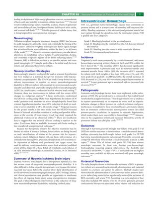 CHAPTER 58            Neonatal Morbidities of Prenatal and Perinatal Origin             1211
leading to depletion of high-energy phosphate reserves, accumulation
of lactic acid, and inability to maintain cellular functions.161,175 The end     Intraventricular Hemorrhage
result is cellular energy failure, metabolic acidosis, release of glutamate      IVH (i.e., germinal matrix hemorrhage) occurs most commonly in
and intracellular calcium, lipid peroxidation, build-up of nitric oxide,         preterm infants and is a major cause of mortality and long-term dis-
and eventual cell death.155,161,176 It is this process of cellular injury that   ability. Bleeding originates in the subependymal germinal matrix but
is being targeted for neuroprotection strategies.                                may rupture through the ependyma into the ventricular system. IVH
                                                                                 is graded into four categories:
Neuroimaging
Diffusion-weighted magnetic resonance imaging (MRI) has become                      Grade I: Bleeding is localized to the germinal matrix
the gold standard to deﬁne the extent and potentially the timing of the             Grade II: Bleeding into the ventricle but the clot does not distend
brain injury. Diffusion-weighted techniques can detect signal changes                  the ventricle
due to reduced brain water diffusivity within the ﬁrst 24 to 48 hours               Grade III: Bleeding into the ventricle with ventricular dilation
of the insult.162,177-179 Magnetic resonance spectroscopy can also detect           Grade IV: Intraparenchymal extension
alterations in metabolites such as lactate, N-acetyl aspartate, choline,
and creatinine in speciﬁc regions of the brain indicating injury.177,180         Incidence
However, MRI is difﬁcult to perform in an unstable patient, and com-             Diagnosis is made most commonly by cranial ultrasound, with most
puted tomography (CT) may be preferable as the initial study for term            hemorrhages occurring within 6 hours of birth and 90% within the
infants and ultrasound for preterm infants.                                      ﬁrst 5 days of life.185 The incidence of IVH has decreased signiﬁcantly
                                                                                 with improvements in perinatal care such as maternal transfer and
Neuroprotection Strategies                                                       antenatal steroids. From 1990 to 1999, the incidence of IVH reported
Brain cooling by selective cooling of the head or systemic hypothermia           for infants with birth weights of less than 1000 g was 43%, and 13%
has been studied as a potential therapy for neonates with hypoxic-               were grade III or grade IV. In 2000 and 2002, the overall incidence of
ischemic encephalopathy. The Cool Cap Study Group found no sig-                  IVH decreased to 22%; only 3% were severe despite improvements in
niﬁcant improvement in survival or severe neurodevelopmental                     survival.186 Lower gestational age is associated with an increased risk
disability in 234 term infants with moderate to severe neonatal enceph-          of severe IVH.168
alopathy and abnormal amplitude integrated electroencephalography
(aEEG) in a multicenter, randomized trial of selective head cooling.165          Pathogenesis
However, there was improvement in infants with less severe aEEG                  Anatomic and physiologic factors have been implicated in the patho-
changes in a subgroup analysis.165 A large, multicenter, randomized              genesis of IVH. The germinal matrix is composed of thin-walled blood
trial of brain cooling using whole-body hypothermia for infants of 36            vessels that lack supportive tissue. These fragile vessels have a tendency
weeks’ gestation with moderate or severe encephalopathy found that               to rupture spontaneously or in response to stress, such as hypoxia-
systemic hypothermia resulted in an 18% reduction of death or mod-               ischemia, changes in blood pressure or cerebral perfusion, and pneu-
erate or severe disability at 18 to 22 months of age.181 Proposed reasons        mothoraces. In addition to these structural factors, premature infants
for the greater beneﬁt in the latter study from the NICHD Neonatal               have an immature cerebrovascular autoregulation system (so-called
Research Network are earlier initiation of cooling and possible differ-          pressure-passive circulation) in response to systemic hypotension,
ences in the severity of brain injury (Cool Cap study required the               which makes them more susceptible to hemorrhage.174,185,187 Immatu-
additional evidence of an abnormal aEEG).165 There are insufﬁcient               rities in the coagulation system and increased ﬁbrinolytic activity of
data to suggest that one method of brain cooling is superior to the              premature infants may also play a role.169,188-190
other. Until more data are available, treatment with brain cooling is
best considered an experimental technique.167                                    Outcomes
    Because the therapeutic window for effective treatment may be                Although it has been generally thought that infants with grade I or II
limited to within 6 hours of delivery, future efforts are being focused          IVH have similar outcomes to those without cranial ultrasound abnor-
on early identiﬁcation of infants at the greatest risk for hypoxic-              malities, extremely-low-birth-weight infants with grade I or II IVH
ischemic injury. Infants at highest risk are those with evidence of a            had worse neurodevelopmental outcomes at 20 months corrected age
sentinel event during labor, pronounced respiratory and neuromuscu-              compared with those with normal cranial ultrasound scans in a 2006
lar depression at delivery with persistently low Apgar scores, the               report.191 About 35% of infants with grade III IVH have adverse
need for delivery room resuscitation, severe fetal acidemia (umbilical           neurologic outcomes. In those who develop post-hemorrhagic
artery pH less than7.00 or base deﬁcit of 16 mEq/L), and evidence of             hydrocephalus requiring surgical intervention, the disability rate
an early abnormal neurologic examination, seizures, or an abnormal               increases to about 60%.169 Grade IV IVH is associated with the highest
aEEG.161,172,182-184                                                             mortality rates, and 80% to 90% are associated with poor neurologic
                                                                                 outcomes.170
Summary of Hypoxic-Ischemic Brain Injury
Hypoxic-ischemic brain injury due to intrapartum asphyxia is a rare              Antenatal Prevention
but serious cause of long-term neurodevelopmental disability. It is              The only therapies shown to decrease the incidence of IVH in prema-
often difﬁcult to deﬁne a speciﬁc intrapartum event because the initiat-         ture infants are antenatal corticosteroid administration and maternal
ing event may occur before the onset of labor. Early identiﬁcation of            transfer to a tertiary care center for delivery. Multiple studies have
at-risk newborns by neuroimaging techniques, aEEG ﬁndings, history,              shown that the administration of corticosteroids before preterm deliv-
and clinical examination may provide an opportunity to ameliorate                ery to induce lung maturity has signiﬁcantly reduced the incidence of
the effects of ongoing brain injury using neuroprotective strategies.            RDS, mortality, and severe IVH. According to a meta-analysis of four
The goal of these therapeutic interventions is the reduction of long-            trials that included 596 infants of 24 to 33 weeks’ gestation, prenatal
term neurodevelopmental disabilities, including cerebral palsy.                  corticosteroid therapy was associated with a relative risk reduction for
 