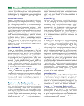 1212     CHAPTER 58              Neonatal Morbidities of Prenatal and Perinatal Origin

IVH of 0.57 (95% CI, 0.41 to 0.78).171 Maternal transfer to a tertiary       detected by ultrasound examination in VLBW infants is 5% to 15%.212
care center for gestational age less than 32 weeks decreased the inci-       However, ultrasound often fails to identify the more subtle evidence
dence of death or major morbidity, including IVH.39 Antenatal pheno-         of diffuse white matter injury. The incidence of PVL diagnosed at
barbital, vitamin K, and magnesium sulfate have failed to demonstrate        autopsy is much higher, indicating that the true incidence of PVL is
a consistent decrease in overall IVH, severe IVH, or death.192-194           likely underestimated.

Postnatal Prevention                                                         Neuropathology
The goal of postnatal prevention has been blood pressure stabilization       Focal necrosis most commonly occurs in the cerebral white matter
to prevent ﬂuctuations in cerebral perfusion, correction of coagulation      at the level of the trigone of the lateral ventricles and around the
disturbances, and stabilization of germinal matrix vasculature.185 Post-     foramen of Monro.212 These sites make up the border zones of the
natal administration of phenobarbital and muscle paralysis have been         long penetrating arteries. Classically, these lesions undergo a coagula-
shown to stabilize blood pressure, but neither has been found to             tive necrosis that results in cyst formation or focal glial scars.174 The
decrease the incidence of IVH or neurologic impairment.195,196 Fresh-        more diffuse type of injury may also occur in conjunction with focal
frozen plasma and ethamsylate to promote platelet adhesiveness and           necrosis but is more frequently recognized as an independent entity.
correct coagulation disorders also do not reduce the incidence of            Diffuse white matter injury seems to affect premyelinating oligoden-
IVH.194,197-199 Indomethacin remains the most promising preventive           drocytes and leads to global loss of these cells and an increase in
therapy for IVH because of its ability to constrict the cerebral vascu-      hypertrophic astrocytes in response to the diffuse injury.174,212-214 This
lature, inhibit prostaglandin and free radical production, and mature        loss of oligodendrocytes leads to white matter volume loss and
the germinal matrix vasculature.197,200-202 Prophylactic indomethacin        ventriculomegaly.
decreases the incidence of severe IVH. Follow-up studies have shown
slight improvement in cognitive function in infants who received pro-        Pathogenesis
phylactic indomethacin but no difference in the incidence of cerebral        The pathogenesis of PVL primarily occurs by hypoxia-ischemia leading
palsy.203-205 Prophylactic indomethacin is reserved for preterm infants      to neuronal injury due to free radical exposure, cytokine toxicity, and
at high risk for IVH until further studies clarify the appropriate can-      exposure to excessive excitatory neurotransmitters such as gluta-
didates for prophylaxis.                                                     mate.174 Vascular anatomic factors also seem to play a role. PVL tends
                                                                             to occur in arterial end zones or so-called border zones.215 The arterial
Post-hemorrhagic Hydrocephalus                                               supply is composed of long penetrating arteries that terminate deep in
The most serious complication of IVH is post-hemorrhagic hydro-              the periventricular white matter, basal penetrating arteries, which
cephalus due to obstruction of cerebrospinal ﬂuid (CSF) ﬂow. This            supply the immediate periventricular area, and short penetrating arter-
occurs when multiple blood clots obstruct CSF reabsorption channels,         ies, which supply the subcortical white matter. Focal necrosis occurs
leading to transforming growth factor β1 (TGF-β1)–stimulated pro-            most commonly in the anterior and posterior periventricular border
duction of extracellular matrix proteins such as ﬁbronectin and              zones because in premature infants these vessels are immature. Diffuse
laminin, which ultimately lead to scar formation.206 Progressive ven-        white matter injury may also occur due to vascular immaturity. At
tricular dilatation can worsen brain injury because of damage to peri-       early gestations (24 to 28 weeks), there are few anastomoses between
ventricular white matter resulting from increased intracranial pressure      the long and short penetrators. Arterial border zones may occur in
and edema.172 Therapies such as serial lumbar punctures, diuretics, and      the subcortical and remote periventricular areas, resulting in a more
intraventricular ﬁbrinolytic therapy are ineffective and may even be         diffuse type of injury.212
harmful.207 Although surgical shunt placement carries signiﬁcant risk            The preterm brain is vulnerable to ischemia because of impaired
of shunt complications and infection, it remains the deﬁnitive therapy       cerebrovascular regulation. Preterm infants exhibit a pressure-passive
for progressive post-hemorrhagic hydrocephalus.                              circulation; a decrease in systemic blood pressure is associated with a
                                                                             decrease in cerebral perfusion, leading to ischemia.212,216,217 Immature
Summary of Intraventricular Hemorrhage                                       oligodendrocytes seem to be more sensitive to free radical injury, cyto-
IVH due to a fragile germinal matrix and an unstable cerebrovascular         kine effects, and the presence of glutamate.
autoregulatory system remains a signiﬁcant cause of neurologic mor-
bidity in preterm infants. Infants with cardiorespiratory complications      Clinical Outcomes
are at highest risk. Antenatal corticosteroids are the most effective        The most common long-term sequela of PVL is spastic diplegia, a form
preventive therapy available. Despite signiﬁcant reduction in the            of cerebral palsy in which the lower extremities are more affected than
incidence of severe IVH, new prevention and treatment therapies for          the upper extremities. The descending ﬁbers of the motor cortex,
hydrocephalus are needed.                                                    which regulate function of the lower extremities, traverse the periven-
                                                                             tricular area and are most likely to be injured. More severe injury with
                                                                             lateral extension may be associated with spastic quadriplegia or other
Periventricular Leukomalacia                                                 manifestations such as cognitive, visual, or auditory impairments.
PVL refers to injury to the deep cerebral white matter in two charac-
teristic patterns, described as focal periventricular necrosis and diffuse   Summary of Periventricular Leukomalacia
cerebral white matter injury. This type of brain injury typically affects    PVL is a major cause of neurologic morbidity in premature infants,
premature infants and is a common cause of cerebral palsy. Preterm           especially those who weigh less than 1000 g at birth. Prevention is the
infants who have suffered an IVH or have cardiopulmonary instability         only strategy to treat PVL. Avoidance of ﬂuctuations in blood pressure
are at the highest risk. Other intrauterine factors, such as infection,      and cerebral vasoconstrictors, such as extreme hypocarbia, is impor-
premature prolonged rupture of membranes, ﬁrst-trimester hemor-              tant because of the known immaturity in cerebrovascular autoregula-
rhage, placental abruption, and prolonged tocolysis, have been associ-       tion of preterm infants. Investigational strategies targeting the cascade
ated with increased risk of PVL.174,208-211 The reported incidence of PVL    of oligodendroglial death may be promising.
 