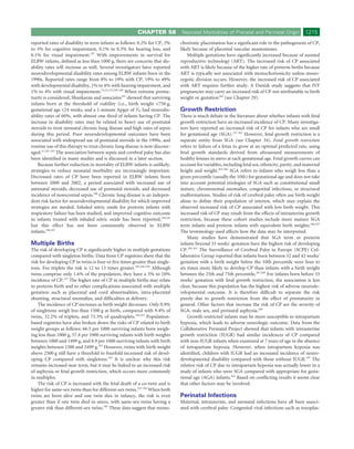 CHAPTER 58           Neonatal Morbidities of Prenatal and Perinatal Origin              1215
reported rates of disability in term infants as follows: 0.2% for CP, 2%     chorionic placentation has a signiﬁcant role in the pathogenesis of CP,
to 3% for cognitive impairment, 0.1% to 0.3% for hearing loss, and           likely because of placental vascular anastomoses.
0.1% for visual impairment.237 With improvements in survival for                 Multiple gestations have signiﬁcantly increased because of assisted
ELBW infants, deﬁned as less than 1000 g, there are concerns that dis-       reproductive technology (ART). The increased risk of CP associated
ability rates will increase as well. Several investigators have reported     with ART is likely because of the higher rate of preterm births because
neurodevelopmental disability rates among ELBW infants born in the           ART is typically not associated with monochorionicity unless mono-
1990s. Reported rates range from 8% to 19% with CP, 19% to 49%               zygotic division occurs. However, the increased risk of CP associated
with developmental disability, 1% to 4% with hearing impairment, and         with ART requires further study. A Danish study suggests that IVF
1% to 4% with visual impairment.23,32,132,238-240 When extreme prema-        pregnancies may carry an increased risk of CP not attributable to birth
turity is considered, Shankaran and associates181 showed that surviving      weight or gestation184 (see Chapter 29).
infants born at the threshold of viability (i.e., birth weight <750 g,
gestational age <24 weeks, and a 1-minute Apgar of 3), had neurodis-         Growth Restriction
ability rates of 60%, with almost one third of infants having CP. The        There is much debate in the literature about whether infants with fetal
increase in disability rates may be related to heavy use of postnatal        growth restriction have an increased incidence of CP. Many investiga-
steroids to treat neonatal chronic lung disease and high rates of sepsis     tors have reported an increased risk of CP for infants who are small
during this period. Poor neurodevelopmental outcomes have been               for gestational age (SGA).257-262 However, fetal growth restriction is a
associated with widespread use of postnatal steroids in the 1990s, and       separate entity from SGA (see Chapter 34). Fetal growth restriction
routine use of this therapy to treat chronic lung disease is now discour-    refers to failure of a fetus to grow at an optimal predicted rate, using
aged.31,241-243 The association between sepsis and cerebral palsy has also   fetal growth standards derived from ultrasound measurements of
been identiﬁed in many studies and is discussed in a later section.          healthy fetuses in utero at each gestational age. Fetal growth curves can
    Because further reduction in mortality of ELBW infants is unlikely,      account for variables, including fetal sex, ethnicity, parity, and maternal
strategies to reduce neonatal morbidity are increasingly important.          height and weight.263-265 SGA refers to infants who weigh less than a
Decreased rates of CP have been reported in ELBW infants born                given percentile (usually the 10th) for gestational age and does not take
between 2000 and 2002, a period associated with increased use of             into account potential etiologies of SGA such as constitutional small
antenatal steroids, decreased use of postnatal steroids, and decreased       stature, chromosomal anomalies, congenital infections, or structural
incidence of nosocomial sepsis.186 Chronic lung disease is an indepen-       malformations. Studies of risk of cerebral palsy often use birth weight
dent risk factor for neurodevelopmental disability for which improved        alone to deﬁne their population of interest, which may explain the
strategies are needed. Inhaled nitric oxide for preterm infants with         observed increased risk of CP associated with low birth weight. This
respiratory failure has been studied, and improved cognitive outcome         increased risk of CP may result from the effects of intrauterine growth
in infants treated with inhaled nitric oxide has been reported,244,245       restriction, because these cohort studies include more mature SGA
but this effect has not been consistently observed in ELBW                   term infants and preterm infants with equivalent birth weights.266,267
infants.246,247                                                              The terminology used affects how the data may be interpreted.
                                                                                 Many studies have demonstrated that SGA term or preterm
Multiple Births                                                              infants beyond 33 weeks’ gestation have the highest risk of developing
The risk of developing CP is signiﬁcantly higher in multiple gestations      CP.259-261 The Surveillance of Cerebral Palsy in Europe (SCPE) Col-
compared with singleton births. Data from CP registries show that the        laborative Group reported that infants born between 32 and 42 weeks’
risk for developing CP in twins is four or ﬁve times greater than single-    gestation with a birth weight below the 10th percentile were four to
tons. For triplets the risk is 12 to 13 times greater.183,248-250 Although   six times more likely to develop CP than infants with a birth weight
twins comprise only 1.6% of the population, they have a 5% to 10%            between the 25th and 75th percentile.267,268 For infants born before 33
incidence of CP.251 The higher rate of CP in multiple births may relate      weeks’ gestation with fetal growth restriction, the association is less
to preterm birth and to other complications associated with multiple         clear, because this population has the highest risk of adverse neurode-
gestation such as placental and cord abnormalities, intra-placental          velopmental outcome. It is therefore difﬁcult to separate the risk
shunting, structural anomalies, and difﬁculties at delivery.                 purely due to growth restriction from the effect of prematurity in
    The incidence of CP increases as birth weight decreases. Only 0.9%       general. Other factors that increase the risk of CP are the severity of
of singletons weigh less than 1500 g at birth, compared with 9.4% of         SGA, male sex, and perinatal asphyxia.269
twins, 32.2% of triplets, and 73.3% of quadruplets.183,252 Population-           Growth-restricted infants may be more susceptible to intrapartum
based registries have also broken down the risks of CP related to birth      hypoxia, which leads to adverse neurologic outcome. Data from the
weight groups as follows: 66.5 per 1000 surviving infants born weigh-        Collaborative Perinatal Project showed that infants with intrauterine
ing less than 1000 g, 57.4 per 1000 surviving infants with birth weights     growth restriction (IUGR) had similar incidences of CP compared
between 1000 and 1499 g, and 8.9 per 1000 surviving infants with birth       with non-IUGR infants when examined at 7 years of age in the absence
weights between 1500 and 2499 g.182 However, twins with birth weight         of intrapartum hypoxia. However, when intrapartum hypoxia was
above 2500 g still have a threefold to fourfold increased risk of devel-     identiﬁed, children with IUGR had an increased incidence of neuro-
oping CP compared with singletons.183 It is unclear why this risk            developmental disability compared with those without IUGR.197 The
remains increased near term, but it may be linked to an increased risk       relative risk of CP due to intrapartum hypoxia was actually lower in a
of asphyxia or fetal growth restriction, which occurs more commonly          study of infants who were SGA compared with appropriate for gesta-
in multiples.                                                                tional age (AGA) infants.262 Based on conﬂicting results it seems clear
    The risk of CP is increased with the fetal death of a co-twin and is     that other factors may be involved.
higher for same-sex twins than for different-sex twins.253-256 When both
twins are born alive and one twin dies in infancy, the risk is even          Perinatal Infections
greater than if one twin died in utero, with same-sex twins having a         Maternal, intrauterine, and neonatal infections have all been associ-
greater risk than different-sex twins.183 These data suggest that mono-      ated with cerebral palsy. Congenital viral infections such as toxoplas-
 