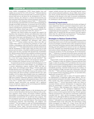 1216      CHAPTER 58              Neonatal Morbidities of Prenatal and Perinatal Origin

mosis, rubella, cytomegalovirus (CMV), herpes simplex virus, and               category includes processes that cause decreased placental reserve,
syphilis may account for 5% to 10% of CP cases.270 Maternal infection          such as chronic placental insufﬁciency, chronic villitis, chronic abrup-
and inﬂammation has been associated with an increased incidence of             tion, chronic vascular obstruction, and perivillous ﬁbrin deposition.293
preterm birth and are risk factors for the development of CP. Intra-           Evaluation of the placenta in the cause of neonatal encephalopathy
amniotic infection, also referred to as clinical chorioamnionitis, has         may provide some insight into the fetal intrauterine environment and
been associated with preterm labor, preterm premature rupture of the           its contribution to the neurologic impairment.
fetal membranes, and subsequent preterm birth.271,272 Chorioamnio-
nitis also has been associated with an increased risk for developing CP        Coexisting Impairments
through several likely mechanisms. An increased risk of IVH and PVL            Historically, CP has been deﬁned strictly by the location and degree of
has been associated with maternal chorioamnionitis and premature               motor impairment. However, associated coimpairments such as dis-
rupture of membranes in numerous studies.210,211,273-275 Histologic cho-       turbances in sensation, cognition, communication, perception, and
rioamnionitis without clinical signs of intra-amniotic infection has           behavior are common, as are seizures. A new deﬁnition that includes
also been linked to increased risk of IVH, PVL, and CP.276-280                 coimpairments has been proposed.178,234 A Dutch population study of
    Laboratory and clinical evidence has emerged that supports the             children with CP reported that 40% had seizures, 65% had cognitive
hypothesis that intrauterine infection and inﬂammation leads to the            deﬁcits (IQ < 85), and 34% had visual impairments.294 Hearing impair-
production of proinﬂammatory cytokines, which are responsible for              ments and feeding difﬁculties are also common.
white matter brain injury and ultimately for CP. These cytokines are
potentially toxic to developing oligodendrocytes in fetal white matter         Strategies to Reduce Cerebral Palsy
and cause reduced myelination and subsequent white matter                      Strategies to reduce CP have focused on asphyxia and premature birth
injury.270,273,281,282 Various cytokines may have a direct toxic effect on     because these factors seem to be the most amenable to intervention to
cerebral white matter by increasing the production of nitric oxide             prevent CP. Strategies commonly used to reduce intrapartum hypoxia
synthase, cyclooxygenase, other associated free radicals, and excitatory       such as fetal heart monitoring, maternal oxygen administration, repo-
amino acids.270,282-285 This relationship between elevated cytokine levels     sitioning, and strict guidelines for oxytocin use have not affected the
and the development of white matter injury has been seen in both               rate of CP. Fetal heart rate monitoring increases the rate of operative
preterm and term infants. A fourfold to sixfold increased risk for white       interventions without reducing the rate of CP164 and may theoretically
matter injury has been associated with elevated levels of interleukin          increase the prevalence of CP by increasing the risk of chorioamnio-
(IL) 1β from amniotic ﬂuid and from umbilical cord blood in preterm            nitis.295,296 Reduction of perinatal intracranial injuries associated with
infants.2,286 In a study of term infants who went on to develop CP,            the decreased use of forceps and vacuum extraction in the past 20 years
stored blood samples had signiﬁcantly increased levels of the cytokines        is a positive trend that may contribute to a reduction in the incidence
IL-1, IL-8, IL-9, tumor necrosis factor β, and RANTES.287 The                  of CP.155,297
combination of intrauterine infection and intrapartum hypoxia has                  Preterm birth accounts for approximately 35% of cerebral palsy
been correlated with a dramatic increase in the incidence of CP.288            cases.298 Strategies to reduce the incidence of preterm birth have been
    Neonatal infection has been associated with the development of CP          sought to reduce the incidence of CP, provided the risk of an in utero
due to direct central nervous system damage, e.g., in meningitis, or to        insult is not increased by prolonging pregnancy. Prevention of preterm
a systemic inﬂammatory response syndrome (SIRS) that leads to                  birth has proved elusive, making strategies to reduce morbidity more
sepsis, shock, and multiorgan system failure.270 Preterm infants who           immediately promising. Antenatal steroids decrease the incidence of
develop infection seem to be at higher risk.289,290 A study of 6093 ELBW       several morbidities strongly associated with cerebral palsy, including
survivors born between 1993 and 2001 found an 8% incidence of CP               IVH, PVL,171,299 RDS, and chronic lung disease. Postnatal steroids used
among infants who did not develop a postnatal infection and a 20%              to treat neonatal chronic lung disease, however, are associated with a
incidence of CP in infants whose hospital course was complicated by            signiﬁcantly increased risk of CP.241,300-302
sepsis, NEC, or meningitis.240 The infected infants also had an extremely          Another strategy under study to reduce CP in preterm infants is
high risk of cognitive impairment, deﬁned as a Bayley MDI score less           the administration of magnesium sulfate before delivery. The pro-
than 70 at 18 months compared with noninfected infants (33% to 42%             posed beneﬁcial mechanism is the ability of magnesium sulfate to sta-
versus 22%).240 Another study of ELBW survivors found that NEC                 bilize vascular tone, reduce reperfusion injury, and reduce cytokine
requiring surgical intervention was associated with a signiﬁcant               mediated injury.303,304 Several observational studies have found an
increase in both the incidence of CP and developmental disabilities            association between maternal administration of magnesium sulfate
compared with those without NEC.129                                            (given for preeclampsia or preterm labor) and a reduced risk of
                                                                               CP.305-308 However, other investigators have reported no protective
Placental Abnormalities                                                        effect of magnesium.309-314 The Australasian Collaborative Trial of
Because the placenta supplies nutrients to the developing fetus and            Magnesium Sulphate examined the efﬁcacy of magnesium sulfate
serves as a barrier that protects the fetus from inﬂuences such as infec-      given to women at risk for preterm birth less than 30 weeks’ gestation
tious organisms, toxins, trauma, and immune mediators, placental               solely for neuroprotection. This study was a much larger, randomized,
abnormalities can predispose fetuses to adverse outcomes. Placental            controlled trial (N = 1062), and the investigators reported a lower
abnormalities associated with CP can fall into three categories. The           incidence of CP, although the difference was not statistically signiﬁcant
ﬁrst encompasses events that occur during or before labor, also known          (6.8% versus 8.2%), and no serious harmful effects to women or their
as sentinel lesions, that can cause fetal hypoxia. These lesions include       children.194 Although the use of prenatal magnesium sulfate cannot be
uteroplacental separation, fetal hemorrhage, and umbilical cord                recommended based on this study alone, this intervention is being
occlusion.291 The next category is made up of thromboinﬂammatory               further investigated (see Chapter 29). A large, 10-year NIH trial of
processes that affect fetal circulation and include fetal thrombotic           intrapartum administration of magnesium sulfate as neuroprotective
vasculopathy, chronic villitis, meconium-associated fetal vascular             agent found a reduced rate of moderate to severe cerebral palsy among
necrosis, and fetal vasculitis related to chorioamnionitis.291,292 The third   survivors at 2 years of age who received antenatal magnesium.315
 