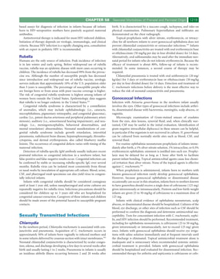 CHAPTER 58           Neonatal Morbidities of Prenatal and Perinatal Origin              1219
based assays for diagnosis of infection in infants because all infants      birth. It is characterized by a staccato cough, tachypnea, and rales on
born to HIV-seropositive mothers have passively acquired maternal           physical examination. Pulmonary hyperinﬂation and inﬁltrates are
antibodies.                                                                 demonstrated on the chest radiograph.
    Antiretroviral therapy is indicated for most HIV-infected children.         Topical prophylaxis with silver nitrate, erythromycin, or tetracy-
Initiation of therapy depends on virologic, immunologic, and clinical       cline for all newborn infants to avert gonococcal ophthalmia does not
criteria. Because HIV infection is a rapidly changing area, consultation    prevent chlamydial conjunctivitis or extraocular infections.343 Infants
with an expert in pediatric HIV is recommended.                             with chlamydial conjunctivitis are treated with oral erythromycin base
                                                                            or ethylsuccinate (50 mg/kg per day in four divided doses) for 14 days.
Rubella                                                                     Alternatively, oral sulfonamides may be used after the immediate neo-
Humans are the only source of infection. Peak incidence of infection        natal period for infants who do not tolerate erythromycin. Because the
is in late winter and early spring. Before widespread use of rubella        efﬁcacy of treatment is about 80%, follow-up of infants is recom-
vaccine, rubella was an epidemic disease with most cases occurring in       mended. In some instances, a second course of therapy may be
children. The incidence of rubella has decreased 99% from the prevac-       required.
cine era. Although the number of susceptible people has decreased               Chlamydial pneumonia is treated with oral azithromycin (20 mg/
since introduction and widespread use of rubella vaccine, serologic         kg/day) for 3 days or erythromycin base or ethylsuccinate (50 mg/kg
surveys indicate that approximately 10% of the U.S. population older        per day in four divided doses) for 14 days. Detection and treatment of
than 5 years is susceptible. The percentage of susceptible people who       C. trachomatis infections before delivery is the most effective way to
are foreign born or from areas with poor vaccine coverage is higher.        reduce the risk of neonatal conjunctivitis and pneumonia.
The risk of congenital rubella syndrome is highest among infants of
women born outside the United States. Epidemiologic data suggests           Gonococcal Infections
that rubella is no longer endemic in the United States.341                  Infection with Neisseria gonorrhoeae in the newborn infant usually
    Congenital rubella syndrome is characterized by a constellation         involves the eyes. Other types of gonococcal infections include arthri-
of anomalies, which may include ophthalmologic (i.e., cataracts,            tis, disseminated disease with bacteremia, meningitis, scalp abscess, or
microphthalmos, pigmentary retinopathy, and congenital glaucoma),           vaginitis.
cardiac (i.e., patent ductus arteriosus and peripheral pulmonary artery          Microscopic examination of Gram-stained smears of exudates
stenosis), auditory (i.e., sensorineural hearing impairment), and neu-      from the eyes, skin lesions, synovial ﬂuid, and, when clinically war-
rologic (i.e., meningoencephalitis, behavioral abnormalities, and           ranted, CSF may be useful in the initial evaluation. Identiﬁcation of
mental retardation) abnormalities. Neonatal manifestations of con-          gram-negative intracellular diplococci in these smears can be helpful,
genital rubella syndrome include growth retardation, interstitial           in particular if the organism is not recovered in culture. N. gonorrhoeae
pneumonia, radiolucent bone disease, hepatosplenomegaly, thrombo-           can be cultured from normally sterile sites such as blood, CSF, and
cytopenia, and dermal erythropoiesis, also called blueberry mufﬁn           synovial ﬂuid.
lesions. The occurrence of congenital defects varies with timing of the          For routine ophthalmia neonatorum prophylaxis of infants imme-
maternal infection.                                                         diately after birth, a 1% silver nitrate solution, 1% tetracycline, or 0.5%
    Detection of rubella-speciﬁc IgM antibody usually indicates recent      erythromycin ophthalmic ointment is instilled into each eye. Prophy-
postnatal infection or congenital infection in a newborn infant, but        laxis may be delayed for as long as 1 hour after birth to facilitate
false-positive and false-negative results occur. Congenital infection can   parent-infant bonding. Topical antimicrobial agents cause less chemi-
be conﬁrmed by stable or increasing rubella-speciﬁc IgG over several        cal irritation than silver nitrate. None of the topical agents is effective
months. Rubella virus can be isolated most consistently from throat         against C. trachomatis.343
or nasal swabs by inoculation of appropriate cell culture. Blood, urine,         When prophylaxis is administered, infants born to mothers with
CSF, and pharyngeal swab specimens can also yield virus in congeni-         known gonococcal infection rarely develop gonococcal ophthalmia.
tally infected infants.                                                     However, because gonococcal ophthalmia or disseminated disease
    Infants with congenital rubella should be considered contagious         occasionally can occur in this situation, infants born to mothers known
until at least 1 year old, unless nasopharyngeal and urine cultures are     to have gonorrhea should receive a single dose of ceftriaxone (125 mg)
repeatedly negative for rubella virus. Infectious precautions should be     given intravenously or intramuscularly. Preterm and low-birth-weight
considered for children up to 3 years old who are hospitalized for          infants are given 25 to 50 mg/kg of ceftriaxone to a maximum dose of
congenital cataract extraction. Caregivers of these infants and children    125 mg.
should be made aware of the potential hazard to susceptible pregnant             Infants with clinical evidence of ophthalmia neonatorum, scalp
contacts.                                                                   abscess, or disseminated disease should be hospitalized. Cultures of the
                                                                            blood, eye discharge, or other sites of infection such as CSF should be
                                                                            performed to conﬁrm the diagnosis and determine antimicrobial sus-
Sexually Transmitted Infections                                             ceptibility. Tests for concomitant infection with C. trachomatis, syphi-
                                                                            lis, and HIV infection should be performed. Recommended treatment,
Chlamydia                                                                   including for ophthalmia neonatorum, is ceftriaxone (25 to 50 mg/kg,
In the newborn period, Chlamydia trachomatis is associated with con-        given intravenously or intramuscularly, not to exceed 125 mg) given
junctivitis and pneumonia. Acquisition of C. trachomatis occurs in          once. Infants with gonococcal ophthalmia should receive eye irriga-
approximately 50% of infants born vaginally to infected mothers and         tions with saline solution immediately and at frequent intervals until
in some infants delivered by cesarean section with intact membranes.342     the discharge is eliminated. Topical antimicrobial treatment alone is
Neonatal chlamydial conjunctivitis is characterized by ocular conges-       inadequate and is unnecessary when recommended systemic antimi-
tion, edema, and discharge developing a few days to several weeks after     crobial treatment is provided. Infants with gonococcal ophthalmia
birth and usually lasting 1 to 2 weeks. Pneumonia in infants is usually     should be hospitalized and evaluated for disseminated infection. Rec-
an insidious afebrile illness occurring between 2 and 20 weeks after        ommended therapy for arthritis and septicemia is ceftriaxone or cefo-
 