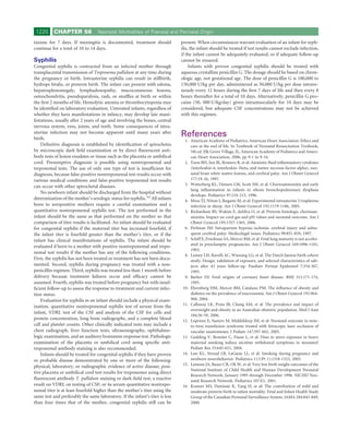 1220      CHAPTER 58             Neonatal Morbidities of Prenatal and Perinatal Origin

taxime for 7 days. If meningitis is documented, treatment should              present. When circumstances warrant evaluation of an infant for syph-
continue for a total of 10 to 14 days.                                        ilis, the infant should be treated if test results cannot exclude infection,
                                                                              if the infant cannot be adequately evaluated, or if adequate follow-up
Syphilis                                                                      cannot be ensured.
Congenital syphilis is contracted from an infected mother through                  Infants with proven congenital syphilis should be treated with
transplacental transmission of Treponema pallidum at any time during          aqueous crystalline penicillin G. The dosage should be based on chron-
the pregnancy or birth. Intrauterine syphilis can result in stillbirth,       ologic age, not gestational age. The dose of penicillin G is 100,000 to
hydrops fetalis, or preterm birth. The infant can present with edema,         150,000 U/kg per day, administered as 50,000 U/kg per dose intrave-
hepatosplenomegaly, lymphadenopathy, mucocutaneous lesions,                   nously every 12 hours during the ﬁrst 7 days of life and then every 8
osteochondritis, pseudoparalysis, rash, or snufﬂes at birth or within         hours thereafter for a total of 10 days. Alternatively, penicillin G pro-
the ﬁrst 2 months of life. Hemolytic anemia or thrombocytopenia may           caine (50, 000 U/kg/day) given intramuscularly for 10 days may be
be identiﬁed on laboratory evaluation. Untreated infants, regardless of       considered, but adequate CSF concentrations may not be achieved
whether they have manifestations in infancy, may develop late mani-           with this regimen.
festations, usually after 2 years of age and involving the bones, central
nervous system, eyes, joints, and teeth. Some consequences of intra-
uterine infection may not become apparent until many years after
birth.
                                                                              References
                                                                                1. American Academy of Pediatrics, American Heart Association: Ethics and
    Deﬁnitive diagnosis is established by identiﬁcation of spirochetes             care at the end of life. In Textbook of Neonatal Resuscitation Textbook,
by microscopic dark ﬁeld examination or by direct ﬂuorescent anti-                 5th ed. Elk Grove Village, IL, American Academy of Pediatrics and Ameri-
body tests of lesion exudates or tissue such as the placenta or umbilical          can Heart Association, 2006, pp 9-1 to 9-16.
cord. Presumptive diagnosis is possible using nontreponemal and                 2. Yoon BH, Jun JK, Romero R, et al: Amniotic ﬂuid inﬂammatory cytokines
treponemal tests. The use of only one type of test is insufﬁcient for              (interleukin-6, interleukin-1beta, and tumor necrosis factor-alpha), neo-
diagnosis, because false-positive nontreponemal test results occur with            natal brain white matter lesions, and cerebral palsy. Am J Obstet Gynecol
various medical conditions and false-positive treponemal test results              177:19-26, 1997.
can occur with other spirochetal diseases.                                      3. Watterberg KL, Demers LM, Scott SM, et al: Chorioamnionitis and early
                                                                                   lung inﬂammation in infants in whom bronchopulmonary dysplasia
    No newborn infant should be discharged from the hospital without
                                                                                   develops. Pediatrics 97:210-215, 1996.
determination of the mother’s serologic status for syphilis.344 All infants     4. Moss TJ, Nitsos I, Ikegami M, et al: Experimental intrauterine Ureaplasma
born to seropositive mothers require a careful examination and a                   infection in sheep. Am J Obstet Gynecol 192:1179-1186, 2005.
quantitative nontreponemal syphilis test. The test performed in the             5. Richardson BS, Wakim E, daSilva O, et al: Preterm histologic chorioam-
infant should be the same as that performed on the mother so that                  nionitis: Impact on cord gas and pH values and neonatal outcome. Am J
comparison of titer results is facilitated. An infant should be evaluated          Obstet Gynecol 195:1357-1365, 2006.
for congenital syphilis if the maternal titer has increased fourfold, if        6. Perlman JM: Intrapartum hypoxic-ischemic cerebral injury and subse-
the infant titer is fourfold greater than the mother’s titer, or if the            quent cerebral palsy: Medicolegal issues. Pediatrics 99:851-859, 1997.
infant has clinical manifestations of syphilis. The infant should be            7. Schiff E, Friedman SA, Mercer BM, et al: Fetal lung maturity is not acceler-
evaluated if born to a mother with positive nontreponemal and trepo-               ated in preeclamptic pregnancies. Am J Obstet Gynecol 169:1096-1101,
                                                                                   1993.
nemal test results if the mother has any of the following conditions.
                                                                                8. Lumey LH, Ravelli AC, Wiessing LG, et al: The Dutch famine birth cohort
First, the syphilis has not been treated or treatment has not been docu-           study: Design, validation of exposure, and selected characteristics of sub-
mented. Second, syphilis during pregnancy was treated with a non-                  jects after 43 years follow-up. Paediatr Perinat Epidemiol 7:354-367,
penicillin regimen. Third, syphilis was treated less than 1 month before           1993.
delivery because treatment failures occur and efﬁcacy cannot be                 9. Barker DJ: Fetal origins of coronary heart disease. BMJ 311:171-174,
assumed. Fourth, syphilis was treated before pregnancy but with insuf-             1995.
ﬁcient follow-up to assess the response to treatment and current infec-        10. Ehrenberg HM, Mercer BM, Catalano PM: The inﬂuence of obesity and
tion status.                                                                       diabetes on the prevalence of macrosomia. Am J Obstet Gynecol 191:964-
    Evaluation for syphilis in an infant should include a physical exam-           968, 2004.
ination, quantitative nontreponemal syphilis test of serum from the            11. Callaway LK, Prins JB, Chang AM, et al: The prevalence and impact of
                                                                                   overweight and obesity in an Australian obstetric population. Med J Aust
infant, VDRL test of the CSF and analysis of the CSF for cells and
                                                                                   184:56-59, 2006.
protein concentration, long bone radiographs, and a complete blood             12. Lopriore E, Sueters M, Middeldorp JM, et al: Neonatal outcome in twin-
cell and platelet counts. Other clinically indicated tests may include a           to-twin transfusion syndrome treated with fetoscopic laser occlusion of
chest radiograph, liver function tests, ultrasonography, ophthalmo-                vascular anastomoses. J Pediatr 147:597-602, 2005.
logic examination, and an auditory brainstem response test. Pathologic         13. Godding V, Bonnier C, Fiasse L, et al: Does in utero exposure to heavy
examination of the placenta or umbilical cord using speciﬁc anti-                  maternal smoking induce nicotine withdrawal symptoms in neonates?
treponemal antibody staining is also recommended.                                  Pediatr Res 55:645-651, 2004.
    Infants should be treated for congenital syphilis if they have proven      14. Law KL, Stroud LR, LaGasse LL, et al: Smoking during pregnancy and
or probable disease demonstrated by one or more of the following:                  newborn neurobehavior. Pediatrics 111(Pt 1):1318-1323, 2003.
physical, laboratory, or radiographic evidence of active disease; posi-        15. Lemons JA, Bauer CR, Oh W, et al: Very low birth weight outcomes of the
                                                                                   National Institute of Child Health and Human Development Neonatal
tive placenta or umbilical cord test results for treponemes using direct
                                                                                   Research Network, January 1995 through December 1996. NICHD Neo-
ﬂuorescent antibody T. pallidum staining or dark-ﬁeld test; a reactive             natal Research Network. Pediatrics 107:E1, 2001.
result on VDRL on testing of CSF; or 4a serum quantitative nontrepo-           16. Kramer MS, Demissie K, Yang H, et al: The contribution of mild and
nemal titer is at least fourfold higher than the mother’s titer using the          moderate preterm birth to infant mortality. Fetal and Infant Health Study
same test and preferably the same laboratory. If the infant’s titer is less        Group of the Canadian Perinatal Surveillance System. JAMA 284:843-849,
than four times that of the mother, congenital syphilis still can be               2000.
 