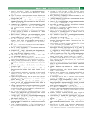 CHAPTER 58             Neonatal Morbidities of Prenatal and Perinatal Origin                   1221
17. Smulian JC, Shen-Schwarz S, Vintzileos AM, et al: Clinical chorioamnio-         40. Haberland CA, Phibbs CS, Baker LC: Effect of opening midlevel
    nitis and histologic placental inﬂammation. Obstet Gynecol 94:1000-                 neonatal intensive care units on the location of low birth weight births in
    1005, 1999.                                                                         California. Pediatrics 118:e1667-e1679, 2006.
18. Escobar GJ, Clark RH, Greene JD: Short-term outcomes of infants born            41. Bell EF: Noninitiation or withdrawal of intensive care for high-risk new-
    at 35 and 36 weeks’ gestation: We need to ask more questions. Semin                 borns. Pediatrics 119:401-403, 2007.
    Perinatol 30:28-33, 2006.                                                       42. Committee on Bioethics: Ethics and care of critically ill infants and chil-
19. Stein RE, Siegel MJ, Bauman LJ: Are children of moderately low birth                dren. Pediatrics 98:149-152, 2006.
    weight at increased risk for poor health? A new look at an old question.        43. Dudell GG, Jain L: Hypoxic respiratory failure in the late preterm infant
    Pediatrics 118:217-223, 2006.                                                       [abstract]. Clin Perinatol 33:803-830; viii-ix, 2006.
20. Kirkegaard I, Obel C, Hedegaard M, et al: Gestational age and birth weight      44. Jain L, Dudell GG: Respiratory transition in infants delivered by cesarean
    in relation to school performance of 10-year-old children: A follow-up              section. Semin Perinatol 30:296-304, 2006.
    study of children born after 32 completed weeks. Pediatrics 118:1600-           45. Jain L, Eaton DC: Physiology of fetal lung ﬂuid clearance and the effect
    1606, 2006.                                                                         of labor. Semin Perinatol 30:34-43, 2006.
21. Hulsey TC, Alexander GR, Robillard PY, et al: Hyaline membrane disease:         46. Riskin A, Abend-Weinger M, Riskin-Mashiah S, et al: Cesarean section,
    The role of ethnicity and maternal risk characteristics. Am J Obstet                gestational age, and transient tachypnea of the newborn: Timing is the
    Gynecol 168:572-576, 1993.                                                          key. Am J Perinatol 22:377-382, 2005.
22. Mikkola K, Ritari N, Tommiska V, et al: Neurodevelopmental outcome              47. Kolas T, Saugstad OD, Daltveit AK, et al: Planned cesarean versus planned
    at 5 years of age of a national cohort of extremely low birth weight infants        vaginal delivery at term: Comparison of newborn infant outcomes. Am J
    who were born in 1996-1997. Pediatrics 116:1391-1400, 2005.                         Obstet Gynecol 195:1538-1543, 2006.
23. Hintz SR, Kendrick DE, Vohr BR, et al: Changes in neurodevelopmental            48. Ronca AE, Abel RA, Ronan PJ, et al: Effects of labor contractions on cat-
    outcomes at 18 to 22 months’ corrected age among infants of less than 25            echolamine release and breathing frequency in newborn rats. Behav Neu-
    weeks’ gestational age born in 1993-1999. Pediatrics 115:1645-1651,                 rosci 120:1308-1314, 2006.
    2005.                                                                           49. Lewis V, Whitelaw A: Furosemide for transient tachypnea of the newborn.
24. Ho S, Saigal S: Current survival and early outcomes of infants of border-           Cochrane Database Syst Rev (1):CD003064, 2002.
    line viability. Neoreviews 6:e123-e132, 2005.                                   50. ACOG Committee on Obstetric Practice and AAP Committee on Fetur
25. Wang ML, Dorer DJ, Fleming MP, et al: Clinical outcomes of near-term                and Newborn: Intrapartum and postpartum care of the mother. In
    infants. Pediatrics 114:372-376, 2004.                                              Lockwood CJ, Lemmons JA (eds): Guidelines for Perinatal Care, 6th ed.
26. Davidoff MJ, Dias T, Damus K, et al: Changes in the gestational age dis-            Elk Grove Village, IL, American Academy of Pediatrics and American
    tribution among U.S. singleton births: Impact on rates of late preterm              College of Obstetricians and Gynecologists, 2007, pp 139-174.
    birth, 1992 to 2002. Semin Perinatol 30:8-15, 2006.                             51. Lindner W, Pohlandt F, Grab D, et al: Acute respiratory failure and short-
27. Yudkin PL, Wood L, Redman CW: Risk of unexplained stillbirth at dif-                term outcome after premature rupture of the membranes and oligohy-
    ferent gestational ages. Lancet 1:1192-1194, 1987.                                  dramnios before 20 weeks of gestation. J Pediatr 140:177-182, 2002.
28. Smith GC: Life-table analysis of the risk of perinatal death at term and post   52. Gerten KA, Coonrod DV, Bay RC, et al: Cesarean delivery and respiratory
    term in singleton pregnancies. Am J Obstet Gynecol 184:489-496, 2001.               distress syndrome: Does labor make a difference? Am J Obstet Gynecol
29. Nufﬁeld Council on Bioethics: Critical Care Decisions in Fetal and Neo-             193(Pt 2):1061-1064, 2005.
    natal Medicine: Ethical Issues. London, Nufﬁeld Council on Bioethics,           53. Eckert Seitz E, Fiori HH, Luz JH, et al: Stable microbubble test on tracheal
    2006.                                                                               aspirate for the diagnosis of respiratory distress syndrome. Biol Neonate
30. MacDonald H: Perinatal care at the threshold of viability. Pediatrics               87:140-144, 2005.
    110:1024-1027, 2002.                                                            54. Kallapur S, Ikegami M: The surfactants. Am J Perinatol 17:335-343,
31. Committee on the Fetus and Newborn: Postnatal corticosteroids to treat              2000.
    or prevent chronic lung disease in preterm infants. Pediatrics 109:330-         55. Halliday HL: Recent clinical trials of surfactant treatment for neonates.
    338, 2002.                                                                          Biol Neonate 89:323-329, 2006.
32. Wood NS, Marlow N, Costeloe K, et al: Neurologic and developmental              56. Ammari A, Suri M, Milisavljevic V, et al: Variables associated with the
    disability after extremely preterm birth. EPICure Study Group. N Engl J             early failure of nasal CPAP in very low birth weight infants. J Pediatr
    Med 343:378-384, 2000.                                                              147:341-347, 2005.
33. Costeloe K, Hennessy E, Gibson AT, et al: The EPICure study: Outcomes           57. Ho JJ, Henderson-Smart DJ, Davis PG: Early versus delayed initiation of
    to discharge from hospital for infants born at the threshold of viability.          continuous distending pressure for respiratory distress syndrome in
    Pediatrics 106:659-671, 2000.                                                       preterm infants. Cochrane Database Syst Rev (2):CD002975, 2002.
34. Vanhaesebrouck P, Allegaert K, Bottu J, et al: The EPIBEL study: Out-           58. Stevens T, Harrington E, Blennow M, et al: Early surfactant administration
    comes to discharge from hospital for extremely preterm infants in                   with brief ventilation vs. selective surfactant and continued mechanical
    Belgium. Pediatrics 114:663-675, 2004.                                              ventilation for preterm infants with or at risk for respiratory distress syn-
35. American Academy of Pediatrics, American Heart Association: Ethics and              drome. Cochrane Database Syst Rev (4):CD003063, 2007.
    care at the end of life. In Textbook of Neonatal Resuscitation Textbook,        59. Stevens TP, Blennow M, Soll RF: Early surfactant administration with brief
    5th ed. Elk Grove Village, IL, American Academy of Pediatrics and Ameri-            ventilation vs. selective surfactant and continued mechanical ventilation
    can Heart Association, 2006, pp 9-5 to 9-6.                                         for preterm infants with or at risk for respiratory distress syndrome.
36. Lucey JF, Rowan CA, Shiono P, et al: Fetal infants: The fate of 4172 infants        Cochrane Database Syst Rev (3):CD003063, 2004.
    with birth weights of 401 to 500 grams—the Vermont Oxford Network               60. Howlett A, Ohlsson A: Inositol for respiratory distress syndrome in
    experience (1996-2000). Pediatrics 113:1559-1566, 2004.                             preterm infants. Cochrane Database Syst Rev (4):CD000366, 2003.
37. Vohr BR, Wright LL, Poole WK, et al: Neurodevelopmental outcomes of             61. Kinsella JP, Cutter GR, Walsh WF, et al: Early inhaled nitric oxide therapy
    extremely low birth weight infants <32 weeks’ gestation between 1993 and            in premature newborns with respiratory failure. N Engl J Med 355:354-
    1998. Pediatrics 116:635-643, 2005.                                                 364, 2006.
38. Cifuentes J, Bronstein J, Phibbs CS, et al: Mortality in low birth weight       62. Ballard RA, Truog WE, Cnaan A, et al: Inhaled nitric oxide in preterm
    infants according to level of neonatal care at hospital of birth. Pediatrics        infants undergoing mechanical ventilation. N Engl J Med 355:343-353,
    109:745-751, 2002.                                                                  2006.
39. Warner B, Musial MJ, Chenier T, et al: The effect of birth hospital type on     63. Aghai ZH, Saslow JG, Nakhla T, et al: Synchronized nasal intermittent
    the outcome of very low birth weight infants. Pediatrics 113(Pt 1):35-41,           positive pressure ventilation (SNIPPV) decreases work of breathing
    2004.                                                                               (WOB) in premature infants with respiratory distress syndrome (RDS)
 