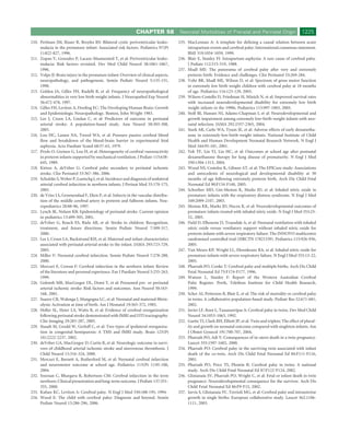 CHAPTER 58              Neonatal Morbidities of Prenatal and Perinatal Origin                      1225
210. Perlman JM, Risser R, Broyles RS: Bilateral cystic periventricular leuko-       235. MacLennan A: A template for deﬁning a causal relation between acute
     malacia in the premature infant: Associated risk factors. Pediatrics 97(Pt           intrapartum events and cerebral palsy: International consensus statement.
     1):822-827, 1996.                                                                    BMJ 319:1054-1059, 1999.
211. Zupan V, Gonzalez P, Lacaze-Masmonteil T, et al: Periventricular leuko-         236. Blair E, Stanley FJ: Intrapartum asphyxia: A rare cause of cerebral palsy.
     malacia: Risk factors revisited. Dev Med Child Neurol 38:1061-1067,                  J Pediatr 112:515-519, 1988.
     1996.                                                                           237. Msall ME: The panorama of cerebral palsy after very and extremely
212. Volpe JJ: Brain injury in the premature infant: Overview of clinical aspects,        preterm birth: Evidence and challenges. Clin Perinatol 33:269-284.
     neuropathology, and pathogenesis. Semin Pediatr Neurol 5:135-151,               238. Vohr BR, Msall ME, Wilson D, et al: Spectrum of gross motor function
     1998.                                                                                in extremely low birth weight children with cerebral palsy at 18 months
213. Golden JA, Gilles FH, Rudelli R, et al: Frequency of neuropathological               of age. Pediatrics 116:123-129, 2005.
     abnormalities in very low birth weight infants. J Neuropathol Exp Neurol        239. Wilson-Costello D, Friedman H, Minich N, et al: Improved survival rates
     56:472-478, 1997.                                                                    with increased neurodevelopmental disability for extremely low birth
214. Gilles FH, Leviton A, Dooling EC: The Developing Human Brain: Growth                 weight infants in the 1990s. Pediatrics 115:997-1003, 2005.
     and Epidemiologic Neuropathology. Boston, John Wright 1983.                     240. Stoll BJ, Hansen NI, Adams-Chapman I, et al: Neurodevelopmental and
215. Lee J, Croen LA, Lindan C, et al: Predictors of outcome in perinatal                 growth impairment among extremely low-birth-weight infants with neo-
     arterial stroke: A population-based study. Ann Neurol 58:303-308,                    natal infection. JAMA 292:2357-2365, 2004.
     2005.                                                                           241. Stark AR, Carlo WA, Tyson JE, et al: Adverse effects of early dexametha-
216. Lou HC, Lassen NA, Tweed WA, et al: Pressure passive cerebral blood                  sone in extremely-low-birth-weight infants. National Institute of Child
     ﬂow and breakdown of the blood-brain barrier in experimental fetal                   Health and Human Development Neonatal Research Network. N Engl J
     asphyxia. Acta Paediatr Scand 68:57-63, 1979.                                        Med 344:95-101, 2001.
217. Pryds O, Greisen G, Lou H, et al: Heterogeneity of cerebral vasoreactivity      242. Yeh TF, Lin YJ, Lin HC, et al: Outcomes at school age after postnatal
     in preterm infants supported by mechanical ventilation. J Pediatr 115:638-           dexamethasone therapy for lung disease of prematurity. N Engl J Med
     645, 1989.                                                                           350:1304-1313, 2004.
218. Kirton A, deVeber G: Cerebral palsy secondary to perinatal ischemic             243. Wood NS, Costeloe K, Gibson AT, et al: The EPICure study: Associations
     stroke. Clin Perinatol 33:367-386, 2006.                                             and antecedents of neurological and developmental disability at 30
219. Schulzke S, Weber P, Luetschg J, et al: Incidence and diagnosis of unilateral        months of age following extremely preterm birth. Arch Dis Child Fetal
     arterial cerebral infarction in newborn infants. J Perinat Med 33:170-175,           Neonatal Ed 90:F134-F140, 2005.
     2005.                                                                           244. Schreiber MD, Gin-Mestan K, Marks JD, et al: Inhaled nitric oxide in
220. de Vries LS, Groenendaal F, Eken P, et al: Infarcts in the vascular distribu-        premature infants with the respiratory distress syndrome. N Engl J Med
     tion of the middle cerebral artery in preterm and fullterm infants. Neu-             349:2099-2107, 2003.
     ropediatrics 28:88-96, 1997.                                                    245. Mestan KK, Marks JD, Hecox K, et al: Neurodevelopmental outcomes of
221. Lynch JK, Nelson KB: Epidemiology of perinatal stroke. Current opinion               premature infants treated with inhaled nitric oxide. N Engl J Med 353:23-
     in pediatrics 13:499-505, 2001.                                                      32, 2005.
222. deVeber G, Roach ES, Riela AR, et al: Stroke in children: Recognition,          246. Field D, Elbourne D, Truesdale A, et al: Neonatal ventilation with inhaled
     treatment, and future directions. Semin Pediatr Neurol 7:309-317,                    nitric oxide versus ventilatory support without inhaled nitric oxide for
     2000.                                                                                preterm infants with severe respiratory failure: The INNOVO multicentre
223. Lee J, Croen LA, Backstrand KH, et al: Maternal and infant characteristics           randomised controlled trial (ISRCTN 17821339). Pediatrics 115:926-936,
     associated with perinatal arterial stroke in the infant. JAMA 293:723-729,           2005.
     2005.                                                                           247. Van Meurs KP, Wright LL, Ehrenkranz RA, et al: Inhaled nitric oxide for
224. Miller V: Neonatal cerebral infarction. Semin Pediatr Neurol 7:278-288,              premature infants with severe respiratory failure. N Engl J Med 353:13-22,
     2000.                                                                                2005.
225. Mercuri E, Cowan F: Cerebral infarction in the newborn infant: Review           248. Pharoah PO, Cooke T: Cerebral palsy and multiple births. Arch Dis Child
     of the literature and personal experience. Eur J Paediatr Neurol 3:255-263,          Fetal Neonatal Ed 75:F174-F177, 1996.
     1999.                                                                           249. Watson L, Stanley F: Report of the Western Australian Cerebral
226. Golomb MR, MacGregor DL, Domi T, et al: Presumed pre- or perinatal                   Palsy Register. Perth, Telethon Institute for Child Health Research,
     arterial ischemic stroke: Risk factors and outcomes. Ann Neurol 50:163-              1999.
     168, 2001.                                                                      250. Scher AI, Petterson B, Blair E, et al: The risk of mortality or cerebral palsy
227. Suarez CR, Walenga J, Mangogna LC, et al: Neonatal and maternal ﬁbrin-               in twins: A collaborative population-based study. Pediatr Res 52:671-681,
     olysis: Activation at time of birth. Am J Hematol 19:365-372, 1985.                  2002.
228. Heller SL, Heier LA, Watts R, et al: Evidence of cerebral reorganization        251. Javier LF, Root L, Tassanawipas A: Cerebral palsy in twins. Dev Med Child
     following perinatal stroke demonstrated with fMRI and DTI tractography.              Neurol 34:1053-1063, 1992.
     Clin Imaging 29:283-287, 2005.                                                  252. Garite TJ, Clark RH, Elliott JP, et al: Twin and triplets: The effect of plural-
229. Staudt M, Grodd W, Gerloff C, et al: Two types of ipsilateral reorganiza-            ity and growth on neonatal outcome compared with singleton infants. Am
     tion in congenital hemiparesis: A TMS and fMRI study. Brain 125(Pt                   J Obstet Gynecol 191:700-707, 2004.
     10):2222-2237, 2002.                                                            253. Pharoah PO, Adi Y: Consequences of in-utero death in a twin pregnancy.
230. deVeber GA, MacGregor D, Curtis R, et al: Neurologic outcome in survi-               Lancet 355:1597-1602, 2000.
     vors of childhood arterial ischemic stroke and sinovenous thrombosis. J         254. Pharoah PO: Cerebral palsy in the surviving twin associated with infant
     Child Neurol 15:316-324, 2000.                                                       death of the co-twin. Arch Dis Child Fetal Neonatal Ed 84:F111-F116,
231. Mercuri E, Barnett A, Rutherford M, et al: Neonatal cerebral infarction              2001.
     and neuromotor outcome at school age. Pediatrics 113(Pt 1):95-100,              255. Pharoah PO, Price TS, Plomin R: Cerebral palsy in twins: A national
     2004.                                                                                study. Arch Dis Child Fetal Neonatal Ed 87:F122-F124, 2002.
232. Sreenan C, Bhargava R, Robertson CM: Cerebral infarction in the term            256. Glinianaia SV, Pharoah PO, Wright C, et al: Fetal or infant death in twin
     newborn: Clinical presentation and long-term outcome. J Pediatr 137:351-             pregnancy: Neurodevelopmental consequence for the survivor. Arch Dis
     355, 2000.                                                                           Child Fetal Neonatal Ed 86:F9-F15, 2002.
233. Kuban KC, Leviton A: Cerebral palsy. N Engl J Med 330:188-195, 1994.            257. Jarvis S, Glinianaia SV, Torrioli MG, et al: Cerebral palsy and intrauterine
234. Wood E: The child with cerebral palsy: Diagnosis and beyond. Semin                   growth in single births: European collaborative study. Lancet 362:1106-
     Pediatr Neurol 13:286-296, 2006.                                                     1111, 2003.
 