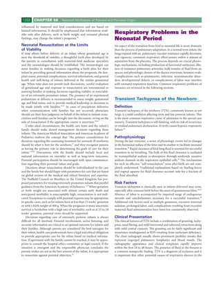 1202      CHAPTER 58              Neonatal Morbidities of Prenatal and Perinatal Origin

inﬂuenced by maternal and fetal considerations and are based on
limited information. It should be emphasized that information avail-
able only after delivery, such as birth weight and neonatal physical           Respiratory Problems in the
ﬁndings, may change the infant’s prognosis.30                                  Neonatal Period
Neonatal Resuscitation at the Limits                                           No aspect of the transition from fetal to neonatal life is more dramatic
of Viability                                                                   than the process of pulmonary adaptation. In a normal term infant, the
If time allows before delivery of an infant whose gestational age is           lungs expand with air, pulmonary vascular resistance rapidly decreases,
near the threshold of viability, a thoughtful birth plan developed by          and vigorous, consistent respiratory effort ensues within a minute of
the parents in consultation with maternal-fetal medicine specialists           separation from the placenta. The process depends on crucial physio-
and the neonatologist should be established. The neonatologist can             logic mechanisms, including production of functional surfactant, dila-
assist families in making decisions regarding a birth plan for their           tion of resistance pulmonary arterioles, bulk transfer of ﬂuid from air
infant by providing general information about the prognosis, the hos-          spaces, and physiologic closure of the ductus arteriosus, foramen ovale.
pital course, potential complications, survival information, and general       Complications such as prematurity, infection, neuromuscular disor-
health and well-being of infants delivered at the similar gestational          ders, developmental defects, or complications of labor may interfere
age. When time does not permit such discussions, careful evaluation            with neonatal respiratory function. Common respiratory problems of
of gestational age and response to resuscitation are instrumental in           neonates are reviewed in the following sections.
assisting families in making decisions regarding viability or nonviabil-
ity of an extremely premature infant. The presence of an experienced
pediatrician at delivery is recommended to assess weight, gestational          Transient Tachypnea of the Newborn
age and fetal status, and to provide medical leadership in decisions to
be made jointly with families.29,31 In cases of precipitous deliveries         Deﬁnition
when communication with families has not occurred, physicians                  Transient tachypnea of the newborn (TTN), commonly known as wet
should use their best judgment on behalf of the infant to initiate resus-      lungs, is a mild condition affecting term and late preterm infants. This
citation until families can be brought into the discussion, erring on the      is the most common respiratory cause of admission to the special care
side of resuscitation if the appropriate course is uncertain.29,41             nursery. Transient tachypnea is self-limiting, with no risk of recurrence
    Under ideal circumstances, the health care team and the infant’s           or residual pulmonary dysfunction. It rarely causes hypoxic respiratory
family should make shared management decisions regarding these                 failure.43
infants. The American Medical Association and American Academy of
Pediatrics endorse the concept that “the primary consideration for             Pathophysiology
decisions regarding life-sustaining treatment for seriously ill newborns       During the last trimester, a series of physiologic events led to changes
should be what is best for the newborn,” and they recognize parents            in the hormonal milieu of the fetus and its mother to facilitate neonatal
as having the primary role in determining the goals of care for their          transition.44 Rapid clearance of fetal lung ﬂuid is essential for successful
infant.1,29,42 Discussions with the family should include local and            transition to air breathing. The bulk of this ﬂuid clearance is mediated
national information on mortality as well as long-term outcomes.               by transepithelial sodium re-absorption through amiloride sensitive
Parental participation should be encouraged with open communica-               sodium channels in the respiratory epithelial cells.45 The mechanisms
tion regarding their personal values and goals.                                for such an effective “self-resuscitation” soon after birth are not com-
    Decisions about resuscitation should be individualized to the case         pletely understood. Traditional explanations based on Starling forces
and the family but should begin with parameters for care that are based        and vaginal squeeze for ﬂuid clearance account only for a fraction of
on global reviews of the medical and ethical literature and expertise.         the ﬂuid absorbed.
The Nufﬁeld Council on Bioethics in the United Kingdom has pro-
posed parameters for treating extremely premature infants that parallel        Risk Factors
guidance from the American Academy of Pediatrics.1,29 When gestation           Transient tachypnea is classically seen in infants delivered near term,
or birth weight are associated with almost certain early death and             especially after cesarean birth before the onset of spontaneous labor.46,47
anticipated morbidity is unacceptably high, resuscitation is not indi-         Absence of labor is accompanied by impaired surge of endogenous
cated. Exceptions to comply with parental requests may be appropriate          steroids and catecholamines necessary for a successful transition.48
in speciﬁc cases, such as for infants born at less than 23 weeks’ gestation    Additional risk factors such as multiple gestations, excessive maternal
or with a birth weight of 400 g. When the prognosis is more uncertain,         sedation, prolonged labor, and complications resulting from excessive
survival is borderline with a high rate of morbidity, such as at 23 to 24      maternal ﬂuid administration have been less consistently observed.
weeks’ gestation, parental views should be supported.
    Decisions regarding care of extremely preterm infants is always            Clinical Presentation
difﬁcult for all involved. Parental involvement, active listening, and         The clinical features of TTN include a combination of grunting, tachy-
accurate information are critical to an optimal outcome for infants and        pnea, nasal ﬂaring, and mild intercostal and subcostal retractions along
their families. Although parents are considered the best surrogate for         with mild central cyanosis. The grunting can be fairly signiﬁcant and
their infant, health care professionals have a legal and ethical obligation    sometimes misdiagnosed as RDS resulting from surfactant deﬁciency.
to provide appropriate care for the infant based on medical informa-           The chest radiograph usually shows prominent perihilar streaks that
tion. If agreement with the family cannot be reached, it may be appro-         represent engorged pulmonary lymphatics and blood vessels. The
priate to consult the hospital ethics committee or legal council. If the       radiographic appearance and clinical symptoms rapidly improve
situation is emergent and the responsible physician concludes the              within the ﬁrst 24 to 48 hours. The presence of ﬂuid in the ﬁssures is
parents wishes are not in the best interest of the infant, it is appropriate   a common nonspeciﬁc ﬁnding. TTN is a diagnosis of exclusion and it
to resuscitate against parental objection.35                                   is important that other potential causes of respiratory distress in the
 