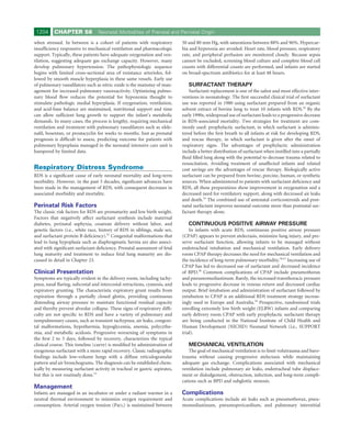 1204     CHAPTER 58             Neonatal Morbidities of Prenatal and Perinatal Origin

when stressed. In between is a cohort of patients with respiratory          50 and 80 mm Hg, with saturations between 88% and 96%. Hypercar-
insufﬁciency responsive to mechanical ventilation and pharmacologic         bia and hyperoxia are avoided. Heart rate, blood pressure, respiratory
support. Typically, these patients have adequate oxygenation and ven-       rate, and peripheral perfusion are monitored closely. Because sepsis
tilation, suggesting adequate gas exchange capacity. However, many          cannot be excluded, screening blood culture and complete blood cell
develop pulmonary hypertension. The pathophysiologic sequence               counts with differential counts are performed, and infants are started
begins with limited cross-sectional area of resistance arterioles, fol-     on broad-spectrum antibiotics for at least 48 hours.
lowed by smooth muscle hyperplasia in these same vessels. Early use
of pulmonary vasodilators such as nitric oxide is the mainstay of man-         SURFACTANT THERAPY
agement for increased pulmonary vasoreactivity. Optimizing pulmo-               Surfactant replacement is one of the safest and most effective inter-
nary blood ﬂow reduces the potential for hypoxemia thought to               ventions in neonatology. The ﬁrst successful clinical trial of surfactant
stimulate pathologic medial hyperplasia. If oxygenation, ventilation,       use was reported in 1980 using surfactant prepared from an organic
and acid-base balance are maintained, nutritional support and time          solvent extract of bovine lung to treat 10 infants with RDS.54 By the
can allow sufﬁcient lung growth to support the infant’s metabolic           early 1990s, widespread use of surfactant leads to a progressive decrease
demands. In many cases, the process is lengthy, requiring mechanical        in RDS-associated mortality. Two strategies for treatment are com-
ventilation and treatment with pulmonary vasodilators such as silde-        monly used: prophylactic surfactant, in which surfactant is adminis-
naﬁl, bosentan, or prostacyclin for weeks to months. Just as prenatal       tered before the ﬁrst breath to all infants at risk for developing RDS,
prognosis is difﬁcult to assess, predicting outcome for patients with       and rescue therapy, in which surfactant is given after the onset of
pulmonary hypoplasia managed in the neonatal intensive care unit is         respiratory signs. The advantages of prophylactic administration
hampered by limited data.                                                   include a better distribution of surfactant when instilled into a partially
                                                                            ﬂuid ﬁlled lung along with the potential to decrease trauma related to
                                                                            resuscitation. Avoiding treatment of unaffected infants and related
Respiratory Distress Syndrome                                               cost savings are the advantages of rescue therapy. Biologically active
RDS is a signiﬁcant cause of early neonatal mortality and long-term         surfactant can be prepared from bovine, porcine, human, or synthetic
morbidity. However, in the past 3 decades, signiﬁcant advances have         sources. When administered to patients with surfactant deﬁciency and
been made in the management of RDS, with consequent decreases in            RDS, all these preparations show improvement in oxygenation and a
associated morbidity and mortality.                                         decreased need for ventilatory support, along with decreased air leaks
                                                                            and death.55 The combined use of antenatal corticosteroids and post-
Perinatal Risk Factors                                                      natal surfactant improves neonatal outcome more than postnatal sur-
The classic risk factors for RDS are prematurity and low birth weight.      factant therapy alone.
Factors that negatively affect surfactant synthesis include maternal
diabetes, perinatal asphyxia, cesarean delivery without labor, and             CONTINUOUS POSITIVE AIRWAY PRESSURE
genetic factors (i.e., white race, history of RDS in siblings, male sex,        In infants with acute RDS, continuous positive airway pressure
and surfactant protein B deﬁciency).52 Congenital malformations that        (CPAP) appears to prevent atelectasis, minimize lung injury, and pre-
lead to lung hypoplasia such as diaphragmatic hernia are also associ-       serve surfactant function, allowing infants to be managed without
ated with signiﬁcant surfactant deﬁciency. Prenatal assessment of fetal     endotracheal intubation and mechanical ventilation. Early delivery
lung maturity and treatment to induce fetal lung maturity are dis-          room CPAP therapy decreases the need for mechanical ventilation and
cussed in detail in Chapter 23.                                             the incidence of long-term pulmonary morbidity.56,57 Increasing use of
                                                                            CPAP has led to decreased use of surfactant and decreased incidence
Clinical Presentation                                                       of BPD.58 Common complications of CPAP include pneumothorax
Symptoms are typically evident in the delivery room, including tachy-       and pneumomediastinum. Rarely, the increased transthoracic pressure
pnea, nasal ﬂaring, subcostal and intercostal retractions, cyanosis, and    leads to progressive decrease in venous return and decreased cardiac
expiratory grunting. The characteristic expiratory grunt results from       output. Brief intubation and administration of surfactant followed by
expiration through a partially closed glottis, providing continuous         extubation to CPAP is an additional RDS treatment strategy increas-
distending airway pressure to maintain functional residual capacity         ingly used in Europe and Australia.59 Prospective, randomized trials
and thereby prevent alveolar collapse. These signs of respiratory difﬁ-     enrolling extremely low birth weight (ELBW) infants and comparing
culty are not speciﬁc to RDS and have a variety of pulmonary and            early delivery room CPAP with early prophylactic surfactant therapy
nonpulmonary causes, such as transient tachypnea, air leaks, congeni-       are being conducted in the National Institute of Child Health and
tal malformations, hypothermia, hypoglycemia, anemia, polycythe-            Human Development (NICHD) Neonatal Network (i.e., SUPPORT
mia, and metabolic acidosis. Progressive worsening of symptoms in           trial).
the ﬁrst 2 to 3 days, followed by recovery, characterizes the typical
clinical course. This timeline (curve) is modiﬁed by administration of         MECHANICAL VENTILATION
exogenous surfactant with a more rapid recovery. Classic radiographic           The goal of mechanical ventilation is to limit volutrauma and baro-
ﬁndings include low-volume lungs with a diffuse reticulogranular            trauma without causing progressive atelectasis while maintaining
pattern and air bronchograms. The diagnosis can be established chem-        adequate gas exchange. Complications associated with mechanical
ically by measuring surfactant activity in tracheal or gastric aspirates,   ventilation include pulmonary air leaks, endotracheal tube displace-
but this is not routinely done.53                                           ment or dislodgement, obstruction, infection, and long-term compli-
                                                                            cations such as BPD and subglottic stenosis.
Management
Infants are managed in an incubator or under a radiant warmer in a          Complications
neutral thermal environment to minimize oxygen requirement and              Acute complications include air leaks such as pneumothorax, pneu-
consumption. Arterial oxygen tension (PaO2) is maintained between           momediastinum, pneumopericardium, and pulmonary interstitial
 