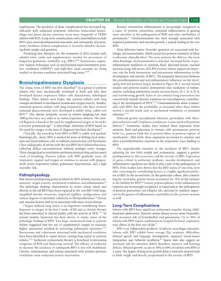CHAPTER 58           Neonatal Morbidities of Prenatal and Perinatal Origin            1205
emphysema. The incidence of these complications has decreased sig-               Because intrauterine inﬂammation is increasingly recognized as
niﬁcantly with surfactant treatment. Infection, intracranial hemor-          a cause of preterm parturition, antenatal inﬂammation is gaining
rhage, and patent ductus arteriosus occur more frequently in VLBW            more attention in the pathogenesis of BPD and other morbidities of
infants with RDS. Long-term complications and comorbidities include          prematurity.77 Chorioamnionitis has been strongly associated with
BPD, poor neurodevelopmental outcomes, and retinopathy of prema-             impaired pulmonary and vascular growth, a typical ﬁnding in the new
turity. Incidence of these complications is inversely related to decreas-    BPD.
ing birth weight and gestation.                                                  Most deliveries before 30 weeks’ gestation are associated with his-
    Promising new therapies for the treatment of RDS include early           tologic chorioamnionitis, which except for preterm initiation of labor
inhaled nitric oxide and supplementary inositol for prevention of            is otherwise clinically silent. The more preterm the delivery, the more
long-term pulmonary morbidity (e.g., BPD).60-62 Noninvasive respira-         often histologic chorioamnionitis is detected. Increased levels of pro-
tory support techniques such as synchronized nasal intermittent posi-        inﬂammatory mediators in amniotic ﬂuid, placental tissues, tracheal
tive ventilation (SNIPPV) and high-ﬂow nasal cannulas are being              aspirates, lung, and serum of ELBW preterm infants support an impor-
studied to decrease ventilator-associated lung injury.63,64                  tant role for both intrauterine and extrauterine inﬂammation in the
                                                                             development and severity of BPD. The proposed interaction between
                                                                             the proinﬂammatory and anti-inﬂammatory inﬂuences on the devel-
Bronchopulmonary Dysplasia                                                   oping fetal and preterm lung is detailed in Figure 58-4. Several animal
The classic form of BPD was ﬁrst described65 in a group of preterm           models and preterm studies demonstrate that mediators of inﬂam-
infants who were mechanically ventilated at birth and who later              mation, including endotoxins, tumor necrosis factor, IL-1, IL-6, IL-8,
developed chronic respiratory failure with characteristic radiological       and transforming growth factor α can enhance lung maturation but
ﬁndings. These infants were larger, late preterm infants with lung           concurrently impede alveolar septation and vasculogenesis, contribut-
changes attributed to mechanical trauma and oxygen toxicity. Smaller,        ing to the development of BPD.78-81 Chorioamnionitis alone is associ-
extremely preterm infants with lung immaturity who have received             ated with BPD, but the probability is increased when these infants
antenatal glucocorticoids have developed a milder form, called new           receive a second insult such as mechanical ventilation or postnatal
BPD.66 This disease primarily occurs in infants weighing less than           infection.82-84
1000 g who have very mild or no initial respiratory distress. The clini-         Maternal genital mycoplasmal infection, particularly with Myco-
cal diagnosis is based on the need for supplemental oxygen at 36 weeks’      plasma hominis and Ureaplasma urealyticum, is associated with preterm
corrected gestational age.67 A physiologic deﬁnition of BPD based on         delivery.85 Numerous studies have isolated these organisms from
the need for oxygen at the time of diagnosis has been developed.68           amniotic ﬂuid and placentas in women with spontaneous preterm
    Clinically, the transition from RDS to BPD is subtle and gradual.        birth (i.e., preterm birth due to preterm labor or preterm rupture of
Radiologically, classic BPD is marked by areas of shifting focal atelec-     membranes). After birth, these organisms are known to colonize and
tasis and hyperinﬂation with or without parenchymal cyst formation.          elicit a proinﬂammatory response in the respiratory tract, leading to
Chest radiographs of infants with the new BPD show bilateral haziness,       BPD.
reﬂecting diffuse microatelectasis without multiple cystic changes.              The unpredictable variation in the incidence of BPD, despite
These changes lead to ventilation-perfusion mismatching and increased        adjusting for low birth weight and prematurity, suggests a genetic
work of breathing. Preterm infants with BPD gradually wean off               predisposition to the occurrence and the severity of BPD. Expression
respiratory support and oxygen or continue to worsen with progres-           of genes critical to surfactant synthesis, vascular development, and
sively severe respiratory failure, pulmonary hypertension, and a high        inﬂammatory regulation are likely to play a role in the pathogenesis of
mortality risk.                                                              BPD. Twin studies have shown that the BPD status of one twin, even
                                                                             after correcting for contributing factors, is a highly signiﬁcant predic-
Pathophysiology                                                              tor of BPD in the second twin. In this particular cohort, after control-
Risk factors predisposing preterm infants to BPD include extreme pre-        ling for covariates, genetic factors accounted for 53% of the variance
maturity, oxygen toxicity, mechanical ventilation, and inﬂammation.69        in the liability for BPD.86 Genetic polymorphisms in the inﬂammatory
The pathologic ﬁndings characterized by severe airway injury and             response are increasingly recognized as important in the pathogenesis
ﬁbrosis in the old BPD have been replaced in the new BPD with large,         of preterm parturition (see Chapter 28), and may be similarly impor-
simpliﬁed alveolar structures, impaired capillary conﬁguration, and          tant in the genesis of inﬂammatory morbidities in the preterm neonate
various degrees of interstitial cellularity or ﬁbroproliferation.70 Airway   as well.
and vascular lesions tend to be associated with more severe disease.
    Oxygen-induced lung injury is an important contributing factor.          Long-Term Complications
Exposure to oxygen in the ﬁrst 2 weeks of life and as chronic therapy        Infants with BPD have signiﬁcant pulmonary sequelae during child-
has been associated in clinical studies with the severity of BPD.71,72 In    hood and adolescence. Reactive airway disease occurs more frequently,
animal models, hyperoxia has been shown to mimic many of the                 with increased risk of bronchiolitis and pneumonia. Up to 50% of
pathologic ﬁndings of BPD. Two large, randomized trials in preterm           infants with BPD require readmission to hospital for lower respiratory
infants suggested that the use of supplemental oxygen to maintain            tract illness in the ﬁrst year of life.87
higher saturations resulted in worsening pulmonary outcomes.73,74                BPD is an independent predictor of adverse neurologic outcomes.
Barotrauma and volutrauma associated with mechanical ventilation             Infants with BPD exhibit lower average IQs, academic difﬁculties,
have been identiﬁed as major factors causing lung injury in preterm          delayed speech and language development, impaired visual-motor
infants.75,76 Surfactant replacement therapy is beneﬁcial in decreasing      integration, and behavior problems.88 Sparse data also suggest an
symptoms of RDS and improving survival. The efﬁcacy of surfactant            increased risk for attention deﬁcit disorders, memory and learning
to decrease the incidence of subsequent BPD is less well established.        deﬁcits. Delayed growth occurs in 30% to 60% of infants with BPD at
Chronic inﬂammation and edema associated with positive-pressure              2 years. The degree of long-term growth delay is inversely proportional
ventilation cause surfactant protein inactivation.                           to birth weight and directly proportional to the severity of BPD.
 