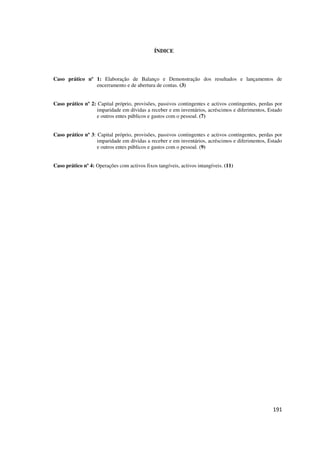 191
ÍNDICE
Caso prático nº 1: Elaboração de Balanço e Demonstração dos resultados e lançamentos de
encerramento e de abertura de contas. (3)
Caso prático nº 2: Capital próprio, provisões, passivos contingentes e activos contingentes, perdas por
imparidade em dívidas a receber e em inventários, acréscimos e diferimentos, Estado
e outros entes públicos e gastos com o pessoal. (7)
Caso prático nº 3: Capital próprio, provisões, passivos contingentes e activos contingentes, perdas por
imparidade em dívidas a receber e em inventários, acréscimos e diferimentos, Estado
e outros entes públicos e gastos com o pessoal. (9)
Caso prático nº 4: Operações com activos fixos tangíveis, activos intangíveis. (11)
 