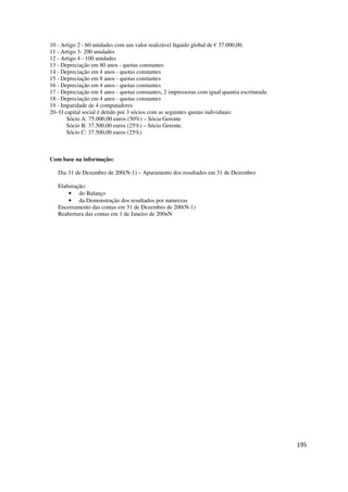 195
10 - Artigo 2 - 60 unidades com um valor realizável líquido global de € 37.000,00.
11 - Artigo 3- 200 unidades
12 - Artigo 4 - 100 unidades
13 - Depreciação em 80 anos - quotas constantes
14 - Depreciação em 4 anos - quotas constantes
15 - Depreciação em 8 anos - quotas constantes
16 - Depreciação em 4 anos - quotas constantes
17 - Depreciação em 4 anos - quotas constantes, 2 impressoras com igual quantia escriturada
18 - Depreciação em 4 anos - quotas constantes
19 - Imparidade de 4 computadores
20- O capital social é detido por 3 sócios com as seguintes quotas individuais:
Sócio A: 75.000,00 euros (50%) – Sócia Gerente
Sócio B: 37.500,00 euros (25%) – Sócio Gerente.
Sócio C: 37.500,00 euros (25%)
Com base na informação:
Dia 31 de Dezembro de 200(N-1) – Apuramento dos resultados em 31 de Dezembro
Elaboração:
• do Balanço
• da Demonstração dos resultados por naturezas
Encerramento das contas em 31 de Dezembro de 200(N-1)
Reabertura das contas em 1 de Janeiro de 200nN
 