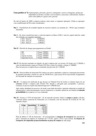 196
Caso prático nº 2: Capital próprio, provisões, passivos contingentes e activos contingentes, perdas por
imparidade em dívidas a receber e em inventários, acréscimos e diferimentos, Estado e
outros entes públicos e gastos com o pessoal
No mês de Janeiro de 200N a empresa realizou, entre outras, as seguintes operações: (Todas as operações
com contabilização de IVA estão consideradas).
Dia 2 – Transferência do resultado líquido do exercício anterior, no montante de - 385,63, para resultados
transitados.
Dia 3 – Os sócios transferiram para a conta da empresa no Banco CGD o valor do capital subscrito, ainda
não realizado, nos seguintes montantes:
2621 - Sócio A
2622 - Sócio B
2623 - Sócio C
10.000,00
5.000,00
5.000,00
Dia 15 – Emissão de cheques para pagamentos ao Estado:
IRS
IVA
Imposto do Selo
Segurança Social
Cheque 7000001
Cheque 7000002
Cheque 7000003
Cheque 7000004
3.000,00
5.000,00
120,00
7.000,00
Dia 17- Por decisão transitada em julgado, da qual a empresa não vai recorrer, foi fixado em € 2.500,00, o
valor da indemnização a pagar ao Cliente C40. Para o efeito foi emitido o cheque nº 7000005.
Para este processo a empresa havia constituído uma provisão de € 3.000,00.
Dia 19 – Nota de débito do fornecedor F41 relativa aos gastos suportados e relativos a reparações decorrentes
de garantias prestadas a clientes no valor de 220,00 euros, a que acresce IVA à taxa normal. O pagamento
foi efectuado de imediato em numerário.
Dia 21 – A empresa foi notificada de que decorre no Tribunal Cível de Lisboa os trâmites legais de um
processo movido à empresa pelo Cliente C42. Instado a advogado para acompanhar o processo,
constatou-se que era exigida uma indemnização de € 3.000,00 euros.
Após análise detalhada do processo e do modo como tinha decorrido a operação subjacente ao pedido de
indemnização e outra documentação e provas disponíveis o causídico opinou no seu relatório a reduzida
probabilidade de a empresa vir a ser condenada.
Dia 23 - Factura n.º 2755 do fornecedor - 42, do mercado nacional, relativa à compra a prazo a 60 dias,
conforme prática comercial do fornecedor, no s/ armazém, com um desconto de revenda de 5%, dos
seguintes artigos:
Artigo Quantidade C. unitário
1 30 205,00
2 10 500,00
3 5 60,00
4 8 55,00
Nota de débito n.º 105 do fornecedor - 42 correspondente às despesas de transporte das mercadorias
para o armazém da empresa no montante de € 112,95, sujeito a IVA à taxa normal; As despesas de
transporte são imputadas proporcionalmente ao preço de compra de cada artigo.
 