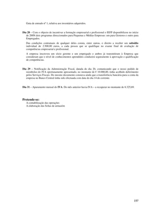 197
Guia de entrado nº 1, relativa aos inventários adquiridos.
Dia 28 – Com o objecto de incentivar a formação empresarial e profissional o IEFP disponibilizou no início
de 200N dois programas direccionados para Pequenas e Médias Empresas: um para Gestores e outro para
Empregados.
Das condições contratuais de qualquer deles consta, entre outras, o direito a receber um subsídio
individual de 2.500,00 euros, a cada pessoa que se qualifique no exame final de avaliação de
competências empresarial e profissional.
A empresa inscreveu um sócio gerente e um empregado e ambos já transmitiram à Empresa que
consideram que o nível de conhecimentos aprendidos conduzirá seguramente à aprovação e qualificação
de competências.
Dia 29 – Notificação da Administração Fiscal, datada do dia 20, comunicando que o nosso pedido de
reembolso do IVA oportunamente apresentado, no montante de € 10.000,00, tinha acolhido deferimento
pelos Serviços Fiscais. Do mesmo documento constava ainda que a transferência bancária para a conta da
empresa no Banco Central tinha sido efectuada com data do dia 14 do corrente.
Dia 31 – Apuramento mensal do IVA. Do mês anterior havia IVA – a recuperar no montante de 8.325,69.
Pretende-se:
A contabilização das operações
A elaboração das fichas de armazém
 