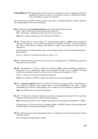 198
Caso prático n.º 3: Capital próprio, provisões, passivos contingentes e activos contingentes, perdas por
imparidade em dívidas a receber e em inventários, acréscimos e diferimentos, Estado e
outros entes públicos e gastos com o pessoal.
No mês de Fevereiro de 200N a empresa realizou, entre outras, as seguintes operações: (Todas as operações
com contabilização de IVA estão consideradas).
Dia 11 - Pagamento por transferência bancária sobre o Banco Central das facturas de:
EPAL - água - 210,00 (inclui 10,00 euros de IVA à taxa de 5%);
EDP - electricidade - 105,00 (inclui 5,00 euros de IVA à taxa de 5% ).
Nota: Estes consumos respeitam ao mês de Dezembro de 200(N-1).
Dia 13 – Factura-recibo n.º 1 para o cliente - 37, mercado nacional, relativa à venda a pronto recebimento,
conforme sua requisição nº1, no armazém da empresa, de 50 unidades do artigo 1, com uma margem de
30% sobre o último preço de compra e 100 unidades do artigo 3 com um preço de venda unitário de
300,00 euros.
Foi dada quitação do valor da factura, tendo o cliente entregue cheque, que foi de imediato depositado no
Banco Central;
G.S. nº 1 - relativa aos inventários fornecidos ao cliente – C37.
Dia 15 – Transferência bancária para o nosso fornecedor F41 a importância de € 13.000,00, para pagamento
da n/dívida em conta corrente.
Dia 18 – Factura-recibo n.º 2 para o cliente C42, relativa à venda a pronto recebimento conforme sua
Requisição nº125, no armazém da empresa, de 20 unidades do artigo 2, por € 15.000,00. O cheque
recebido foi de imediato depositado no Banco Central, conforme guia de depósito nº 56786;
G.S. nº 2 - relativa aos inventários fornecidos ao cliente C42.
Nota: estes inventários em 200(N-1) tinham sido objecto de correcção de imparidade
Dia 19 – O processo judicial interposto ao Cliente C33 transitou em julgado, tendo-se constatado que a
massa falida foi insuficiente para assegurar todas as suas responsabilidades, não sendo a empresa
contemplada com o direito a receber qualquer valor. A empresa vai, em consequência, regularizar o IVA.
Nota: Esta dívida estava em situação de imparidade.
Dia 20 – O Cliente C34, efectuou à Gerência uma proposta de pagamento de apenas 50% da sua dívida.
Analisada a situação financeira do cliente foi aceite a proposta.
Nota: A dívida deste cliente era de € 3.600,00, dos quais estavam em situação de imparidade € 1.500,00.
O cliente pagou os 50% da sua dívida, no montante acordado (1.800,00 €), cheque este que foi depositado
no Banco Central, conforme guia de depósito nº 8756454.
Dia 24 – Regularização de conta de diferimentos relativa ao material de escritório que transitou do exercício
económico anterior.
Nota: O montante transitado foi de € 230,00.
 