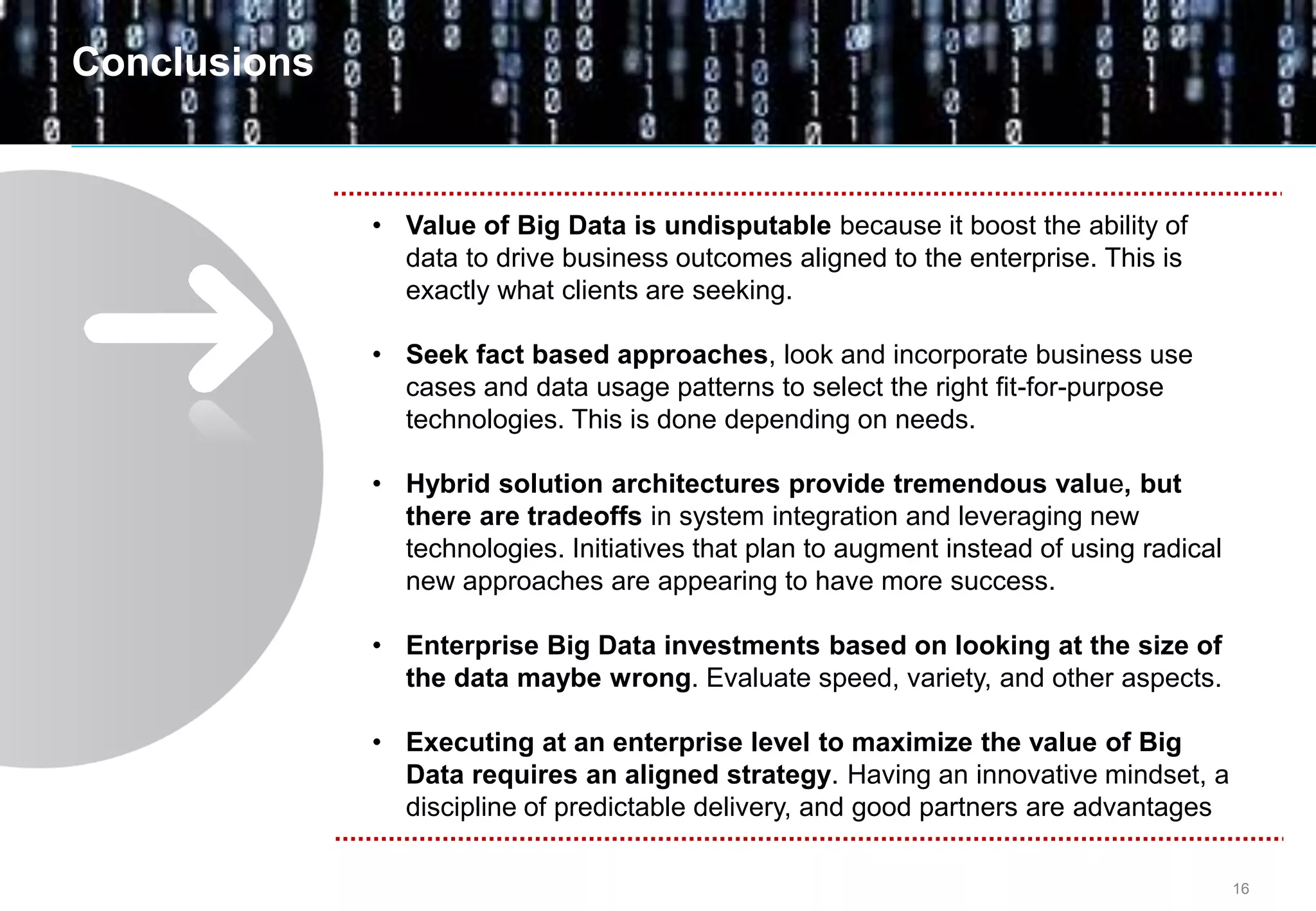 16
• Value of Big Data is undisputable because it boost the ability of
data to drive business outcomes aligned to the enterprise. This is
exactly what clients are seeking.
• Seek fact based approaches, look and incorporate business use
cases and data usage patterns to select the right fit-for-purpose
technologies. This is done depending on needs.
• Hybrid solution architectures provide tremendous value, but
there are tradeoffs in system integration and leveraging new
technologies. Initiatives that plan to augment instead of using radical
new approaches are appearing to have more success.
• Enterprise Big Data investments based on looking at the size of
the data maybe wrong. Evaluate speed, variety, and other aspects.
• Executing at an enterprise level to maximize the value of Big
Data requires an aligned strategy. Having an innovative mindset, a
discipline of predictable delivery, and good partners are advantages
Conclusions
 